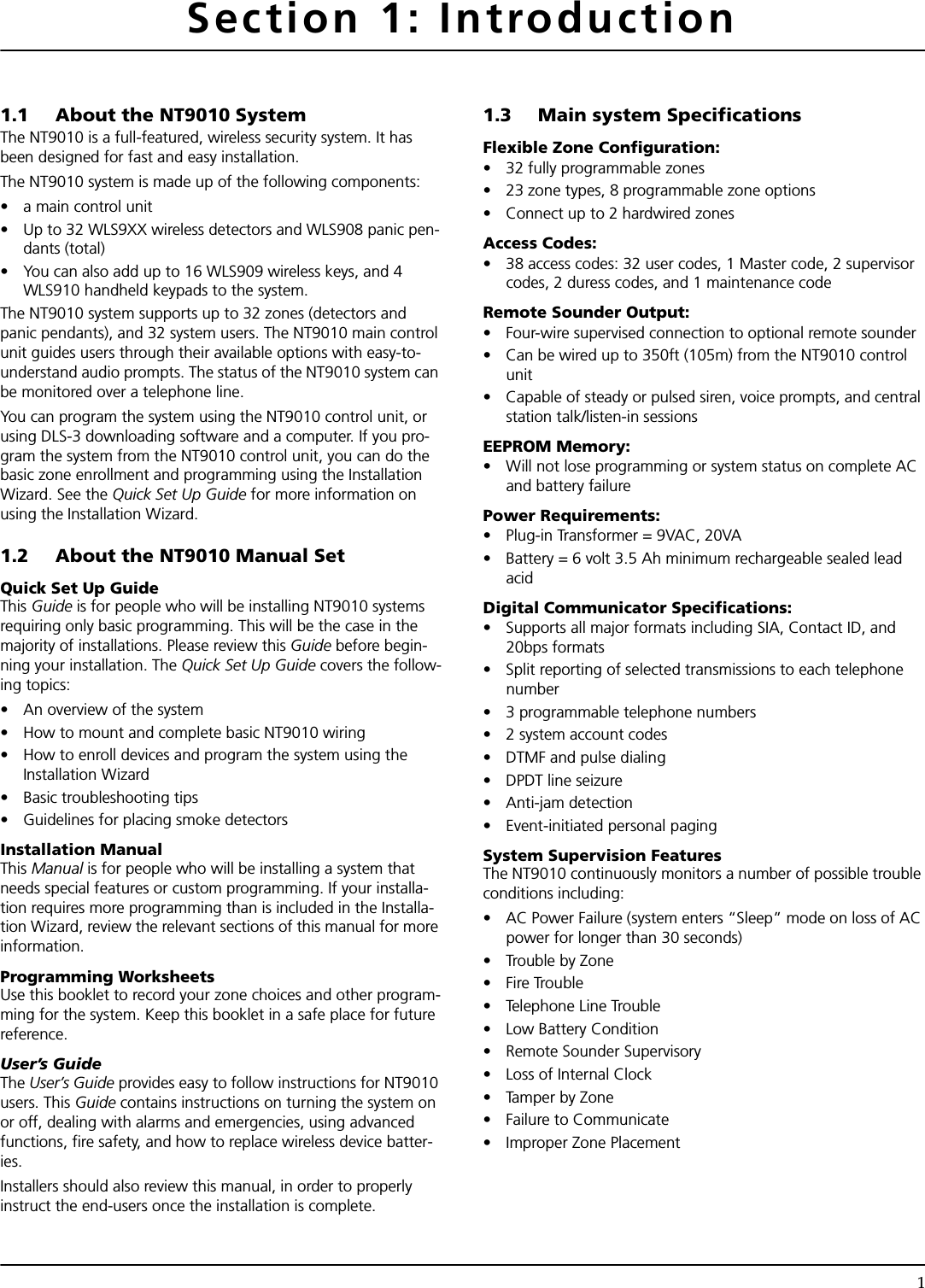 1Section 1: Introduction1.1 About the NT9010 SystemThe NT9010 is a full-featured, wireless security system. It has been designed for fast and easy installation. The NT9010 system is made up of the following components:• a main control unit • Up to 32 WLS9XX wireless detectors and WLS908 panic pen-dants (total)• You can also add up to 16 WLS909 wireless keys, and 4 WLS910 handheld keypads to the system.The NT9010 system supports up to 32 zones (detectors and panic pendants), and 32 system users. The NT9010 main control unit guides users through their available options with easy-to-understand audio prompts. The status of the NT9010 system can be monitored over a telephone line.You can program the system using the NT9010 control unit, or using DLS-3 downloading software and a computer. If you pro-gram the system from the NT9010 control unit, you can do the basic zone enrollment and programming using the Installation Wizard. See the Quick Set Up Guide for more information on using the Installation Wizard.1.2 About the NT9010 Manual SetQuick Set Up GuideThis Guide is for people who will be installing NT9010 systems requiring only basic programming. This will be the case in the majority of installations. Please review this Guide before begin-ning your installation. The Quick Set Up Guide covers the follow-ing topics:• An overview of the system• How to mount and complete basic NT9010 wiring• How to enroll devices and program the system using the Installation Wizard• Basic troubleshooting tips• Guidelines for placing smoke detectorsInstallation ManualThis Manual is for people who will be installing a system that needs special features or custom programming. If your installa-tion requires more programming than is included in the Installa-tion Wizard, review the relevant sections of this manual for more information.Programming WorksheetsUse this booklet to record your zone choices and other program-ming for the system. Keep this booklet in a safe place for future reference.User’s GuideThe User’s Guide provides easy to follow instructions for NT9010 users. This Guide contains instructions on turning the system on or off, dealing with alarms and emergencies, using advanced functions, fire safety, and how to replace wireless device batter-ies.Installers should also review this manual, in order to properly instruct the end-users once the installation is complete.1.3 Main system SpecificationsFlexible Zone Configuration:• 32 fully programmable zones• 23 zone types, 8 programmable zone options• Connect up to 2 hardwired zonesAccess Codes:• 38 access codes: 32 user codes, 1 Master code, 2 supervisor codes, 2 duress codes, and 1 maintenance codeRemote Sounder Output: • Four-wire supervised connection to optional remote sounder• Can be wired up to 350ft (105m) from the NT9010 control unit• Capable of steady or pulsed siren, voice prompts, and central station talk/listen-in sessionsEEPROM Memory:• Will not lose programming or system status on complete AC and battery failurePower Requirements:• Plug-in Transformer = 9VAC, 20VA• Battery = 6 volt 3.5 Ah minimum rechargeable sealed lead acidDigital Communicator Specifications:• Supports all major formats including SIA, Contact ID, and 20bps formats• Split reporting of selected transmissions to each telephone number• 3 programmable telephone numbers• 2 system account codes• DTMF and pulse dialing• DPDT line seizure• Anti-jam detection• Event-initiated personal pagingSystem Supervision FeaturesThe NT9010 continuously monitors a number of possible trouble conditions including:• AC Power Failure (system enters “Sleep” mode on loss of AC power for longer than 30 seconds)• Trouble by Zone• Fire Trouble• Telephone Line Trouble• Low Battery Condition• Remote Sounder Supervisory• Loss of Internal Clock• Tamper by Zone• Failure to Communicate• Improper Zone Placement