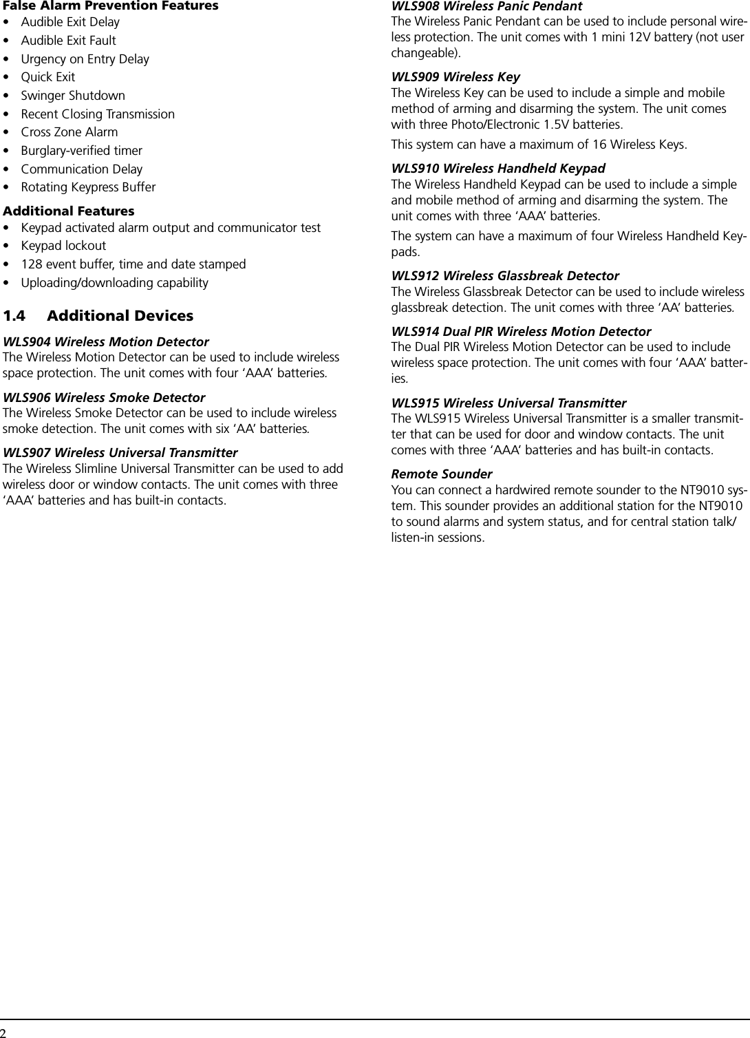 2False Alarm Prevention Features• Audible Exit Delay• Audible Exit Fault • Urgency on Entry Delay•Quick Exit• Swinger Shutdown• Recent Closing Transmission• Cross Zone Alarm• Burglary-verified timer • Communication Delay• Rotating Keypress BufferAdditional Features• Keypad activated alarm output and communicator test• Keypad lockout• 128 event buffer, time and date stamped • Uploading/downloading capability1.4 Additional DevicesWLS904 Wireless Motion DetectorThe Wireless Motion Detector can be used to include wireless space protection. The unit comes with four ‘AAA’ batteries.WLS906 Wireless Smoke DetectorThe Wireless Smoke Detector can be used to include wireless smoke detection. The unit comes with six ‘AA’ batteries.WLS907 Wireless Universal TransmitterThe Wireless Slimline Universal Transmitter can be used to add wireless door or window contacts. The unit comes with three ‘AAA’ batteries and has built-in contacts.WLS908 Wireless Panic PendantThe Wireless Panic Pendant can be used to include personal wire-less protection. The unit comes with 1 mini 12V battery (not user changeable).WLS909 Wireless KeyThe Wireless Key can be used to include a simple and mobile method of arming and disarming the system. The unit comes with three Photo/Electronic 1.5V batteries.This system can have a maximum of 16 Wireless Keys.WLS910 Wireless Handheld KeypadThe Wireless Handheld Keypad can be used to include a simple and mobile method of arming and disarming the system. The unit comes with three ‘AAA’ batteries.The system can have a maximum of four Wireless Handheld Key-pads.WLS912 Wireless Glassbreak DetectorThe Wireless Glassbreak Detector can be used to include wireless glassbreak detection. The unit comes with three ‘AA’ batteries.WLS914 Dual PIR Wireless Motion DetectorThe Dual PIR Wireless Motion Detector can be used to include wireless space protection. The unit comes with four ‘AAA’ batter-ies.WLS915 Wireless Universal TransmitterThe WLS915 Wireless Universal Transmitter is a smaller transmit-ter that can be used for door and window contacts. The unit comes with three ‘AAA’ batteries and has built-in contacts.Remote SounderYou can connect a hardwired remote sounder to the NT9010 sys-tem. This sounder provides an additional station for the NT9010 to sound alarms and system status, and for central station talk/listen-in sessions. 