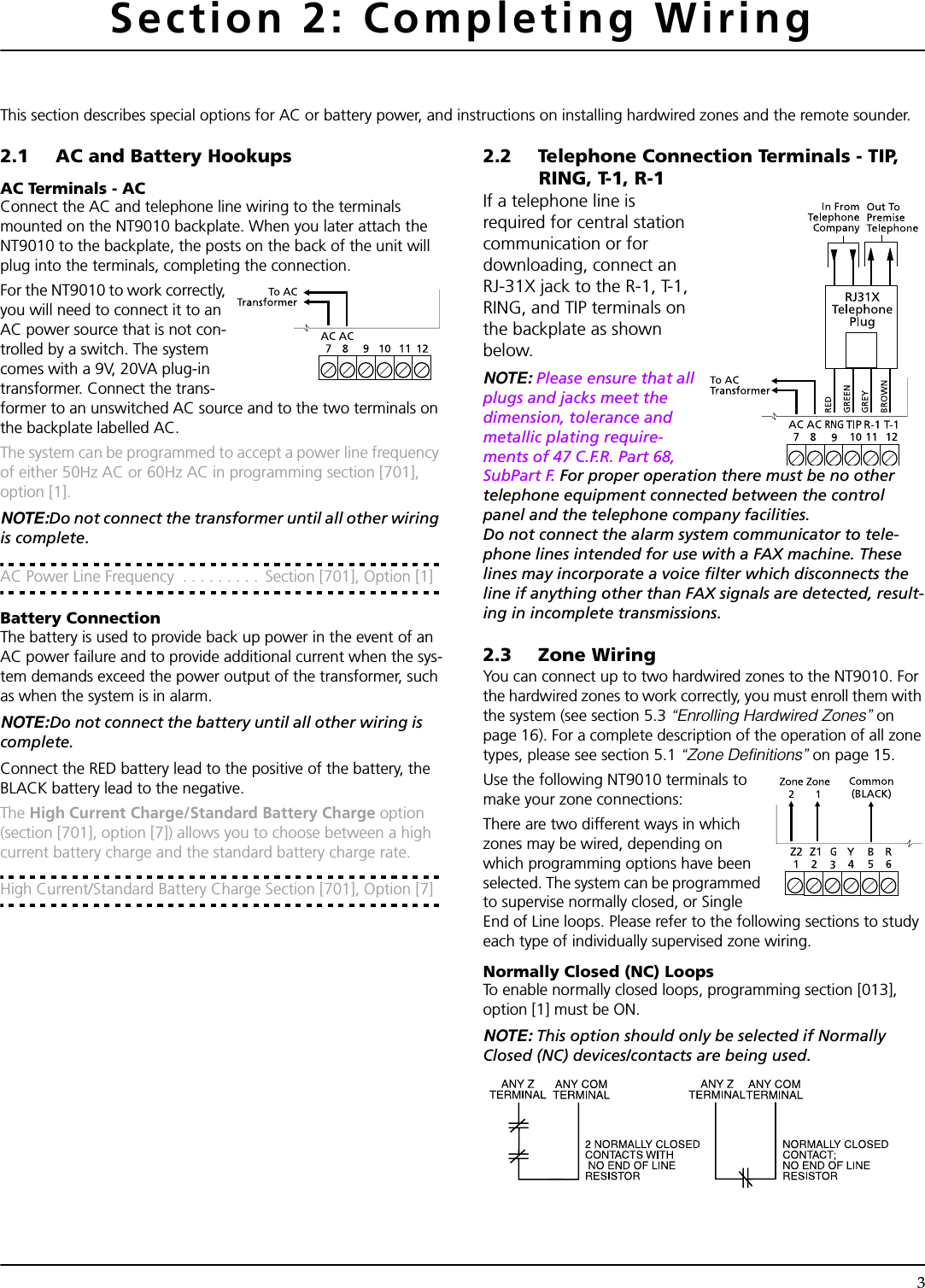 3Section 2: Completing WiringThis section describes special options for AC or battery power, and instructions on installing hardwired zones and the remote sounder.2.1 AC and Battery HookupsAC Terminals - ACConnect the AC and telephone line wiring to the terminals mounted on the NT9010 backplate. When you later attach the NT9010 to the backplate, the posts on the back of the unit will plug into the terminals, completing the connection.For the NT9010 to work correctly, you will need to connect it to an AC power source that is not con-trolled by a switch. The system comes with a 9V, 20VA plug-in transformer. Connect the trans-former to an unswitched AC source and to the two terminals on the backplate labelled AC.The system can be programmed to accept a power line frequency of either 50Hz AC or 60Hz AC in programming section [701], option [1].NOTE:Do not connect the transformer until all other wiring is complete.AC Power Line Frequency  . . . . . . . . .  Section [701], Option [1]Battery ConnectionThe battery is used to provide back up power in the event of an AC power failure and to provide additional current when the sys-tem demands exceed the power output of the transformer, such as when the system is in alarm.NOTE:Do not connect the battery until all other wiring is complete.Connect the RED battery lead to the positive of the battery, the BLACK battery lead to the negative.The High Current Charge/Standard Battery Charge option (section [701], option [7]) allows you to choose between a high current battery charge and the standard battery charge rate.High Current/Standard Battery Charge Section [701], Option [7]2.2 Telephone Connection Terminals - TIP, RING, T-1, R-1If a telephone line is required for central station communication or for downloading, connect an RJ-31X jack to the R-1, T-1, RING, and TIP terminals on the backplate as shown below.NOTE: Please ensure that all plugs and jacks meet the dimension, tolerance and metallic plating require-ments of 47 C.F.R. Part 68, SubPart F. For proper operation there must be no other telephone equipment connected between the control panel and the telephone company facilities.Do not connect the alarm system communicator to tele-phone lines intended for use with a FAX machine. These lines may incorporate a voice filter which disconnects the line if anything other than FAX signals are detected, result-ing in incomplete transmissions.2.3 Zone WiringYou can connect up to two hardwired zones to the NT9010. For the hardwired zones to work correctly, you must enroll them with the system (see section 5.3 “Enrolling Hardwired Zones” on page 16). For a complete description of the operation of all zone types, please see section 5.1 “Zone Definitions” on page 15. Use the following NT9010 terminals to make your zone connections:There are two different ways in which zones may be wired, depending on which programming options have been selected. The system can be programmed to supervise normally closed, or Single End of Line loops. Please refer to the following sections to study each type of individually supervised zone wiring. Normally Closed (NC) LoopsTo enable normally closed loops, programming section [013], option [1] must be ON.NOTE: This option should only be selected if Normally Closed (NC) devices/contacts are being used.