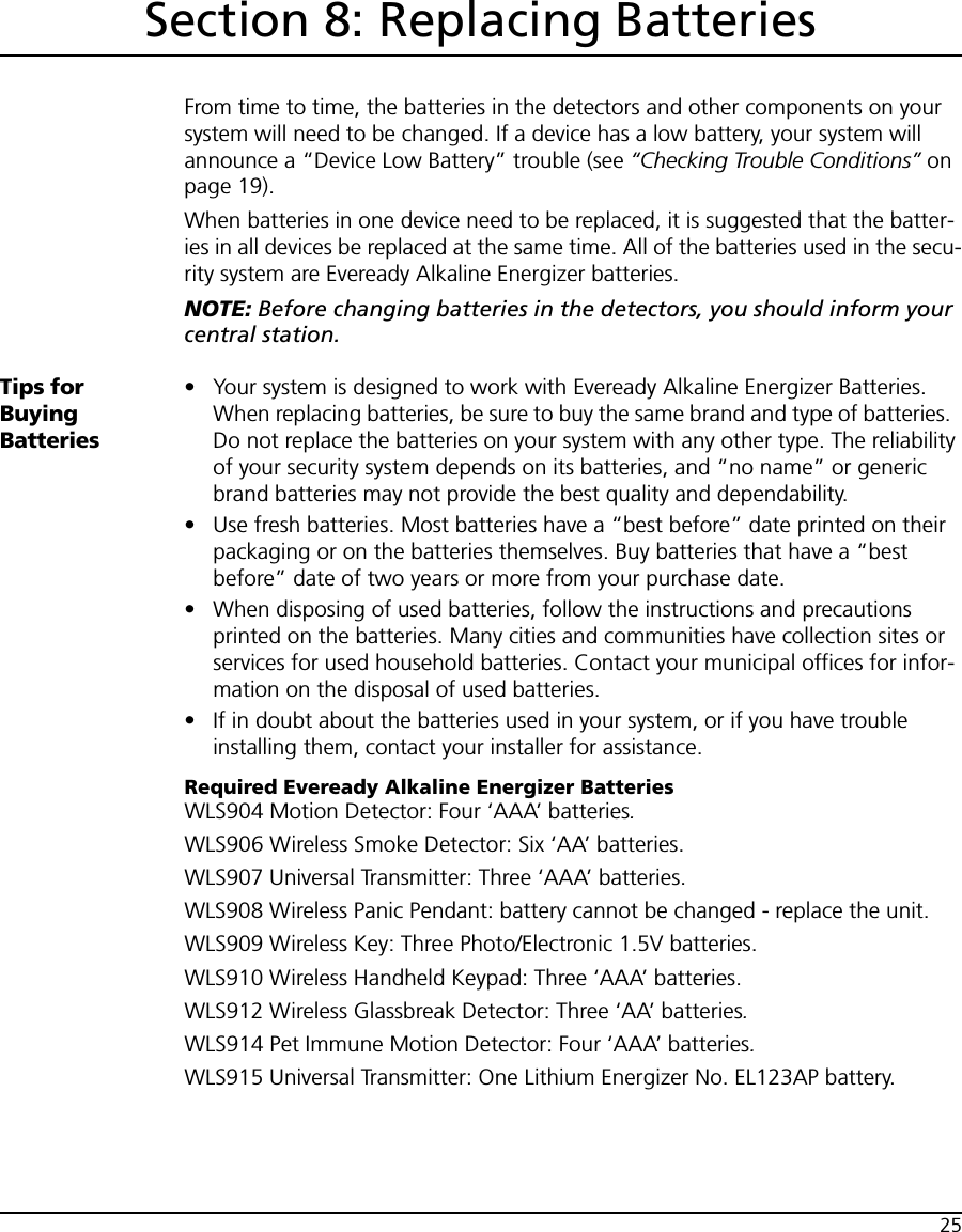 25Section 8: Replacing BatteriesFrom time to time, the batteries in the detectors and other components on your system will need to be changed. If a device has a low battery, your system will announce a “Device Low Battery” trouble (see “Checking Trouble Conditions” on page 19).When batteries in one device need to be replaced, it is suggested that the batter-ies in all devices be replaced at the same time. All of the batteries used in the secu-rity system are Eveready Alkaline Energizer batteries.NOTE: Before changing batteries in the detectors, you should inform your central station.Tips for Buying Batteries• Your system is designed to work with Eveready Alkaline Energizer Batteries.  When replacing batteries, be sure to buy the same brand and type of batteries.  Do not replace the batteries on your system with any other type. The reliability of your security system depends on its batteries, and “no name” or generic brand batteries may not provide the best quality and dependability.• Use fresh batteries. Most batteries have a “best before” date printed on their packaging or on the batteries themselves. Buy batteries that have a “best before” date of two years or more from your purchase date.• When disposing of used batteries, follow the instructions and precautions printed on the batteries. Many cities and communities have collection sites or services for used household batteries. Contact your municipal offices for infor-mation on the disposal of used batteries.• If in doubt about the batteries used in your system, or if you have trouble installing them, contact your installer for assistance.Required Eveready Alkaline Energizer BatteriesWLS904 Motion Detector: Four ‘AAA’ batteries.WLS906 Wireless Smoke Detector: Six ‘AA’ batteries.WLS907 Universal Transmitter: Three ‘AAA’ batteries.WLS908 Wireless Panic Pendant: battery cannot be changed - replace the unit.WLS909 Wireless Key: Three Photo/Electronic 1.5V batteries.WLS910 Wireless Handheld Keypad: Three ‘AAA’ batteries.WLS912 Wireless Glassbreak Detector: Three ‘AA’ batteries.WLS914 Pet Immune Motion Detector: Four ‘AAA’ batteries.WLS915 Universal Transmitter: One Lithium Energizer No. EL123AP battery.