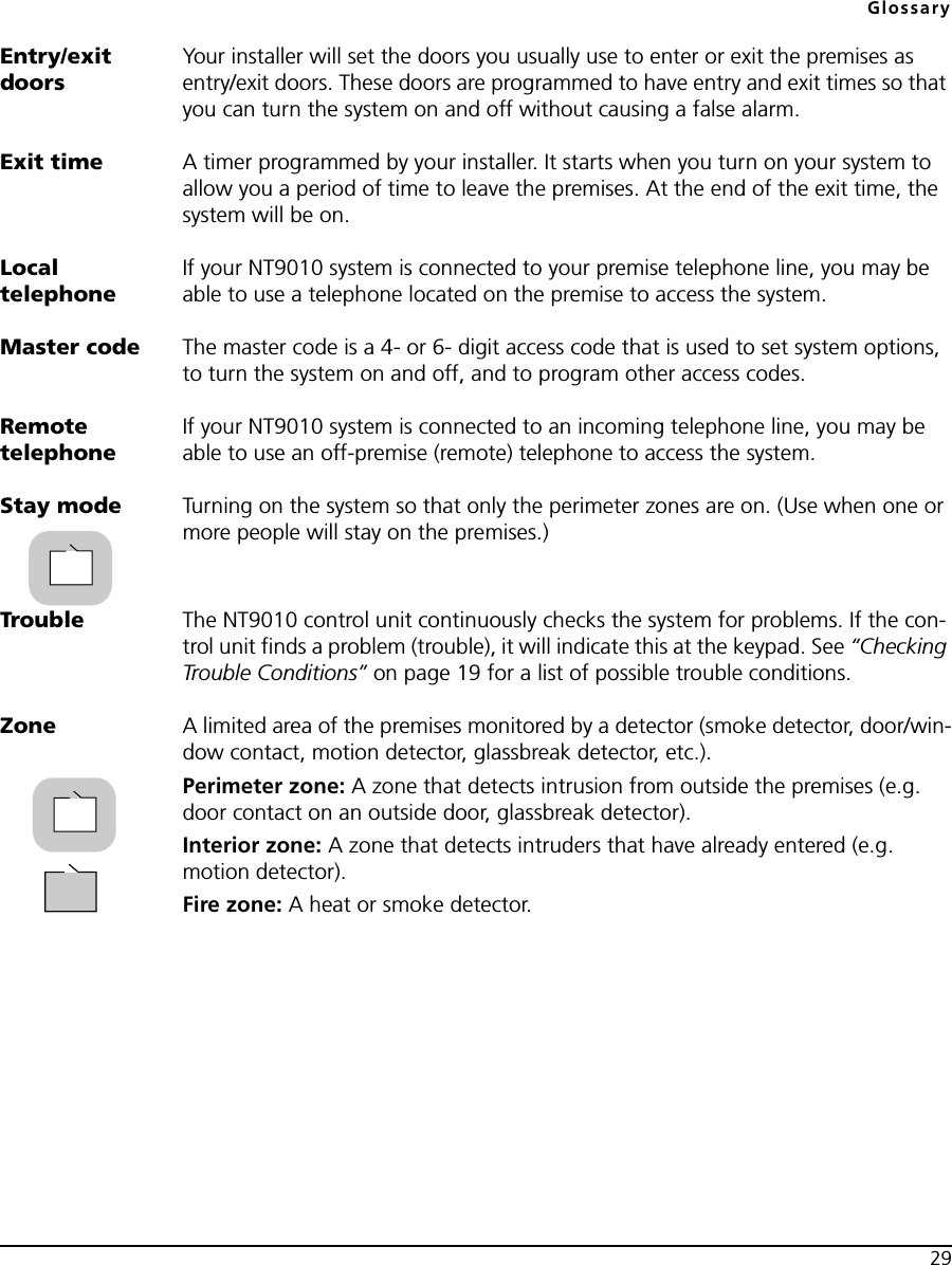 Glossary29Entry/exit doorsYour installer will set the doors you usually use to enter or exit the premises as entry/exit doors. These doors are programmed to have entry and exit times so that you can turn the system on and off without causing a false alarm.Exit time A timer programmed by your installer. It starts when you turn on your system to allow you a period of time to leave the premises. At the end of the exit time, the system will be on.Local telephoneIf your NT9010 system is connected to your premise telephone line, you may be able to use a telephone located on the premise to access the system.Master code The master code is a 4- or 6- digit access code that is used to set system options, to turn the system on and off, and to program other access codes.Remote telephoneIf your NT9010 system is connected to an incoming telephone line, you may be able to use an off-premise (remote) telephone to access the system.Stay mode Turning on the system so that only the perimeter zones are on. (Use when one or more people will stay on the premises.)Trouble The NT9010 control unit continuously checks the system for problems. If the con-trol unit finds a problem (trouble), it will indicate this at the keypad. See “Checking Trouble Conditions” on page 19 for a list of possible trouble conditions.Zone A limited area of the premises monitored by a detector (smoke detector, door/win-dow contact, motion detector, glassbreak detector, etc.).Perimeter zone: A zone that detects intrusion from outside the premises (e.g. door contact on an outside door, glassbreak detector).Interior zone: A zone that detects intruders that have already entered (e.g. motion detector).Fire zone: A heat or smoke detector.