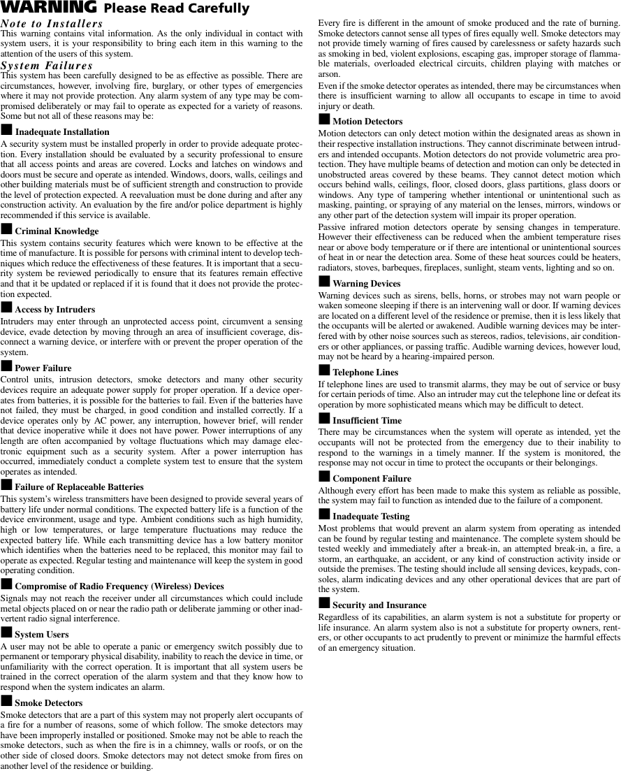 WARNING Please Read CarefullyNote to InstallersThis warning contains vital information. As the only individual in contact withsystem users, it is your responsibility to bring each item in this warning to theattention of the users of this system.System FailuresThis system has been carefully designed to be as effective as possible. There arecircumstances, however, involving fire, burglary, or other types of emergencieswhere it may not provide protection. Any alarm system of any type may be com-promised deliberately or may fail to operate as expected for a variety of reasons.Some but not all of these reasons may be:■    Inadequate InstallationA security system must be installed properly in order to provide adequate protec-tion. Every installation should be evaluated by a security professional to ensurethat all access points and areas are covered. Locks and latches on windows anddoors must be secure and operate as intended. Windows, doors, walls, ceilings andother building materials must be of sufficient strength and construction to providethe level of protection expected. A reevaluation must be done during and after anyconstruction activity. An evaluation by the fire and/or police department is highlyrecommended if this service is available.■ Criminal KnowledgeThis system contains security features which were known to be effective at thetime of manufacture. It is possible for persons with criminal intent to develop tech-niques which reduce the effectiveness of these features. It is important that a secu-rity system be reviewed periodically to ensure that its features remain effectiveand that it be updated or replaced if it is found that it does not provide the protec-tion expected.■ Access by IntrudersIntruders may enter through an unprotected access point, circumvent a sensingdevice, evade detection by moving through an area of insufficient coverage, dis-connect a warning device, or interfere with or prevent the proper operation of thesystem.■ Power FailureControl units, intrusion detectors, smoke detectors and many other securitydevices require an adequate power supply for proper operation. If a device oper-ates from batteries, it is possible for the batteries to fail. Even if the batteries havenot failed, they must be charged, in good condition and installed correctly. If adevice operates only by AC power, any interruption, however brief, will renderthat device inoperative while it does not have power. Power interruptions of anylength are often accompanied by voltage fluctuations which may damage elec-tronic equipment such as a security system. After a power interruption hasoccurred, immediately conduct a complete system test to ensure that the systemoperates as intended.■ Failure of Replaceable BatteriesThis system’s wireless transmitters have been designed to provide several years ofbattery life under normal conditions. The expected battery life is a function of thedevice environment, usage and type. Ambient conditions such as high humidity,high or low temperatures, or large temperature fluctuations may reduce theexpected battery life. While each transmitting device has a low battery monitorwhich identifies when the batteries need to be replaced, this monitor may fail tooperate as expected. Regular testing and maintenance will keep the system in goodoperating condition.■ Compromise of Radio Frequency (Wireless) DevicesSignals may not reach the receiver under all circumstances which could includemetal objects placed on or near the radio path or deliberate jamming or other inad-vertent radio signal interference.■ System UsersA user may not be able to operate a panic or emergency switch possibly due topermanent or temporary physical disability, inability to reach the device in time, orunfamiliarity with the correct operation. It is important that all system users betrained in the correct operation of the alarm system and that they know how torespond when the system indicates an alarm.■ Smoke DetectorsSmoke detectors that are a part of this system may not properly alert occupants ofa fire for a number of reasons, some of which follow. The smoke detectors mayhave been improperly installed or positioned. Smoke may not be able to reach thesmoke detectors, such as when the fire is in a chimney, walls or roofs, or on theother side of closed doors. Smoke detectors may not detect smoke from fires onanother level of the residence or building.Every fire is different in the amount of smoke produced and the rate of burning.Smoke detectors cannot sense all types of fires equally well. Smoke detectors maynot provide timely warning of fires caused by carelessness or safety hazards suchas smoking in bed, violent explosions, escaping gas, improper storage of flamma-ble materials, overloaded electrical circuits, children playing with matches orarson.Even if the smoke detector operates as intended, there may be circumstances whenthere is insufficient warning to allow all occupants to escape in time to avoidinjury or death.■ Motion DetectorsMotion detectors can only detect motion within the designated areas as shown intheir respective installation instructions. They cannot discriminate between intrud-ers and intended occupants. Motion detectors do not provide volumetric area pro-tection. They have multiple beams of detection and motion can only be detected inunobstructed areas covered by these beams. They cannot detect motion whichoccurs behind walls, ceilings, floor, closed doors, glass partitions, glass doors orwindows. Any type of tampering whether intentional or unintentional such asmasking, painting, or spraying of any material on the lenses, mirrors, windows orany other part of the detection system will impair its proper operation.Passive infrared motion detectors operate by sensing changes in temperature.However their effectiveness can be reduced when the ambient temperature risesnear or above body temperature or if there are intentional or unintentional sourcesof heat in or near the detection area. Some of these heat sources could be heaters,radiators, stoves, barbeques, fireplaces, sunlight, steam vents, lighting and so on.■ Warning Devices Warning devices such as sirens, bells, horns, or strobes may not warn people orwaken someone sleeping if there is an intervening wall or door. If warning devicesare located on a different level of the residence or premise, then it is less likely thatthe occupants will be alerted or awakened. Audible warning devices may be inter-fered with by other noise sources such as stereos, radios, televisions, air condition-ers or other appliances, or passing traffic. Audible warning devices, however loud,may not be heard by a hearing-impaired person.■ Telephone LinesIf telephone lines are used to transmit alarms, they may be out of service or busyfor certain periods of time. Also an intruder may cut the telephone line or defeat itsoperation by more sophisticated means which may be difficult to detect.■ Insufficient TimeThere may be circumstances when the system will operate as intended, yet theoccupants will not be protected from the emergency due to their inability torespond to the warnings in a timely manner. If the system is monitored, theresponse may not occur in time to protect the occupants or their belongings.■ Component FailureAlthough every effort has been made to make this system as reliable as possible,the system may fail to function as intended due to the failure of a component.■ Inadequate TestingMost problems that would prevent an alarm system from operating as intendedcan be found by regular testing and maintenance. The complete system should betested weekly and immediately after a break-in, an attempted break-in, a fire, astorm, an earthquake, an accident, or any kind of construction activity inside oroutside the premises. The testing should include all sensing devices, keypads, con-soles, alarm indicating devices and any other operational devices that are part ofthe system.■ Security and InsuranceRegardless of its capabilities, an alarm system is not a substitute for property orlife insurance. An alarm system also is not a substitute for property owners, rent-ers, or other occupants to act prudently to prevent or minimize the harmful effectsof an emergency situation.