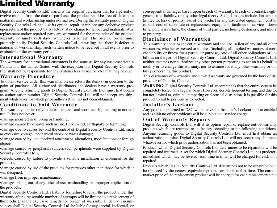 Limited WarrantyDigital Security Controls Ltd. warrants the original purchaser that for a period oftwelve months from the date of purchase, the product shall be free of defects inmaterials and workmanship under normal use. During the warranty period, DigitalSecurity Controls Ltd. shall, at its option, repair or replace any defective productupon return of the product to its factory, at no charge for labour and materials. Anyreplacement and/or repaired parts are warranted for the remainder of the originalwarranty or ninety (90) days, whichever is longer. The original owner mustpromptly notify Digital Security Controls Ltd. in writing that there is defect inmaterial or workmanship, such written notice to be received in all events prior toexpiration of the warranty period.International WarrantyThe warranty for international customers is the same as for any customer withinCanada and the United States, with the exception that Digital Security ControlsLtd. shall not be responsible for any customs fees, taxes, or VAT that may be due.Warranty ProcedureTo obtain service under this warranty, please return the item(s) in question to thepoint of purchase. All authorized distributors and dealers have a warranty pro-gram. Anyone returning goods to Digital Security Controls Ltd. must first obtainan authorization number. Digital Security Controls Ltd. will not accept any ship-ment whatsoever for which prior authorization has not been obtained.Conditions to Void WarrantyThis warranty applies only to defects in parts and workmanship relating to normaluse. It does not cover:•damage incurred in shipping or handling;•damage caused by disaster such as fire, flood, wind, earthquake or lightning;•damage due to causes beyond the control of Digital Security Controls Ltd. suchas excessive voltage, mechanical shock or water damage;•damage caused by unauthorized attachment, alterations, modifications or foreignobjects;•damage caused by peripherals (unless such peripherals were supplied by DigitalSecurity Controls Ltd.);•defects caused by failure to provide a suitable installation environment for theproducts;•damage caused by use of the products for purposes other than those for which itwas designed;•damage from improper maintenance;•damage arising out of any other abuse, mishandling or improper application ofthe products.Digital Security Controls Ltd.’s liability for failure to repair the product under thiswarranty after a reasonable number of attempts will be limited to a replacement ofthe product, as the exclusive remedy for breach of warranty. Under no circum-stances shall Digital Security Controls Ltd. be liable for any special, incidental, orconsequential damages based upon breach of warranty, breach of contract, negli-gence, strict liability, or any other legal theory. Such damages include, but are notlimited to, loss of profits, loss of the product or any associated equipment, cost ofcapital, cost of substitute or replacement equipment, facilities or services, downtime, purchaser’s time, the claims of third parties, including customers, and injuryto property.Disclaimer of WarrantiesThis warranty contains the entire warranty and shall be in lieu of any and all otherwarranties, whether expressed or implied (including all implied warranties of mer-chantability or fitness for a particular purpose) And of all other obligations or lia-bilities on the part of Digital Security Controls Ltd. Digital Security Controls Ltd.neither assumes nor authorizes any other person purporting to act on its behalf tomodify or to change this warranty, nor to assume for it any other warranty or lia-bility concerning this product.This disclaimer of warranties and limited warranty are governed by the laws of theprovince of Ontario, Canada.WARN ING:  Digital Security Controls Ltd. recommends that the entire system becompletely tested on a regular basis. However, despite frequent testing, and due to,but not limited to, criminal tampering or electrical disruption, it is possible for thisproduct to fail to perform as expected.Installer’s LockoutAny products returned to DSC which have the Installer’s Lockout option enabledand exhibit no other problems will be subject to a service charge.Out of Warranty RepairsDigital Security Controls Ltd. will at its option repair or replace out-of-warrantyproducts which are returned to its factory according to the following conditions.Anyone returning goods to Digital Security Controls Ltd. must first obtain anauthorization number. Digital Security Controls Ltd. will not accept any shipmentwhatsoever for which prior authorization has not been obtained.Products which Digital Security Controls Ltd. determines to be repairable will berepaired and returned. A set fee which Digital Security Controls Ltd. has predeter-mined and which may be revised from time to time, will be charged for each unitrepaired.Products which Digital Security Controls Ltd. determines not to be repairable willbe replaced by the nearest equivalent product available at that time. The currentmarket price of the replacement product will be charged for each replacement unit.