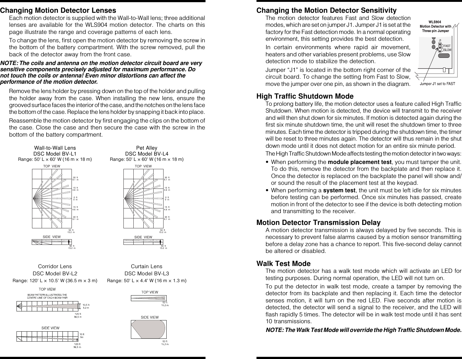 Changing Motion Detector LensesEach motion detector is supplied with the Wall-to-Wall lens; three additionallenses are available for the WLS904 motion detector. The charts on thispage illustrate the range and coverage patterns of each lens.To change the lens, first open the motion detector by removing the screw inthe bottom of the battery compartment. With the screw removed, pull theback of the detector away from the front case.NOTE: The coils and antenna on the motion detector circuit board are verysensitive components precisely adjusted for maximum performance. Donot touch the coils or antenna! Even minor distortions can affect theperformance of the motion detector.Remove the lens holder by pressing down on the top of the holder and pullingthe holder away from the case. When installing the new lens, ensure thegrooved surface faces the interior of the case, and the notches on the lens facethe bottom of the case. Replace the lens holder by snapping it back into place.Reassemble the motion detector by first engaging the clips on the bottom ofthe case. Close the case and then secure the case with the screw in thebottom of the battery compartment.Wall-to-Wall Lens Pet AlleyDSC Model BV-L1 DSC Model BV-L4Range: 50&apos; L × 60&apos; W (16 m × 18 m) Range: 50&apos; L × 60&apos; W (16 m × 18 m)50 ft15.2 m0ft0m15 ft4.6 m15 ft4.6 m30 ft9.1 m30 ft9.1 m50 ft15.2 mTOP VIEWSIDE VIEW50 ft15.2 m0ft0m15 ft4.6 m15 ft4.6 m30 ft9.1 m30 ft9.1 m50 ft15.2 mTOP VIEWSIDE VIEWCorridor Lens Curtain LensDSC Model BV-L2 DSC Model BV-L3Range: 120&apos; L × 10.5&apos; W (36.5 m × 3 m) Range: 50&apos; L × 4.4&apos; W (16 m × 1.3 m)Changing the Motion Detector SensitivityThe motion detector features Fast and Slow detectionmodes, which are set on jumper J1. Jumper J1 is set at thefactory for the Fast detection mode. In a normal operatingenvironment, this setting provides the best detection.In certain environments where rapid air movement,heaters and other variables present problems, use Slowdetection mode to stabilize the detection.Jumper “J1” is located in the bottom right corner of thecircuit board. To change the setting from Fast to Slow,move the jumper over one pin, as shown in the diagram.High Traffic Shutdown ModeTo prolong battery life, the motion detector uses a feature called High TrafficShutdown. When motion is detected, the device will transmit to the receiverand will then shut down for six minutes. If motion is detected again during thefirst six minute shutdown time, the unit will reset the shutdown timer to threeminutes. Each time the detector is tripped during the shutdown time, the timerwill be reset to three minutes again. The detector will thus remain in the shutdown mode until it does not detect motion for an entire six minute period.The High Traffic Shutdown Mode affects testing the motion detector in two ways:• When performing the module placement test, you must tamper the unit.To do this, remove the detector from the backplate and then replace it.Once the detector is replaced on the backplate the panel will show and/or sound the result of the placement test at the keypad.• When performing a system test, the unit must be left idle for six minutesbefore testing can be performed. Once six minutes has passed, createmotion in front of the detector to see if the device is both detecting motionand transmitting to the receiver.Motion Detector Transmission DelayA motion detector transmission is always delayed by five seconds. This isnecessary to prevent false alarms caused by a motion sensor transmittingbefore a delay zone has a chance to report. This five-second delay cannotbe altered or disabled.Walk Test ModeThe motion detector has a walk test mode which will activate an LED fortesting purposes. During normal operation, the LED will not turn on.To put the detector in walk test mode, create a tamper by removing thedetector from its backplate and then replacing it. Each time the detectorsenses motion, it will turn on the red LED. Five seconds after motion isdetected, the detector will send a signal to the receiver, and the LED willflash rapidly 5 times. The detector will be in walk test mode until it has sent10 transmissions.NOTE: The Walk Test Mode will override the High Traffic Shutdown Mode.