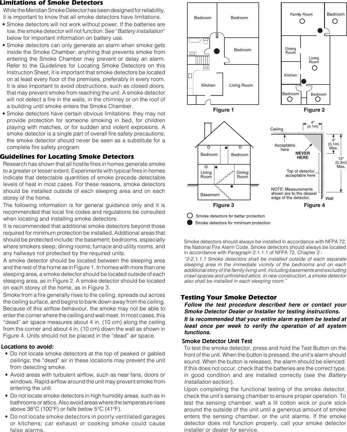 Limitations of Smoke DetectorsWhile the Meridian Smoke Detector has been designed for reliability,it is important to know that all smoke detectors have limitations.• Smoke detectors will not work without power. If the batteries arelow, the smoke detector will not function. See “Battery Installation”below for important information on battery use.• Smoke detectors can only generate an alarm when smoke getsinside the Smoke Chamber; anything that prevents smoke fromentering the Smoke Chamber may prevent or delay an alarm.Refer to the Guidelines for Locating Smoke Detectors on thisInstruction Sheet; it is important that smoke detectors be locatedon at least every floor of the premises, preferably in every room.It is also important to avoid obstructions, such as closed doors,that may prevent smoke from reaching the unit. A smoke detectorwill not detect a fire in the walls, in the chimney or on the roof ofa building until smoke enters the Smoke Chamber.• Smoke detectors have certain obvious limitations: they may notprovide protection for someone smoking in bed, for childrenplaying with matches, or for sudden and violent explosions. Asmoke detector is a single part of overall fire safety precautions;the smoke detector should never be seen as a substitute for acomplete fire safety program.Guidelines for Locating Smoke DetectorsResearch has shown that all hostile fires in homes generate smoketo a greater or lesser extent. Experiments with typical fires in homesindicate that detectable quantities of smoke precede detectablelevels of heat in most cases. For these reasons, smoke detectorsshould be installed outside of each sleeping area and on eachstorey of the home.The following information is for general guidance only and it isrecommended that local fire codes and regulations be consultedwhen locating and installing smoke detectors.It is recommended that additional smoke detectors beyond thoserequired for minimum protection be installed. Additional areas thatshould be protected include: the basement; bedrooms, especiallywhere smokers sleep; dining rooms; furnace and utility rooms, andany hallways not protected by the required units.A smoke detector should be located between the sleeping areaand the rest of the home as in Figure 1. In homes with more than onesleeping area, a smoke detector should be located outside of eachsleeping area, as in Figure 2. A smoke detector should be locatedon each storey of the home, as in Figure 3.Smoke from a fire generally rises to the ceiling, spreads out acrossthe ceiling surface, and begins to bank down away from the ceiling.Because of this airflow behaviour, the smoke may not be able toenter the corner where the ceiling and wall meet. In most cases, this“dead” air space measures about 4 in. (10 cm) along the ceilingfrom the corner and about 4 in. (10 cm) down the wall as shown inFigure 4. Units should not be placed in the “dead” air space.Locations to avoid:• Do not locate smoke detectors at the top of peaked or gabledceilings; the “dead” air in these locations may prevent the unitfrom detecting smoke.• Avoid areas with turbulent airflow, such as near fans, doors orwindows. Rapid airflow around the unit may prevent smoke fromentering the unit.• Do not locate smoke detectors in high humidity areas, such as inbathrooms or attics. Also avoid areas where the temperature risesabove 38°C (100°F) or falls below 5°C (41°F).• Do not locate smoke detectors in poorly ventilated garagesor kitchens; car exhaust or cooking smoke could causefalse alarms.Smoke detectors should always be installed in accordance with NFPA 72,the National Fire Alarm Code. Smoke detectors should always be locatedin accordance with Paragraph 2.1.1.1 of NFPA 72, Chapter 2.:“2-2.1.1.1 Smoke detectors shall be installed outside of each separatesleeping area in the immediate vicinity of the bedrooms and on eachadditional story of the family living unit, including basements and excludingcrawl spaces and unfinished attics. In new construction, a smoke detectoralso shall be installed in each sleeping room.”Testing Your Smoke DetectorFollow the test procedure described here or contact yourSmoke Detector Dealer or Installer for testing instructions.It is recommended that your entire alarm system be tested atleast once per week to verify the operation of all systemfunctions.Smoke Detector Unit TestTo test the smoke detector, press and hold the Test Button on thefront of the unit. When the button is pressed, the unit’s alarm shouldsound. When the button is released, the alarm should be silenced.If this does not occur, check that the batteries are the correct type,in good condition and are installed correctly (see the BatteryInstallation section).Upon completing the functional testing of the smoke detector,check the unit’s sensing chamber to ensure proper operation. Totest the sensing chamber, waft a lit cotton wick or punk stickaround the outside of the unit until a generous amount of smokeenters the sensing chamber, or the unit alarms. If the smokedetector does not function properly, call your smoke detectorinstaller or dealer for service.