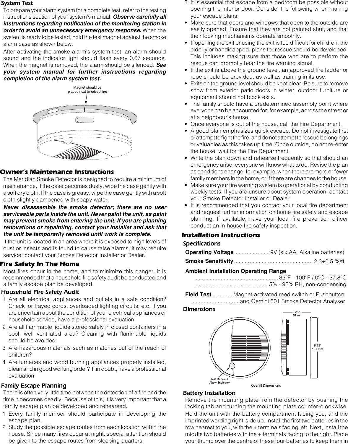 System TestTo prepare your alarm system for a complete test, refer to the testinginstructions section of your system’s manual. Observe carefully allinstructions regarding notification of the monitoring station inorder to avoid an unnecessary emergency response. When thesystem is ready to be tested, hold the test magnet against the smokealarm case as shown below.After activating the smoke alarm’s system test, an alarm shouldsound and the indicator light should flash every 0.67 seconds.When the magnet is removed, the alarm should be silenced. Seeyour system manual for further instructions regardingcompletion of the alarm system test.Owner’s Maintenance InstructionsThe Meridian Smoke Detector is designed to require a minimum ofmaintenance. If the case becomes dusty, wipe the case gently witha soft dry cloth. If the case is greasy, wipe the case gently with a softcloth slightly dampened with soapy water.Never disassemble the smoke detector; there are no userserviceable parts inside the unit. Never paint the unit, as paintmay prevent smoke from entering the unit. If you are planningrenovations or repainting, contact your Installer and ask thatthe unit be temporarily removed until work is complete.If the unit is located in an area where it is exposed to high levels ofdust or insects and is found to cause false alarms, it may requireservice; contact your Smoke Detector Installer or Dealer.Fire Safety In The HomeMost fires occur in the home, and to minimize this danger, it isrecommended that a household fire safety audit be conducted anda family escape plan be developed.Household Fire Safety Audit1 Are all electrical appliances and outlets in a safe condition?Check for frayed cords, overloaded lighting circuits, etc. If youare uncertain about the condition of your electrical appliances orhousehold service, have a professional evaluation.2 Are all flammable liquids stored safely in closed containers in acool, well ventilated area? Cleaning with flammable liquidsshould be avoided.3 Are hazardous materials such as matches out of the reach ofchildren?4 Are furnaces and wood burning appliances properly installed,clean and in good working order?  If in doubt, have a professionalevaluation.Family Escape PlanningThere is often very little time between the detection of a fire and thetime it becomes deadly. Because of this, it is very important that afamily escape plan be developed and rehearsed.1 Every family member should participate in developing theescape plan.2 Study the possible escape routes from each location within thehouse. Since many fires occur at night, special attention shouldbe given to the escape routes from sleeping quarters.3 It is essential that escape from a bedroom be possible withoutopening the interior door. Consider the following when makingyour escape plans:• Make sure that doors and windows that open to the outside areeasily opened. Ensure that they are not painted shut, and thattheir locking mechanisms operate smoothly.• If opening the exit or using the exit is too difficult for children, theelderly or handicapped, plans for rescue should be developed.This includes making sure that those who are to perform therescue can promptly hear the fire warning signal.• If the exit is above the ground level, an approved fire ladder orrope should be provided, as well as training in its use.• Exits on the ground level should be kept clear. Be sure to removesnow from exterior patio doors in winter; outdoor furniture orequipment should not block exits.• The family should have a predetermined assembly point whereeveryone can be accounted for; for example, across the street orat a neighbour’s house.• Once everyone is out of the house, call the Fire Department.• A good plan emphasizes quick escape. Do not investigate firstor attempt to fight the fire, and do not attempt to rescue belongingsor valuables as this takes up time. Once outside, do not re-enterthe house; wait for the Fire Department.• Write the plan down and rehearse frequently so that should anemergency arise, everyone will know what to do. Revise the planas conditions change; for example, when there are more or fewerfamily members in the home, or if there are changes to the house.• Make sure your fire warning system is operational by conductingweekly tests. If you are unsure about system operation, contactyour Smoke Detector Installer or Dealer.• It is recommended that you contact your local fire departmentand request further information on home fire safety and escapeplanning. If available, have your local fire prevention officerconduct an in-house fire safety inspection.Installation InstructionsSpecificationsOperating Voltage ..................... 9V (six AA  Alkaline batteries)Smoke Sensitivity................................................... 2.3±0.5 %/ftAmbient Installation Operating Range...................................................... 32°F - 100°F / 0°C - 37.8°C............................................... 5% - 95% RH, non-condensingField Test ............ Magnet-activated reed switch or Pushbutton............................. and Gemini 501 Smoke Detector AnalyserDimensionsBattery InstallationRemove the mounting plate from the detector by pushing thelocking tab and turning the mounting plate counter-clockwise.Hold the unit with the battery compartment facing you, and theimprinted wording right-side up. Install the first two batteries in therow nearest to you, with the + terminals facing left. Next, install themiddle two batteries with the + terminals facing to the right. Placeyour thumb over the centre of these four batteries to keep them in