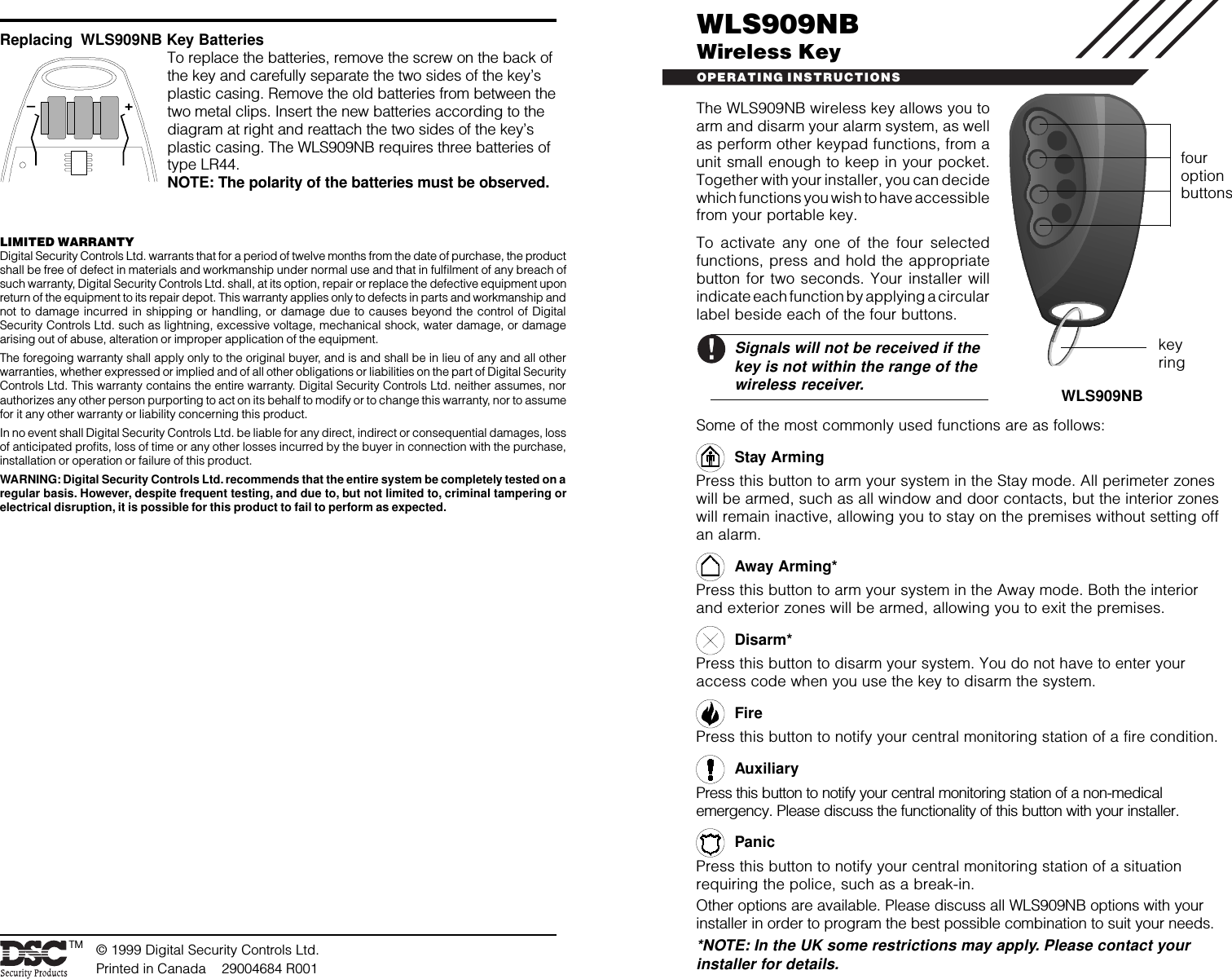 WLS909NBWireless KeyOPERATING INSTRUCTIONS© 1999 Digital Security Controls Ltd.Printed in Canada    29004684 R001Replacing  WLS909NB Key BatteriesTo replace the batteries, remove the screw on the back ofthe key and carefully separate the two sides of the key’splastic casing. Remove the old batteries from between thetwo metal clips. Insert the new batteries according to thediagram at right and reattach the two sides of the key’splastic casing. The WLS909NB requires three batteries oftype LR44.NOTE: The polarity of the batteries must be observed.WLS909NBTMkeyringfouroptionbuttons–+LIMITED WARRANTYDigital Security Controls Ltd. warrants that for a period of twelve months from the date of purchase, the productshall be free of defect in materials and workmanship under normal use and that in fulfilment of any breach ofsuch warranty, Digital Security Controls Ltd. shall, at its option, repair or replace the defective equipment uponreturn of the equipment to its repair depot. This warranty applies only to defects in parts and workmanship andnot to damage incurred in shipping or handling, or damage due to causes beyond the control of DigitalSecurity Controls Ltd. such as lightning, excessive voltage, mechanical shock, water damage, or damagearising out of abuse, alteration or improper application of the equipment.The foregoing warranty shall apply only to the original buyer, and is and shall be in lieu of any and all otherwarranties, whether expressed or implied and of all other obligations or liabilities on the part of Digital SecurityControls Ltd. This warranty contains the entire warranty. Digital Security Controls Ltd. neither assumes, norauthorizes any other person purporting to act on its behalf to modify or to change this warranty, nor to assumefor it any other warranty or liability concerning this product.In no event shall Digital Security Controls Ltd. be liable for any direct, indirect or consequential damages, lossof anticipated profits, loss of time or any other losses incurred by the buyer in connection with the purchase,installation or operation or failure of this product.WARNING: Digital Security Controls Ltd. recommends that the entire system be completely tested on aregular basis. However, despite frequent testing, and due to, but not limited to, criminal tampering orelectrical disruption, it is possible for this product to fail to perform as expected.The WLS909NB wireless key allows you toarm and disarm your alarm system, as wellas perform other keypad functions, from aunit small enough to keep in your pocket.Together with your installer, you can decidewhich functions you wish to have accessiblefrom your portable key.To activate any one of the four selectedfunctions, press and hold the appropriatebutton for two seconds. Your installer willindicate each function by applying a circularlabel beside each of the four buttons.Signals will not be received if thekey is not within the range of thewireless receiver.Some of the most commonly used functions are as follows:Stay ArmingPress this button to arm your system in the Stay mode. All perimeter zoneswill be armed, such as all window and door contacts, but the interior zoneswill remain inactive, allowing you to stay on the premises without setting offan alarm.Away Arming*Press this button to arm your system in the Away mode. Both the interiorand exterior zones will be armed, allowing you to exit the premises.Disarm*Press this button to disarm your system. You do not have to enter youraccess code when you use the key to disarm the system.FirePress this button to notify your central monitoring station of a fire condition.AuxiliaryPress this button to notify your central monitoring station of a non-medicalemergency. Please discuss the functionality of this button with your installer.PanicPress this button to notify your central monitoring station of a situationrequiring the police, such as a break-in.Other options are available. Please discuss all WLS909NB options with yourinstaller in order to program the best possible combination to suit your needs.*NOTE: In the UK some restrictions may apply. Please contact yourinstaller for details.