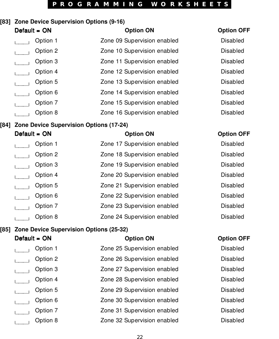 22P R O G R A M M I N G  W O R K S H E E T S[83] Zone Device Supervision Options (9-16)Default = ONDefault = ONDefault = ONDefault = ONDefault = ON Option ON Option OFFl________lOption 1 Zone 09 Supervision enabled Disabledl________lOption 2 Zone 10 Supervision enabled Disabledl________lOption 3 Zone 11 Supervision enabled Disabledl________lOption 4 Zone 12 Supervision enabled Disabledl________lOption 5 Zone 13 Supervision enabled Disabledl________lOption 6 Zone 14 Supervision enabled Disabledl________lOption 7 Zone 15 Supervision enabled Disabledl________lOption 8 Zone 16 Supervision enabled Disabled[84] Zone Device Supervision Options (17-24)Default = ONDefault = ONDefault = ONDefault = ONDefault = ON Option ON Option OFFl________lOption 1 Zone 17 Supervision enabled Disabledl________lOption 2 Zone 18 Supervision enabled Disabledl________lOption 3 Zone 19 Supervision enabled Disabledl________lOption 4 Zone 20 Supervision enabled Disabledl________lOption 5 Zone 21 Supervision enabled Disabledl________lOption 6 Zone 22 Supervision enabled Disabledl________lOption 7 Zone 23 Supervision enabled Disabledl________lOption 8 Zone 24 Supervision enabled Disabled[85] Zone Device Supervision Options (25-32)Default = ONDefault = ONDefault = ONDefault = ONDefault = ON Option ON Option OFFl________lOption 1 Zone 25 Supervision enabled Disabledl________lOption 2 Zone 26 Supervision enabled Disabledl________lOption 3 Zone 27 Supervision enabled Disabledl________lOption 4 Zone 28 Supervision enabled Disabledl________lOption 5 Zone 29 Supervision enabled Disabledl________lOption 6 Zone 30 Supervision enabled Disabledl________lOption 7 Zone 31 Supervision enabled Disabledl________lOption 8 Zone 32 Supervision enabled Disabled