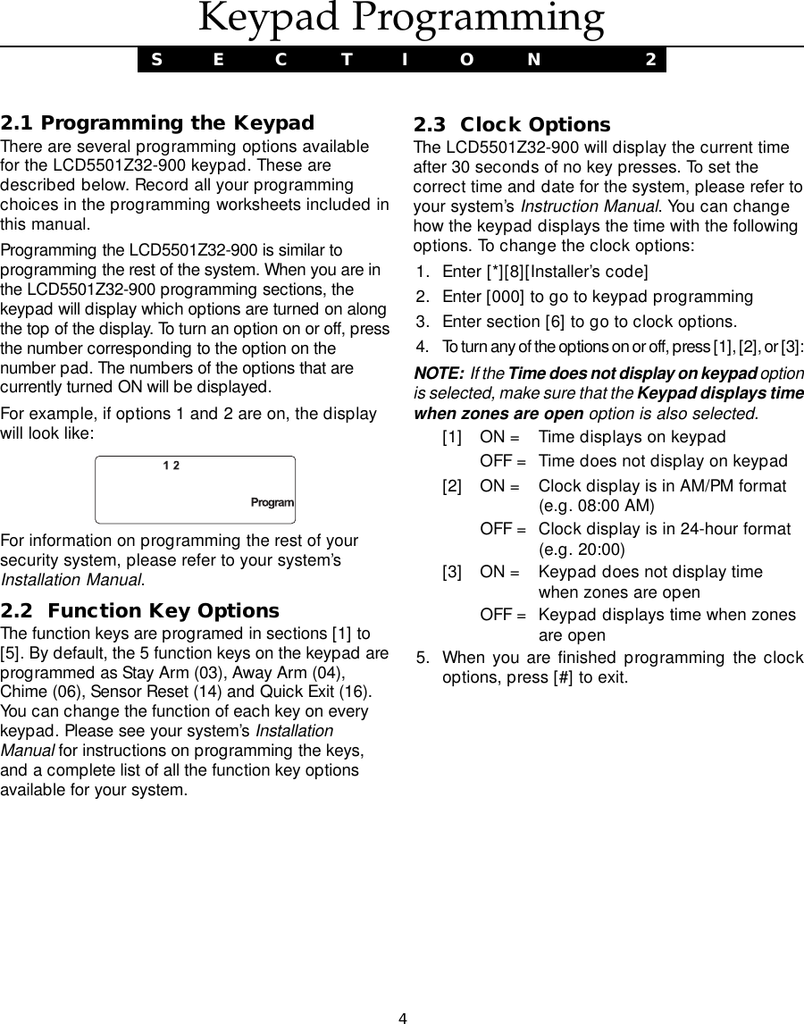 42.1 Programming the KeypadThere are several programming options availablefor the LCD5501Z32-900 keypad. These aredescribed below. Record all your programmingchoices in the programming worksheets included inthis manual.Programming the LCD5501Z32-900 is similar toprogramming the rest of the system. When you are inthe LCD5501Z32-900 programming sections, thekeypad will display which options are turned on alongthe top of the display. To turn an option on or off, pressthe number corresponding to the option on thenumber pad. The numbers of the options that arecurrently turned ON will be displayed.For example, if options 1 and 2 are on, the displaywill look like:For information on programming the rest of yoursecurity system, please refer to your system’sInstallation Manual.2.2  Function Key OptionsThe function keys are programed in sections [1] to[5]. By default, the 5 function keys on the keypad areprogrammed as Stay Arm (03), Away Arm (04),Chime (06), Sensor Reset (14) and Quick Exit (16).You can change the function of each key on everykeypad. Please see your system’s InstallationManual for instructions on programming the keys,and a complete list of all the function key optionsavailable for your system.2.3  Clock OptionsThe LCD5501Z32-900 will display the current timeafter 30 seconds of no key presses. To set thecorrect time and date for the system, please refer toyour system’s Instruction Manual. You can changehow the keypad displays the time with the followingoptions. To change the clock options:1. Enter [*][8][Installer’s code]2. Enter [000] to go to keypad programming3. Enter section [6] to go to clock options.4. To turn any of the options on or off, press [1], [2], or [3]:NOTE:  If the Time does not display on keypad optionis selected, make sure that the Keypad displays timewhen zones are open option is also selected.[1] ON = Time displays on keypadOFF = Time does not display on keypad[2] ON = Clock display is in AM/PM format(e.g. 08:00 AM)OFF = Clock display is in 24-hour format(e.g. 20:00)[3] ON = Keypad does not display timewhen zones are openOFF = Keypad displays time when zonesare open5. When you are finished programming the clockoptions, press [#] to exit.Keypad ProgrammingS E C T I O N  2