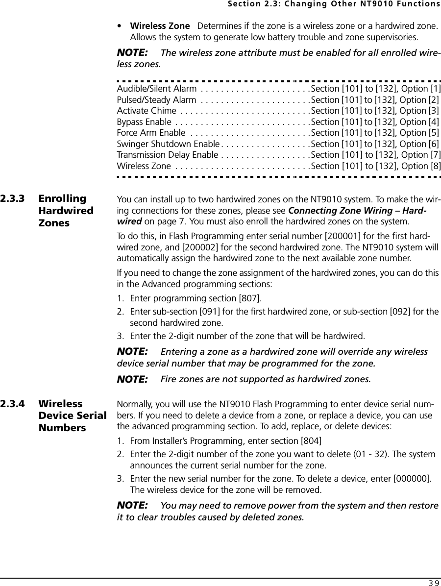 Section 2.3: Changing Other NT9010 Functions39•Wireless Zone   Determines if the zone is a wireless zone or a hardwired zone. Allows the system to generate low battery trouble and zone supervisories.NOTE:  The wireless zone attribute must be enabled for all enrolled wire-less zones. Audible/Silent Alarm . . . . . . . . . . . . . . . . . . . . . .Section [101] to [132], Option [1]Pulsed/Steady Alarm  . . . . . . . . . . . . . . . . . . . . . .Section [101] to [132], Option [2] Activate Chime  . . . . . . . . . . . . . . . . . . . . . . . . . .Section [101] to [132], Option [3] Bypass Enable . . . . . . . . . . . . . . . . . . . . . . . . . . .Section [101] to [132], Option [4] Force Arm Enable  . . . . . . . . . . . . . . . . . . . . . . . .Section [101] to [132], Option [5] Swinger Shutdown Enable . . . . . . . . . . . . . . . . . .Section [101] to [132], Option [6] Transmission Delay Enable . . . . . . . . . . . . . . . . . .Section [101] to [132], Option [7]Wireless Zone  . . . . . . . . . . . . . . . . . . . . . . . . . . .Section [101] to [132], Option [8]2.3.3 Enrolling Hardwired ZonesYou can install up to two hardwired zones on the NT9010 system. To make the wir-ing connections for these zones, please see Connecting Zone Wiring – Hard-wired on page 7. You must also enroll the hardwired zones on the system. To do this, in Flash Programming enter serial number [200001] for the first hard-wired zone, and [200002] for the second hardwired zone. The NT9010 system will automatically assign the hardwired zone to the next available zone number. If you need to change the zone assignment of the hardwired zones, you can do this in the Advanced programming sections:1. Enter programming section [807].2. Enter sub-section [091] for the first hardwired zone, or sub-section [092] for the second hardwired zone.3. Enter the 2-digit number of the zone that will be hardwired. NOTE:  Entering a zone as a hardwired zone will override any wireless device serial number that may be programmed for the zone.NOTE:  Fire zones are not supported as hardwired zones.2.3.4 Wireless Device Serial NumbersNormally, you will use the NT9010 Flash Programming to enter device serial num-bers. If you need to delete a device from a zone, or replace a device, you can use the advanced programming section. To add, replace, or delete devices:1. From Installer’s Programming, enter section [804]2. Enter the 2-digit number of the zone you want to delete (01 - 32). The system announces the current serial number for the zone.3. Enter the new serial number for the zone. To delete a device, enter [000000]. The wireless device for the zone will be removed.NOTE:  You may need to remove power from the system and then restore it to clear troubles caused by deleted zones.