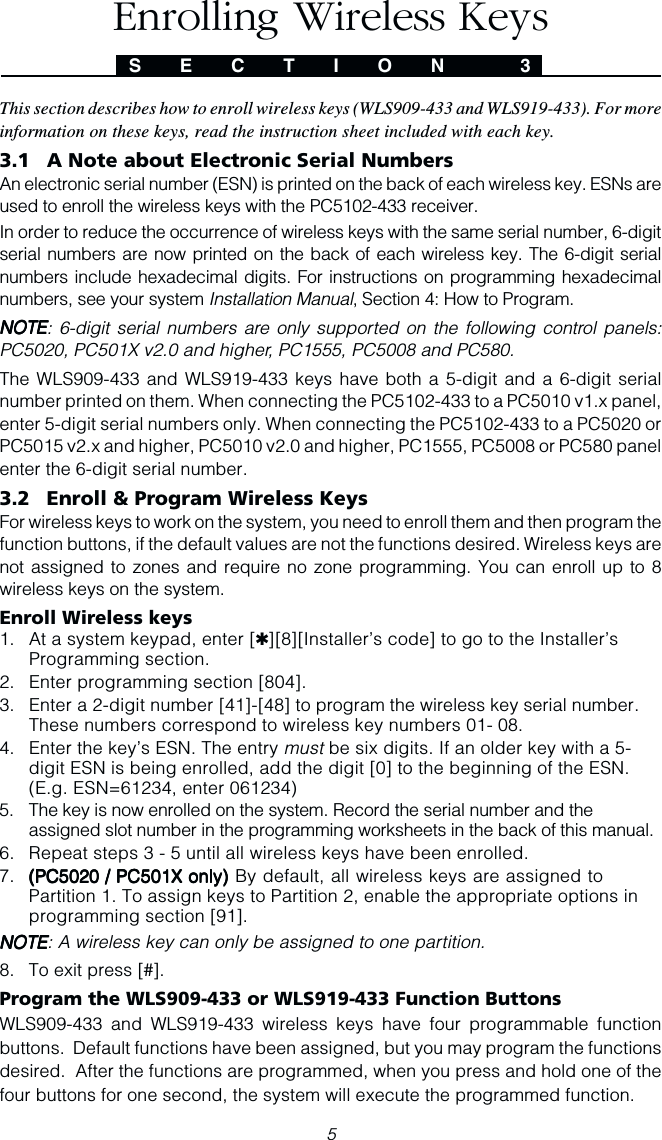 5This section describes how to enroll wireless keys (WLS909-433 and WLS919-433). For moreinformation on these keys, read the instruction sheet included with each key.3.1 A Note about Electronic Serial NumbersAn electronic serial number (ESN) is printed on the back of each wireless key. ESNs areused to enroll the wireless keys with the PC5102-433 receiver.In order to reduce the occurrence of wireless keys with the same serial number, 6-digitserial numbers are now printed on the back of each wireless key. The 6-digit serialnumbers include hexadecimal digits. For instructions on programming hexadecimalnumbers, see your system Installation Manual, Section 4: How to Program.NOTENOTENOTENOTENOTE: 6-digit serial numbers are only supported on the following control panels:PC5020, PC501X v2.0 and higher, PC1555, PC5008 and PC580.The WLS909-433 and WLS919-433 keys have both a 5-digit and a 6-digit serialnumber printed on them. When connecting the PC5102-433 to a PC5010 v1.x panel,enter 5-digit serial numbers only. When connecting the PC5102-433 to a PC5020 orPC5015 v2.x and higher, PC5010 v2.0 and higher, PC1555, PC5008 or PC580 panelenter the 6-digit serial number.3.2 Enroll &amp; Program Wireless KeysFor wireless keys to work on the system, you need to enroll them and then program thefunction buttons, if the default values are not the functions desired. Wireless keys arenot assigned to zones and require no zone programming. You can enroll up to 8wireless keys on the system.Enroll Wireless keys1. At a system keypad, enter [✱][8][Installer’s code] to go to the Installer’sProgramming section.2. Enter programming section [804].3. Enter a 2-digit number [41]-[48] to program the wireless key serial number.These numbers correspond to wireless key numbers 01- 08.4. Enter the key’s ESN. The entry must be six digits. If an older key with a 5-digit ESN is being enrolled, add the digit [0] to the beginning of the ESN.(E.g. ESN=61234, enter 061234)5. The key is now enrolled on the system. Record the serial number and theassigned slot number in the programming worksheets in the back of this manual.6. Repeat steps 3 - 5 until all wireless keys have been enrolled.7. (((((PC5020 / PC5020 / PC5020 / PC5020 / PC5020 / PC501PC501PC501PC501PC501XXXXX only) only) only) only) only) By default, all wireless keys are assigned toPartition 1. To assign keys to Partition 2, enable the appropriate options inprogramming section [91].NOTENOTENOTENOTENOTE: A wireless key can only be assigned to one partition.8. To exit press [#].Program the WLS909-433 or WLS919-433 Function ButtonsWLS909-433 and WLS919-433 wireless keys have four programmable functionbuttons.  Default functions have been assigned, but you may program the functionsdesired.  After the functions are programmed, when you press and hold one of thefour buttons for one second, the system will execute the programmed function.S E C T I O N  3Enrolling Wireless Keys