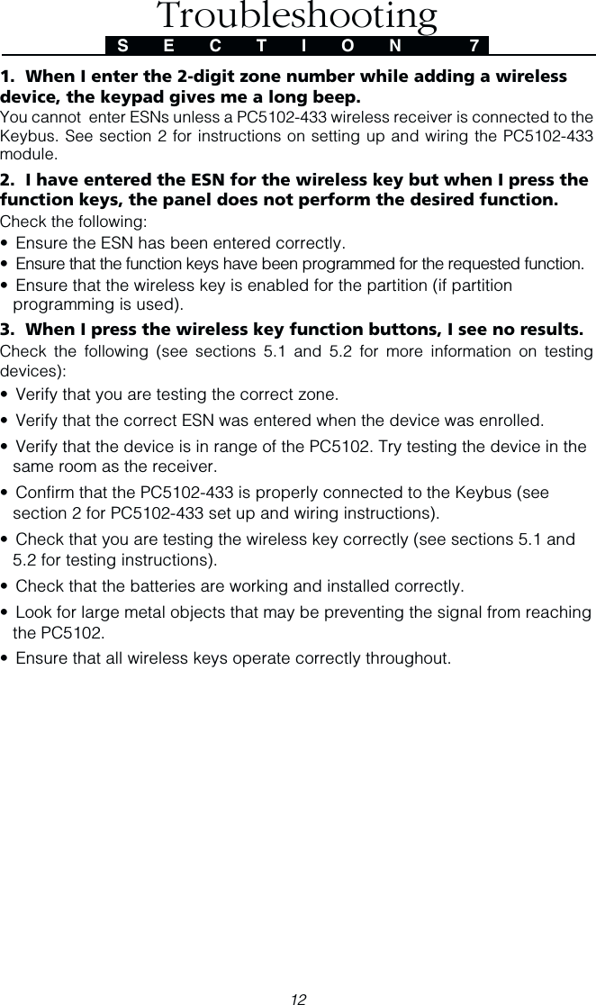 12TroubleshootingS E C T I O N  71.  When I enter the 2-digit zone number while adding a wirelessdevice, the keypad gives me a long beep.You cannot  enter ESNs unless a PC5102-433 wireless receiver is connected to theKeybus. See section 2 for instructions on setting up and wiring the PC5102-433module.2.  I have entered the ESN for the wireless key but when I press thefunction keys, the panel does not perform the desired function.Check the following:• Ensure the ESN has been entered correctly.• Ensure that the function keys have been programmed for the requested function.• Ensure that the wireless key is enabled for the partition (if partitionprogramming is used).3.  When I press the wireless key function buttons, I see no results.Check the following (see sections 5.1 and 5.2 for more information on testingdevices):• Verify that you are testing the correct zone.• Verify that the correct ESN was entered when the device was enrolled.• Verify that the device is in range of the PC5102. Try testing the device in thesame room as the receiver.• Confirm that the PC5102-433 is properly connected to the Keybus (seesection 2 for PC5102-433 set up and wiring instructions).• Check that you are testing the wireless key correctly (see sections 5.1 and5.2 for testing instructions).• Check that the batteries are working and installed correctly.• Look for large metal objects that may be preventing the signal from reachingthe PC5102.• Ensure that all wireless keys operate correctly throughout.