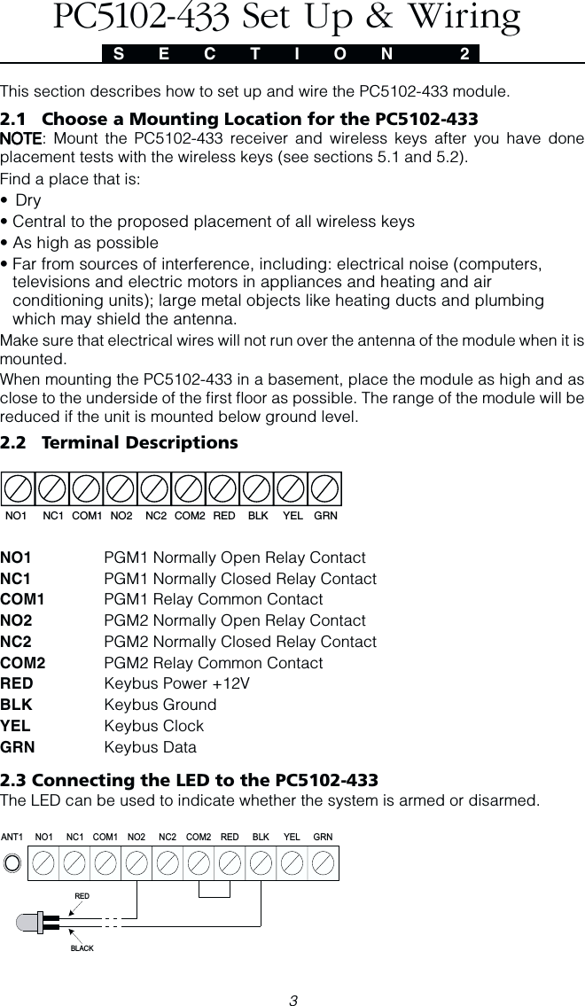 3S E C T I O N  2This section describes how to set up and wire the PC5102-433 module.2.1 Choose a Mounting Location for the PC5102-433NOTENOTENOTENOTENOTE: Mount the PC5102-433 receiver and wireless keys after you have doneplacement tests with the wireless keys (see sections 5.1 and 5.2).Find a place that is:• Dry• Central to the proposed placement of all wireless keys• As high as possible• Far from sources of interference, including: electrical noise (computers,televisions and electric motors in appliances and heating and airconditioning units); large metal objects like heating ducts and plumbingwhich may shield the antenna.Make sure that electrical wires will not run over the antenna of the module when it ismounted.When mounting the PC5102-433 in a basement, place the module as high and asclose to the underside of the first floor as possible. The range of the module will bereduced if the unit is mounted below ground level.2.2 Terminal DescriptionsNO1 NC1 COM1 NO2 NC2 COM2 RED BLK YEL GRNNO1 PGM1 Normally Open Relay ContactNC1 PGM1 Normally Closed Relay ContactCOM1 PGM1 Relay Common ContactNO2 PGM2 Normally Open Relay ContactNC2 PGM2 Normally Closed Relay ContactCOM2 PGM2 Relay Common ContactRED Keybus Power +12VBLK Keybus GroundYEL Keybus ClockGRN Keybus Data2.3 Connecting the LED to the PC5102-433The LED can be used to indicate whether the system is armed or disarmed.NC2ANT1 GRNYELBLKREDCOM2NO2COM1NC1NO1REDBLACKPC5102-433 Set Up &amp; Wiring