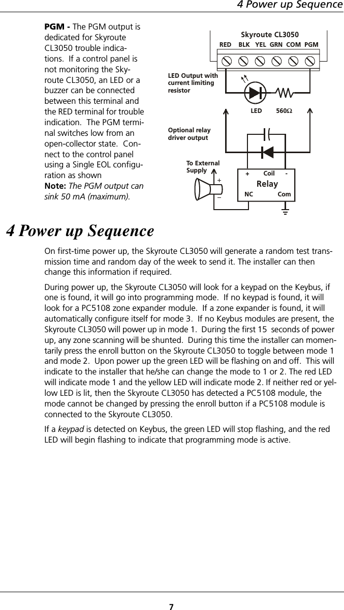 4 Power up Sequence7PGM - The PGM output is dedicated for Skyroute CL3050 trouble indica-tions.  If a control panel is not monitoring the Sky-route CL3050, an LED or a buzzer can be connected between this terminal and the RED terminal for trouble indication.  The PGM termi-nal switches low from an open-collector state.  Con-nect to the control panel using a Single EOL configu-ration as shownNote: The PGM output can sink 50 mA (maximum).4 Power up SequenceOn first-time power up, the Skyroute CL3050 will generate a random test trans-mission time and random day of the week to send it. The installer can then change this information if required. During power up, the Skyroute CL3050 will look for a keypad on the Keybus, if one is found, it will go into programming mode.  If no keypad is found, it will look for a PC5108 zone expander module.  If a zone expander is found, it will automatically configure itself for mode 3.  If no Keybus modules are present, the Skyroute CL3050 will power up in mode 1.  During the first 15  seconds of power up, any zone scanning will be shunted.  During this time the installer can momen-tarily press the enroll button on the Skyroute CL3050 to toggle between mode 1 and mode 2.  Upon power up the green LED will be flashing on and off.  This will indicate to the installer that he/she can change the mode to 1 or 2. The red LED will indicate mode 1 and the yellow LED will indicate mode 2. If neither red or yel-low LED is lit, then the Skyroute CL3050 has detected a PC5108 module, the mode cannot be changed by pressing the enroll button if a PC5108 module is connected to the Skyroute CL3050.If a keypad is detected on Keybus, the green LED will stop flashing, and the red LED will begin flashing to indicate that programming mode is active.RED    BLK   YEL  GRN  COM  PGMLED        560ΩLED Output withcurrent limitingresistorOptional relay driver output +        Coil      -RelayTo ExternalSupplyNC              ComSkyroute CL3050