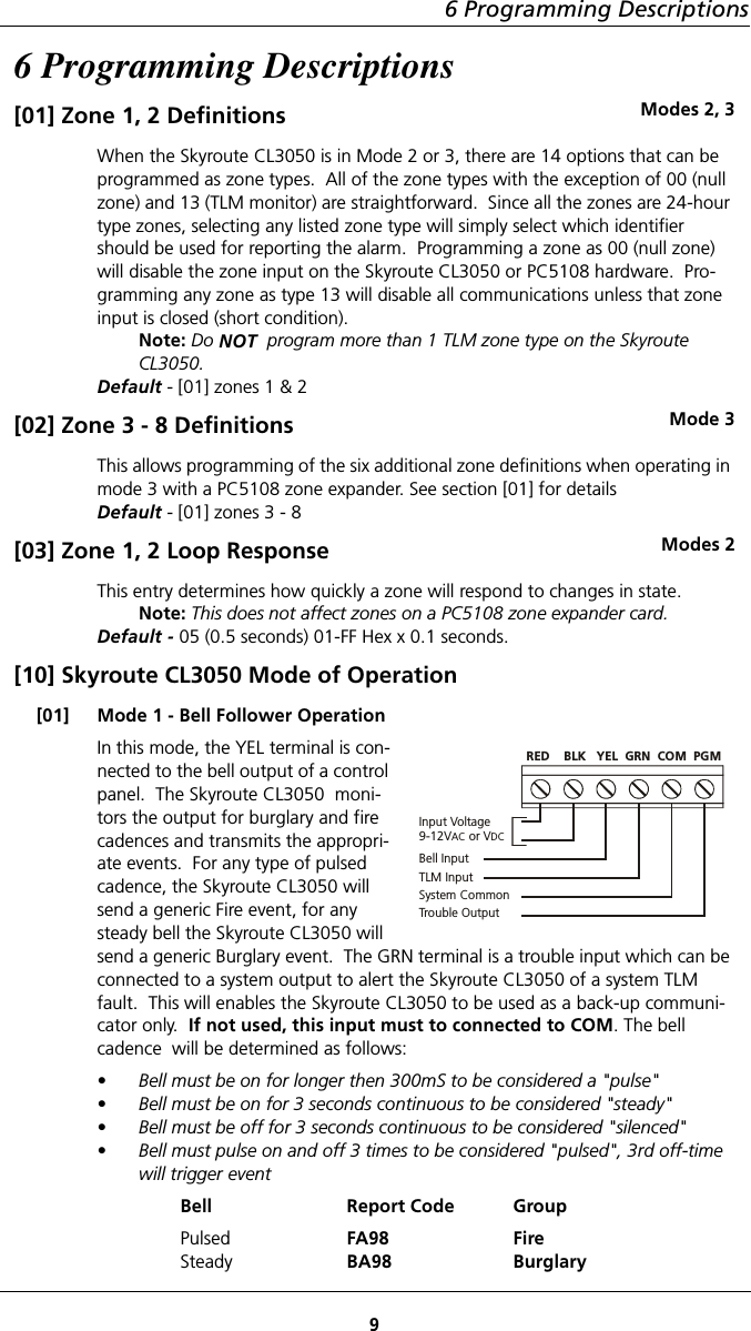 6 Programming Descriptions96 Programming Descriptions[01] Zone 1, 2 Definitions Modes 2, 3When the Skyroute CL3050 is in Mode 2 or 3, there are 14 options that can be programmed as zone types.  All of the zone types with the exception of 00 (null zone) and 13 (TLM monitor) are straightforward.  Since all the zones are 24-hour type zones, selecting any listed zone type will simply select which identifier should be used for reporting the alarm.  Programming a zone as 00 (null zone) will disable the zone input on the Skyroute CL3050 or PC5108 hardware.  Pro-gramming any zone as type 13 will disable all communications unless that zone input is closed (short condition).Note: Do NOT  program more than 1 TLM zone type on the Skyroute CL3050.Default - [01] zones 1 &amp; 2[02] Zone 3 - 8 Definitions Mode 3This allows programming of the six additional zone definitions when operating in mode 3 with a PC5108 zone expander. See section [01] for detailsDefault - [01] zones 3 - 8[03] Zone 1, 2 Loop Response Modes 2This entry determines how quickly a zone will respond to changes in state.Note: This does not affect zones on a PC5108 zone expander card.Default - 05 (0.5 seconds) 01-FF Hex x 0.1 seconds.[10] Skyroute CL3050 Mode of Operation[01] Mode 1 - Bell Follower OperationIn this mode, the YEL terminal is con-nected to the bell output of a control panel.  The Skyroute CL3050  moni-tors the output for burglary and fire cadences and transmits the appropri-ate events.  For any type of pulsed cadence, the Skyroute CL3050 will send a generic Fire event, for any steady bell the Skyroute CL3050 will send a generic Burglary event.  The GRN terminal is a trouble input which can be connected to a system output to alert the Skyroute CL3050 of a system TLM fault.  This will enables the Skyroute CL3050 to be used as a back-up communi-cator only.  If not used, this input must to connected to COM. The bell cadence  will be determined as follows:• Bell must be on for longer then 300mS to be considered a &quot;pulse&quot;• Bell must be on for 3 seconds continuous to be considered &quot;steady&quot;• Bell must be off for 3 seconds continuous to be considered &quot;silenced&quot;• Bell must pulse on and off 3 times to be considered &quot;pulsed&quot;, 3rd off-time will trigger eventBell Report Code GroupPulsedSteadyFA98BA98FireBurglaryInput Voltage9-12V  or VAC DCBell InputTLM InputSystem CommonTrouble OutputRED    BLK   YEL  GRN  COM  PGM