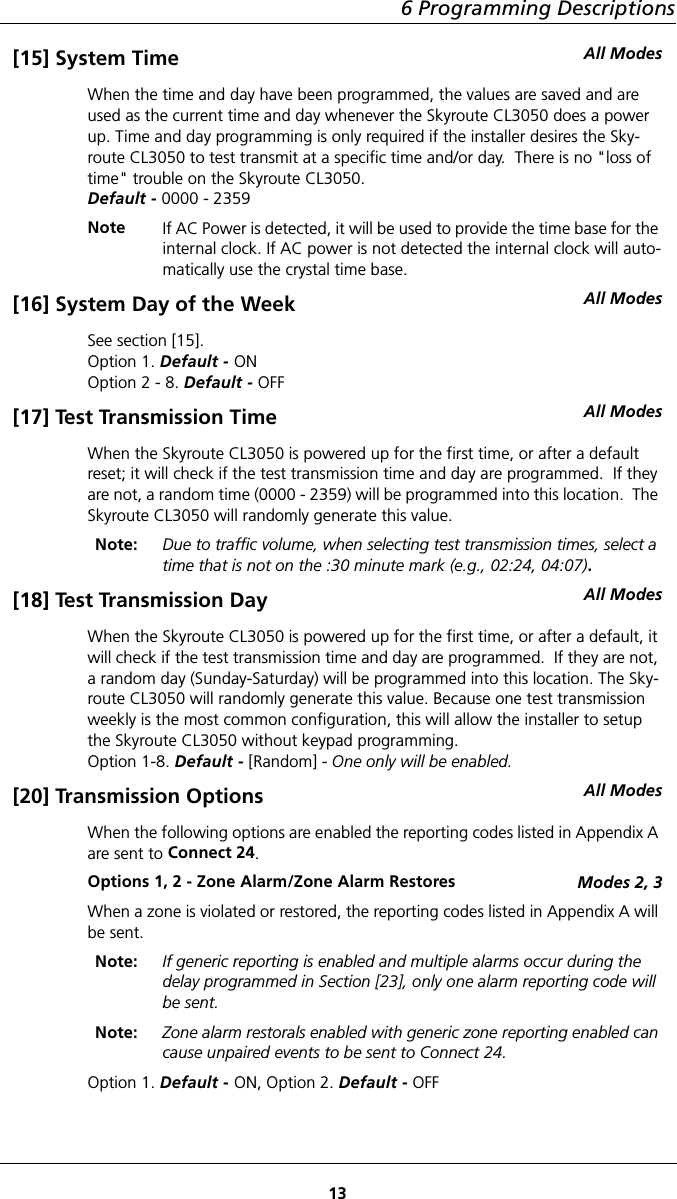 6 Programming Descriptions13[15] System Time All ModesWhen the time and day have been programmed, the values are saved and are used as the current time and day whenever the Skyroute CL3050 does a power up. Time and day programming is only required if the installer desires the Sky-route CL3050 to test transmit at a specific time and/or day.  There is no &quot;loss of time&quot; trouble on the Skyroute CL3050.Default - 0000 - 2359Note If AC Power is detected, it will be used to provide the time base for the internal clock. If AC power is not detected the internal clock will auto-matically use the crystal time base.[16] System Day of the Week All ModesSee section [15]. Option 1. Default - ONOption 2 - 8. Default - OFF[17] Test Transmission Time All ModesWhen the Skyroute CL3050 is powered up for the first time, or after a default reset; it will check if the test transmission time and day are programmed.  If they are not, a random time (0000 - 2359) will be programmed into this location.  The Skyroute CL3050 will randomly generate this value.Note: Due to traffic volume, when selecting test transmission times, select a time that is not on the :30 minute mark (e.g., 02:24, 04:07).[18] Test Transmission Day All ModesWhen the Skyroute CL3050 is powered up for the first time, or after a default, it will check if the test transmission time and day are programmed.  If they are not, a random day (Sunday-Saturday) will be programmed into this location. The Sky-route CL3050 will randomly generate this value. Because one test transmission weekly is the most common configuration, this will allow the installer to setup the Skyroute CL3050 without keypad programming.Option 1-8. Default - [Random] - One only will be enabled.[20] Transmission Options All ModesWhen the following options are enabled the reporting codes listed in Appendix A are sent to Connect 24.Options 1, 2 - Zone Alarm/Zone Alarm Restores Modes 2, 3When a zone is violated or restored, the reporting codes listed in Appendix A will be sent.Note: If generic reporting is enabled and multiple alarms occur during the delay programmed in Section [23], only one alarm reporting code will be sent.Note: Zone alarm restorals enabled with generic zone reporting enabled can cause unpaired events to be sent to Connect 24.Option 1. Default - ON, Option 2. Default - OFF