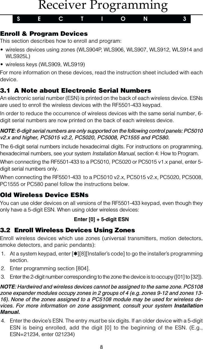 8 Receiver ProgrammingS  E  C  T  I  O  N    3Enroll &amp; Program DevicesThis section describes how to enroll and program:•wireless devices using zones (WLS904P, WLS906, WLS907, WLS912, WLS914 andWLS925L)•wireless keys (WLS909, WLS919)For more information on these devices, read the instruction sheet included with eachdevice.3.1 A Note about Electronic Serial NumbersAn electronic serial number (ESN) is printed on the back of each wireless device. ESNsare used to enroll the wireless devices with the RF5501-433 keypad.In order to reduce the occurrence of wireless devices with the same serial number, 6-digit serial numbers are now printed on the back of each wireless device.NOTE: 6-digit serial numbers are only supported on the following control panels: PC5010v2.x and higher, PC5015 v2.2, PC5020, PC5008, PC1555 and PC580.The 6-digit serial numbers include hexadecimal digits. For instructions on programming,hexadecimal numbers, see your system Installation Manual, section 4: How to Program.When connecting the RF5501-433 to a PC5010, PC5020 or PC5015 v1.x panel, enter 5-digit serial numbers only.When connecting the RF5501-433  to a PC5010 v2.x, PC5015 v2.x, PC5020, PC5008,PC1555 or PC580 panel follow the instructions below.Old Wireless Device ESNsYou can use older devices on all versions of the RF5501-433 keypad, even though theyonly have a 5-digit ESN. When using older wireless devices:Enter [0] + 5-digit ESN3.2 Enroll Wireless Devices Using ZonesEnroll wireless devices which use zones (universal transmitters, motion detectors,smoke detectors, and panic pendants):1. At a system keypad, enter [✱][8][Installer’s code] to go the installer’s programmingsection.2. Enter programming section [804].3. Enter the 2-digit number corresponding to the zone the device is to occupy ([01] to [32]).NOTE: Hardwired and wireless devices cannot be assigned to the same zone. PC5108zone expander modules occupy zones in 2 groups of 4 (e.g. zones 9-12 and zones 13-16). None of the zones assigned to a PC5108 module may be used for wireless de-vices. For more information on zone assignment, consult your system InstallationManual.4. Enter the device’s ESN. The entry must be six digits. If an older device with a 5-digitESN is being enrolled, add the digit [0] to the beginning of the ESN. (E.g.,ESN=21234, enter 021234)