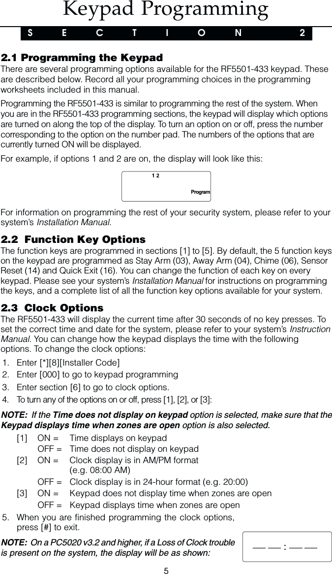 52.1 Programming the KeypadThere are several programming options available for the RF5501-433 keypad. Theseare described below. Record all your programming choices in the programmingworksheets included in this manual.Programming the RF5501-433 is similar to programming the rest of the system. Whenyou are in the RF5501-433 programming sections, the keypad will display which optionsare turned on along the top of the display. To turn an option on or off, press the numbercorresponding to the option on the number pad. The numbers of the options that arecurrently turned ON will be displayed.For example, if options 1 and 2 are on, the display will look like this:For information on programming the rest of your security system, please refer to yoursystem’s Installation Manual.2.2  Function Key OptionsThe function keys are programmed in sections [1] to [5]. By default, the 5 function keyson the keypad are programmed as Stay Arm (03), Away Arm (04), Chime (06), SensorReset (14) and Quick Exit (16). You can change the function of each key on everykeypad. Please see your system’s Installation Manual for instructions on programmingthe keys, and a complete list of all the function key options available for your system.2.3  Clock OptionsThe RF5501-433 will display the current time after 30 seconds of no key presses. Toset the correct time and date for the system, please refer to your system’s InstructionManual. You can change how the keypad displays the time with the followingoptions. To change the clock options:1. Enter [*][8][Installer Code]2. Enter [000] to go to keypad programming3. Enter section [6] to go to clock options.4. To turn any of the options on or off, press [1], [2], or [3]:NOTE:  If the Time does not display on keypad option is selected, make sure that theKeypad displays time when zones are open option is also selected.[1] ON = Time displays on keypadOFF = Time does not display on keypad[2] ON = Clock display is in AM/PM format(e.g. 08:00 AM)OFF = Clock display is in 24-hour format (e.g. 20:00)[3] ON = Keypad does not display time when zones are openOFF = Keypad displays time when zones are open5. When you are finished programming the clock options,press [#] to exit.NOTE:  On a PC5020 v3.2 and higher, if a Loss of Clock troubleis present on the system, the display will be as shown:Keypad ProgrammingS  E  C  T  I  O  N    2:
