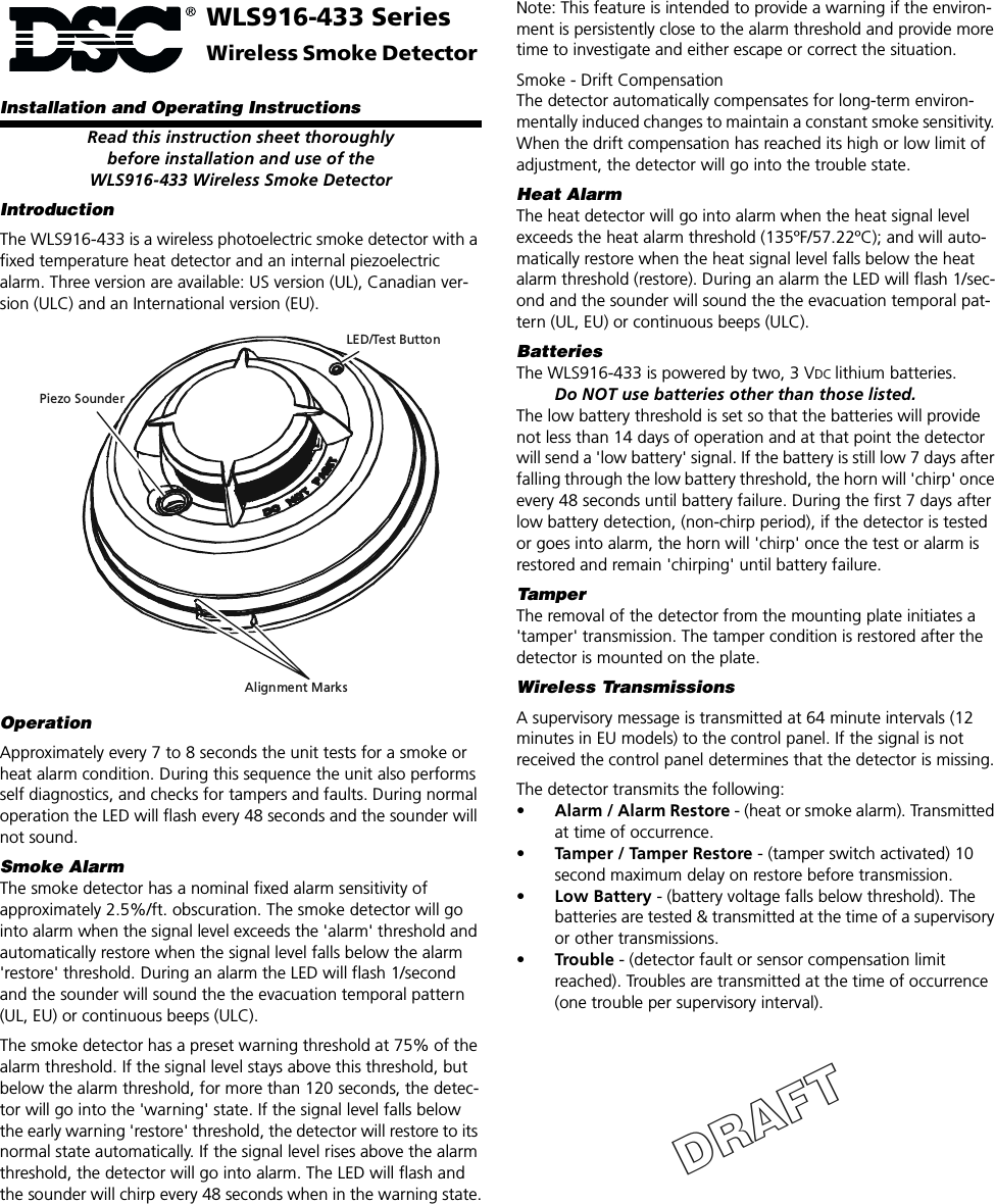 WLS916-433 SeriesWireless Smoke Detector Installation and Operating InstructionsRead this instruction sheet thoroughlybefore installation and use of theWLS916-433 Wireless Smoke DetectorIntroductionThe WLS916-433 is a wireless photoelectric smoke detector with a fixed temperature heat detector and an internal piezoelectric alarm. Three version are available: US version (UL), Canadian ver-sion (ULC) and an International version (EU).OperationApproximately every 7 to 8 seconds the unit tests for a smoke or heat alarm condition. During this sequence the unit also performs self diagnostics, and checks for tampers and faults. During normal operation the LED will flash every 48 seconds and the sounder will not sound.Smoke AlarmThe smoke detector has a nominal fixed alarm sensitivity of approximately 2.5%/ft. obscuration. The smoke detector will go into alarm when the signal level exceeds the &apos;alarm&apos; threshold and automatically restore when the signal level falls below the alarm &apos;restore&apos; threshold. During an alarm the LED will flash 1/second and the sounder will sound the the evacuation temporal pattern (UL, EU) or continuous beeps (ULC).The smoke detector has a preset warning threshold at 75% of the alarm threshold. If the signal level stays above this threshold, but below the alarm threshold, for more than 120 seconds, the detec-tor will go into the &apos;warning&apos; state. If the signal level falls below the early warning &apos;restore&apos; threshold, the detector will restore to its normal state automatically. If the signal level rises above the alarm threshold, the detector will go into alarm. The LED will flash and the sounder will chirp every 48 seconds when in the warning state.LED/Test ButtonPiezo SounderAlignment MarksNote: This feature is intended to provide a warning if the environ-ment is persistently close to the alarm threshold and provide more time to investigate and either escape or correct the situation.Smoke - Drift CompensationThe detector automatically compensates for long-term environ-mentally induced changes to maintain a constant smoke sensitivity. When the drift compensation has reached its high or low limit of adjustment, the detector will go into the trouble state.Heat Alarm The heat detector will go into alarm when the heat signal level exceeds the heat alarm threshold (135ºF/57.22ºC); and will auto-matically restore when the heat signal level falls below the heat alarm threshold (restore). During an alarm the LED will flash 1/sec-ond and the sounder will sound the the evacuation temporal pat-tern (UL, EU) or continuous beeps (ULC).BatteriesThe WLS916-433 is powered by two, 3 VDC lithium batteries.Do NOT use batteries other than those listed.The low battery threshold is set so that the batteries will provide not less than 14 days of operation and at that point the detector will send a &apos;low battery&apos; signal. If the battery is still low 7 days after falling through the low battery threshold, the horn will &apos;chirp&apos; once every 48 seconds until battery failure. During the first 7 days after low battery detection, (non-chirp period), if the detector is tested or goes into alarm, the horn will &apos;chirp&apos; once the test or alarm is restored and remain &apos;chirping&apos; until battery failure.TamperThe removal of the detector from the mounting plate initiates a &apos;tamper&apos; transmission. The tamper condition is restored after the detector is mounted on the plate.Wireless TransmissionsA supervisory message is transmitted at 64 minute intervals (12 minutes in EU models) to the control panel. If the signal is not received the control panel determines that the detector is missing.The detector transmits the following:•Alarm / Alarm Restore - (heat or smoke alarm). Transmitted at time of occurrence.•Tamper / Tamper Restore - (tamper switch activated) 10 second maximum delay on restore before transmission. •Low Battery - (battery voltage falls below threshold). The batteries are tested &amp; transmitted at the time of a supervisory or other transmissions.•Trouble - (detector fault or sensor compensation limit reached). Troubles are transmitted at the time of occurrence (one trouble per supervisory interval).DRAFT