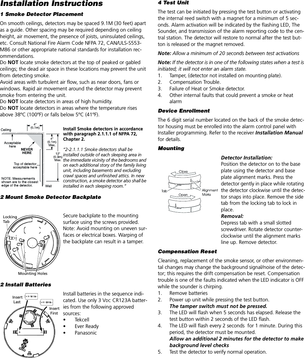 Installation Instructions1 Smoke Detector PlacementOn smooth ceilings, detectors may be spaced 9.1M (30 feet) apart as a guide. Other spacing may be required depending on ceiling height, air movement, the presence of joists, uninsulated ceilings, etc. Consult National Fire Alarm Code NFPA 72, CAN/ULS-S553-M86 or other appropriate national standards for installation rec-ommendations. Do NOT locate smoke detectors at the top of peaked or gabled ceilings; the dead air space in these locations may prevent the unit from detecting smoke.Avoid areas with turbulent air flow, such as near doors, fans or windows. Rapid air movement around the detector may prevent smoke from entering the unit.Do NOT locate detectors in areas of high humidity.Do NOT locate detectors in areas where the temperature rises above 38ºC (100ºF) or falls below 5ºC (41ºF).Install Smoke detectors in accordance with paragraph 2.1.1.1 of NFPA 72, Chapter 2.“2-2.1.1.1 Smoke detectors shall be installed outside of each sleeping area in the immediate vicinity of the bedrooms and on each additional story of the family living unit, including basements and excluding crawl spaces and unfinished attics. In new construction, a smoke detector also shall be installed in each sleeping room.”2 Mount Smoke Detector BackplateSecure backplate to the mounting surface using the screws provided. Note: Avoid mounting on uneven sur-faces or electrical boxes. Warping of the backplate can result in a tamper.2 Install BatteriesInstall batteries in the sequence indi-cated. Use only 3 VDC CR123A batter-ies from the following approved sources:• Tekcell• Ever Ready• PanasonicMounting HolesLockingTabInsert FirstInsert Last4 Test UnitThe test can be initiated by pressing the test button or activating the internal reed switch with a magnet for a minimum of 5 sec-onds. Alarm activation will be indicated by the flashing LED, The Sounder, and transmission of the alarm reporting code to the cen-tral station. The detector will restore to normal after the test but-ton is released or the magnet removed. Note: Allow a minimum of 20 seconds between test activationsNote: If the detector is in one of the following states when a test is initiated; it will not enter an alarm state.1. Tamper, (detector not installed on mounting plate).2. Compensation Trouble.3. Failure of Heat or Smoke detector.4. Other internal faults that could prevent a smoke or heat alarmDevice EnrollmentThe 6 digit serial number located on the back of the smoke detec-tor housing must be enrolled into the alarm control panel with Installer programming. Refer to the receiver Installation Manual for details.MountingDetector Installation:Position the detector on to the base plate using the detector and base plate alignment marks. Press the detector gently in place while rotating the detector clockwise until the detec-tor snaps into place. Remove the side tab from the locking tab to lock in place.Removal:Depress tab with a small slotted screwdriver. Rotate detector counter-clockwise until the alignment marks line up. Remove detector.Compensation ResetCleaning, replacement of the smoke sensor, or other environmen-tal changes may change the background signal/noise of the detec-tor; this requires the drift compensation be reset. Compensation trouble is one of the faults indicated when the LED indicator is OFF while the sounder is chirping.1. Remove batteries2. Power up unit while pressing the test button.The tamper switch must not be pressed.3. The LED will flash when 5 seconds has elapsed. Release the test button within 2 seconds of the LED flash.4. The LED will flash every 2 seconds  for 1 minute. During this period, the detector must be mounted. Allow an additional 2 minutes for the detector to make background level checks5. Test the detector to verify normal operation.
