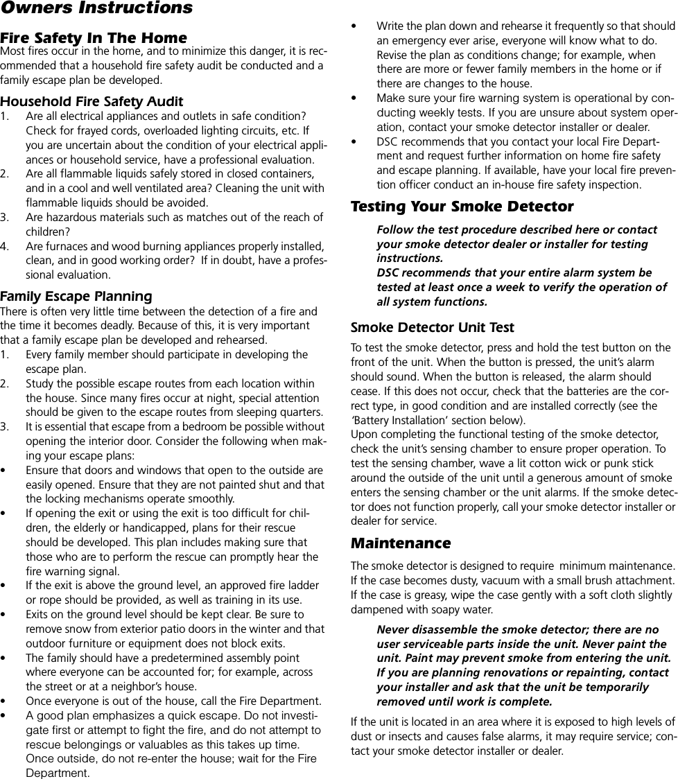 Owners InstructionsFire Safety In The HomeMost fires occur in the home, and to minimize this danger, it is rec-ommended that a household fire safety audit be conducted and a family escape plan be developed.Household Fire Safety Audit1. Are all electrical appliances and outlets in safe condition? Check for frayed cords, overloaded lighting circuits, etc. If you are uncertain about the condition of your electrical appli-ances or household service, have a professional evaluation.2. Are all flammable liquids safely stored in closed containers, and in a cool and well ventilated area? Cleaning the unit with flammable liquids should be avoided.3. Are hazardous materials such as matches out of the reach of children?4. Are furnaces and wood burning appliances properly installed, clean, and in good working order?  If in doubt, have a profes-sional evaluation.Family Escape PlanningThere is often very little time between the detection of a fire and the time it becomes deadly. Because of this, it is very important that a family escape plan be developed and rehearsed.1. Every family member should participate in developing the escape plan.2. Study the possible escape routes from each location within the house. Since many fires occur at night, special attention should be given to the escape routes from sleeping quarters.3. It is essential that escape from a bedroom be possible without opening the interior door. Consider the following when mak-ing your escape plans:• Ensure that doors and windows that open to the outside are easily opened. Ensure that they are not painted shut and that the locking mechanisms operate smoothly.• If opening the exit or using the exit is too difficult for chil-dren, the elderly or handicapped, plans for their rescue should be developed. This plan includes making sure that those who are to perform the rescue can promptly hear the fire warning signal.• If the exit is above the ground level, an approved fire ladder or rope should be provided, as well as training in its use.• Exits on the ground level should be kept clear. Be sure to remove snow from exterior patio doors in the winter and that outdoor furniture or equipment does not block exits.• The family should have a predetermined assembly point where everyone can be accounted for; for example, across the street or at a neighbor’s house.• Once everyone is out of the house, call the Fire Department.• A good plan emphasizes a quick escape. Do not investi-gate first or attempt to fight the fire, and do not attempt to rescue belongings or valuables as this takes up time. Once outside, do not re-enter the house; wait for the Fire Department.• Write the plan down and rehearse it frequently so that should an emergency ever arise, everyone will know what to do. Revise the plan as conditions change; for example, when there are more or fewer family members in the home or if there are changes to the house.• Make sure your fire warning system is operational by con-ducting weekly tests. If you are unsure about system oper-ation, contact your smoke detector installer or dealer.• DSC recommends that you contact your local Fire Depart-ment and request further information on home fire safety and escape planning. If available, have your local fire preven-tion officer conduct an in-house fire safety inspection.Testing Your Smoke DetectorFollow the test procedure described here or contact your smoke detector dealer or installer for testing instructions. DSC recommends that your entire alarm system be tested at least once a week to verify the operation of all system functions.Smoke Detector Unit TestTo test the smoke detector, press and hold the test button on the front of the unit. When the button is pressed, the unit’s alarm should sound. When the button is released, the alarm should cease. If this does not occur, check that the batteries are the cor-rect type, in good condition and are installed correctly (see the ‘Battery Installation’ section below). Upon completing the functional testing of the smoke detector, check the unit’s sensing chamber to ensure proper operation. To test the sensing chamber, wave a lit cotton wick or punk stick around the outside of the unit until a generous amount of smoke enters the sensing chamber or the unit alarms. If the smoke detec-tor does not function properly, call your smoke detector installer or dealer for service.MaintenanceThe smoke detector is designed to require  minimum maintenance. If the case becomes dusty, vacuum with a small brush attachment. If the case is greasy, wipe the case gently with a soft cloth slightly dampened with soapy water.Never disassemble the smoke detector; there are no user serviceable parts inside the unit. Never paint the unit. Paint may prevent smoke from entering the unit. If you are planning renovations or repainting, contact your installer and ask that the unit be temporarily removed until work is complete.If the unit is located in an area where it is exposed to high levels of dust or insects and causes false alarms, it may require service; con-tact your smoke detector installer or dealer.