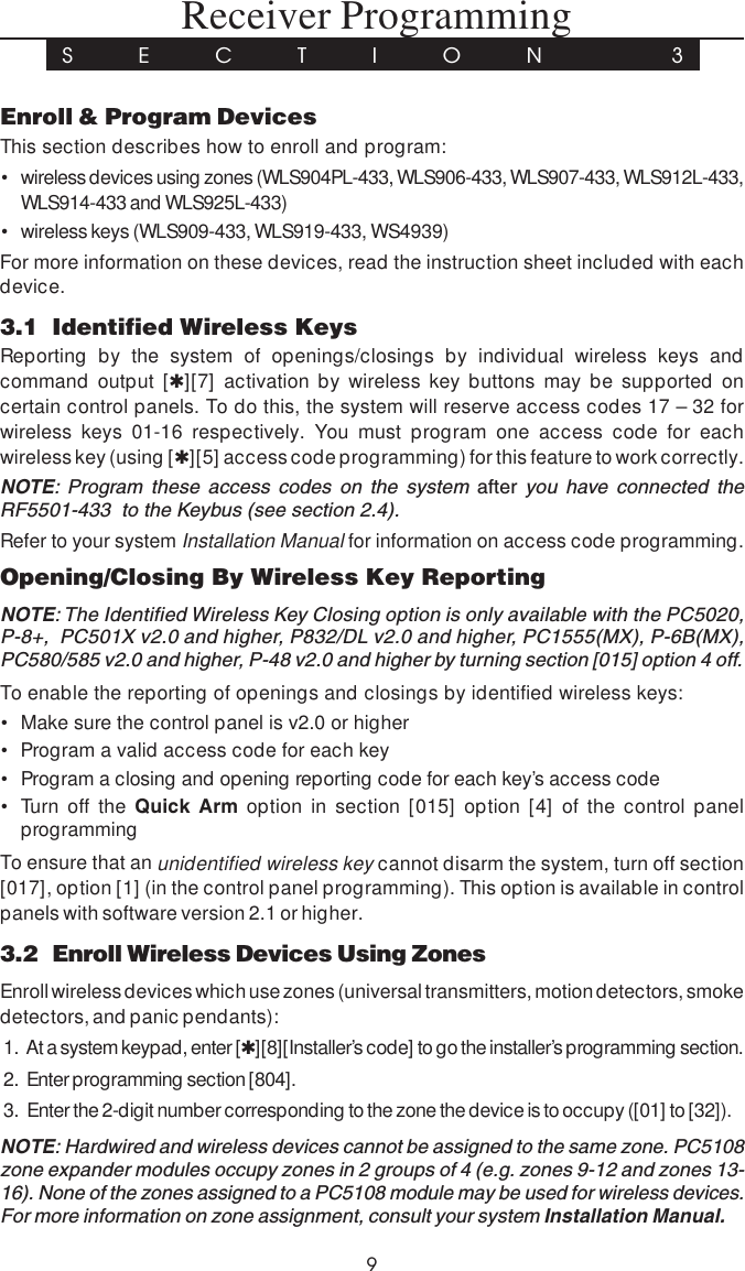 9 Receiver ProgrammingS E C T I O N  3Enroll &amp; Program DevicesThis section describes how to enroll and program:• wireless devices using zones (WLS904PL-433, WLS906-433, WLS907-433, WLS912L-433,WLS914-433 and WLS925L-433)• wireless keys (WLS909-433, WLS919-433, WS4939)For more information on these devices, read the instruction sheet included with eachdevice.3.1 Identified Wireless KeysReporting by the system of openings/closings by individual wireless keys andcommand output [✱][7] activation by wireless key buttons may be supported oncertain control panels. To do this, the system will reserve access codes 17 – 32 forwireless keys 01-16 respectively. You must program one access code for eachwireless key (using [✱][5] access code programming) for this feature to work correctly.NOTE: Program these access codes on the system after you have connected theRF5501-433  to the Keybus (see section 2.4).Refer to your system Installation Manual for information on access code programming.Opening/Closing By Wireless Key ReportingNOTE: The Identified Wireless Key Closing option is only available with the PC5020,P-8+,  PC501X v2.0 and higher, P832/DL v2.0 and higher, PC1555(MX), P-6B(MX),PC580/585 v2.0 and higher, P-48 v2.0 and higher by turning section [015] option 4 off.To enable the reporting of openings and closings by identified wireless keys:• Make sure the control panel is v2.0 or higher• Program a valid access code for each key• Program a closing and opening reporting code for each key’s access code• Turn off the Quick Arm option in section [015] option [4] of the control panelprogrammingTo ensure that an unidentified wireless key cannot disarm the system, turn off section[017], option [1] (in the control panel programming). This option is available in controlpanels with software version 2.1 or higher.3.2 Enroll Wireless Devices Using ZonesEnroll wireless devices which use zones (universal transmitters, motion detectors, smokedetectors, and panic pendants):1.  At a system keypad, enter [✱][8][Installer’s code] to go the installer’s programming section.2.  Enter programming section [804].3.  Enter the 2-digit number corresponding to the zone the device is to occupy ([01] to [32]).NOTE: Hardwired and wireless devices cannot be assigned to the same zone. PC5108zone expander modules occupy zones in 2 groups of 4 (e.g. zones 9-12 and zones 13-16). None of the zones assigned to a PC5108 module may be used for wireless devices.For more information on zone assignment, consult your system Installation Manual.