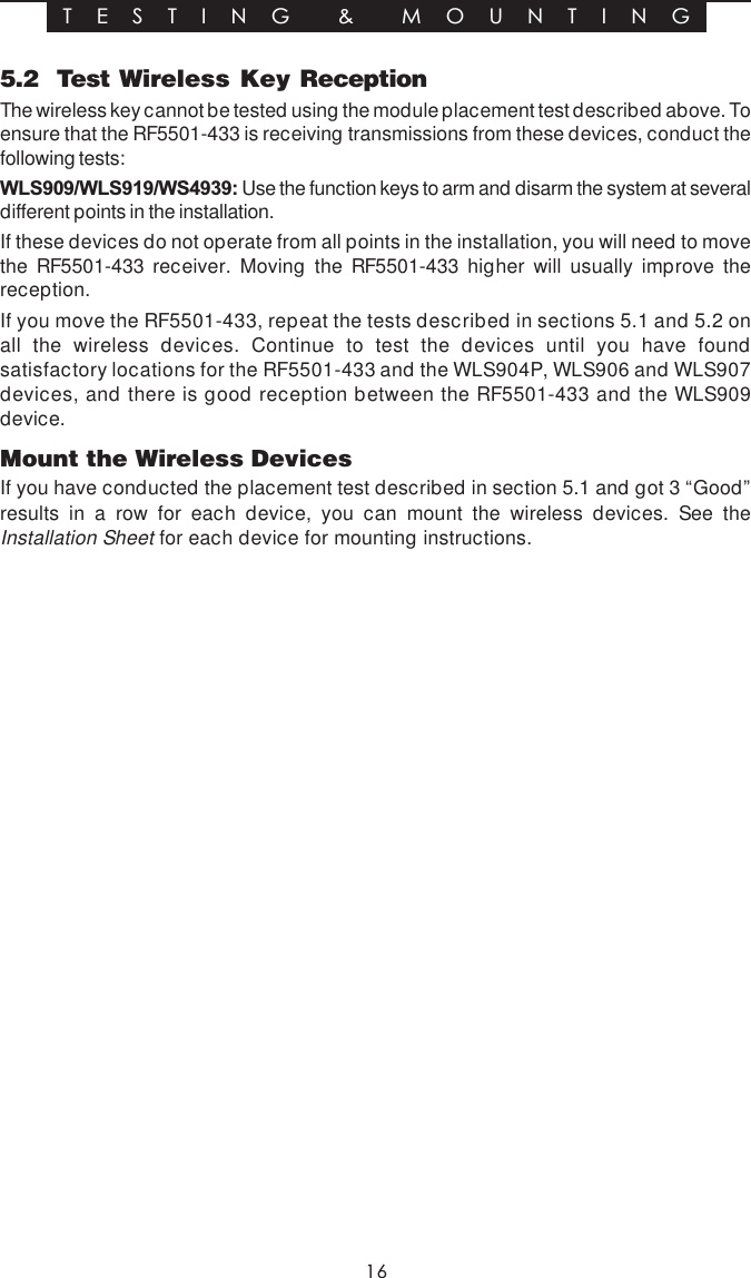 165.2  Test Wireless Key ReceptionThe wireless key cannot be tested using the module placement test described above. Toensure that the RF5501-433 is receiving transmissions from these devices, conduct thefollowing tests:WLS909/WLS919/WS4939: Use the function keys to arm and disarm the system at severaldifferent points in the installation.If these devices do not operate from all points in the installation, you will need to movethe RF5501-433 receiver. Moving the RF5501-433 higher will usually improve thereception.If you move the RF5501-433, repeat the tests described in sections 5.1 and 5.2 onall the wireless devices. Continue to test the devices until you have foundsatisfactory locations for the RF5501-433 and the WLS904P, WLS906 and WLS907devices, and there is good reception between the RF5501-433 and the WLS909device.Mount the Wireless DevicesIf you have conducted the placement test described in section 5.1 and got 3 “Good”results in a row for each device, you can mount the wireless devices. See theInstallation Sheet for each device for mounting instructions.T E S T I N G  &amp;  M O U N T I N G