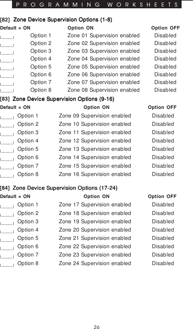 26P R O G R A M M I N G  W O R K S H E E T S[82] Zone Device Supervision Options (1-8)Zone Device Supervision Options (1-8)Zone Device Supervision Options (1-8)Zone Device Supervision Options (1-8)Zone Device Supervision Options (1-8)Default = ON Option ON Option OFFl________lOption 1 Zone 01 Supervision enabled Disabledl________lOption 2 Zone 02 Supervision enabled Disabledl________lOption 3 Zone 03 Supervision enabled Disabledl________lOption 4 Zone 04 Supervision enabled Disabledl________lOption 5 Zone 05 Supervision enabled Disabledl________lOption 6 Zone 06 Supervision enabled Disabledl________lOption 7 Zone 07 Supervision enabled Disabledl___ _____l Option 8 Zone 08 Supervision enabled Disabled[83]  Zone Device Supervision Options (9-16)Zone Device Supervision Options (9-16)Zone Device Supervision Options (9-16)Zone Device Supervision Options (9-16)Zone Device Supervision Options (9-16)Default = ON Option ON Option OFFl________lOption 1 Zone 09 Supervision enabled Disabledl________lOption 2 Zone 10 Supervision enabled Disabledl________lOption 3 Zone 11 Supervision enabled Disabledl________lOption 4 Zone 12 Supervision enabled Disabledl________lOption 5 Zone 13 Supervision enabled Disabledl________lOption 6 Zone 14 Supervision enabled Disabledl________lOption 7 Zone 15 Supervision enabled Disabledl________lOption 8 Zone 16 Supervision enabled Disabled[84]  Zone Device Supervision Options (17-24)Zone Device Supervision Options (17-24)Zone Device Supervision Options (17-24)Zone Device Supervision Options (17-24)Zone Device Supervision Options (17-24)Default = ON Option ON Option OFFl________lOption 1 Zone 17 Supervision enabled Disabledl________lOption 2 Zone 18 Supervision enabled Disabledl________lOption 3 Zone 19 Supervision enabled Disabledl________lOption 4 Zone 20 Supervision enabled Disabledl________lOption 5 Zone 21 Supervision enabled Disabledl________lOption 6 Zone 22 Supervision enabled Disabledl________lOption 7 Zone 23 Supervision enabled Disabledl________lOption 8 Zone 24 Supervision enabled Disabled