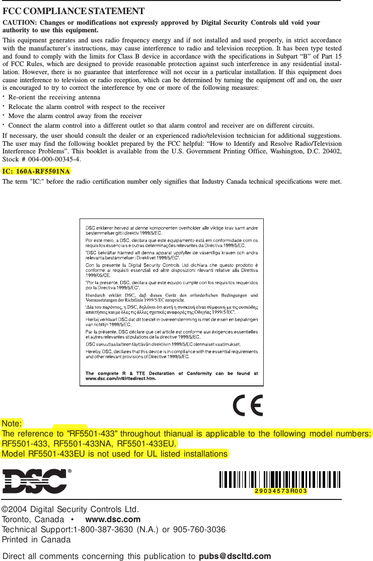 ©2004 Digital Security Controls Ltd.Toronto, Canada  •   www.dsc.comTechnical Support:1-800-387-3630 (N.A.) or 905-760-3036Printed in CanadaDirect all comments concerning this publication to pubs@dscltd.comFCC COMPLIANCE STATEMENTCAUTION: Changes or modifications not expressly approved by Digital Security Controls uld void yourauthority to use this equipment.This equipment generates and uses radio frequency energy and if not installed and used properly, in strict accordancewith the manufacturer’s instructions, may cause interference to radio and television reception. It has been type testedand found to comply with the limits for Class B device in accordance with the specifications in Subpart “B” of Part 15of FCC Rules, which are designed to provide reasonable protection against such interference in any residential instal-lation. However, there is no guarantee that interference will not occur in a particular installation. If this equipment doescause interference to television or radio reception, which can be determined by turning the equipment off and on, the useris encouraged to try to correct the interference by one or more of the following measures:•Re-orient the receiving antenna•Relocate the alarm control with respect to the receiver•Move the alarm control away from the receiver•Connect the alarm control into a different outlet so that alarm control and receiver are on different circuits.If necessary, the user should consult the dealer or an experienced radio/television technician for additional suggestions.The user may find the following booklet prepared by the FCC helpful: “How to Identify and Resolve Radio/TelevisionInterference Problems”. This booklet is available from the U.S. Government Printing Office, Washington, D.C. 20402,Stock # 004-000-00345-4.IC: 160A-RF5501NAThe term &quot;IC:&quot; before the radio certification number only signifies that Industry Canada technical specifications were met.29034573R003Note:The reference to &quot;RF5501-433&quot; throughout thianual is applicable to the following model numbers:RF5501-433, RF5501-433NA, RF5501-433EU.Model RF5501-433EU is not used for UL listed installations