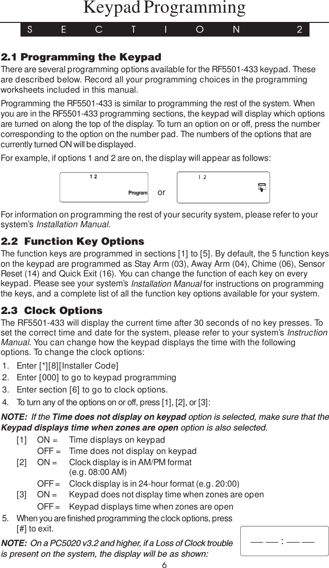 62.1 Programming the KeypadThere are several programming options available for the RF5501-433 keypad. Theseare described below. Record all your programming choices in the programmingworksheets included in this manual.Programming the RF5501-433 is similar to programming the rest of the system. Whenyou are in the RF5501-433 programming sections, the keypad will display which optionsare turned on along the top of the display. To turn an option on or off, press the numbercorresponding to the option on the number pad. The numbers of the options that arecurrently turned ON will be displayed.For example, if options 1 and 2 are on, the display will appear as follows:    or     For information on programming the rest of your security system, please refer to yoursystem’s Installation Manual.2.2  Function Key OptionsThe function keys are programmed in sections [1] to [5]. By default, the 5 function keyson the keypad are programmed as Stay Arm (03), Away Arm (04), Chime (06), SensorReset (14) and Quick Exit (16). You can change the function of each key on everykeypad. Please see your system’s Installation Manual for instructions on programmingthe keys, and a complete list of all the function key options available for your system.2.3  Clock OptionsThe RF5501-433 will display the current time after 30 seconds of no key presses. Toset the correct time and date for the system, please refer to your system’s InstructionManual. You can change how the keypad displays the time with the followingoptions. To change the clock options:1. Enter [*][8][Installer Code]2. Enter [000] to go to keypad programming3. Enter section [6] to go to clock options.4. To turn any of the options on or off, press [1], [2], or [3]:NOTE:  If the Time does not display on keypad option is selected, make sure that theKeypad displays time when zones are open option is also selected.[1] ON = Time displays on keypadOFF = Time does not display on keypad[2] ON = Clock display is in AM/PM format(e.g. 08:00 AM)OFF = Clock display is in 24-hour format (e.g. 20:00)[3] ON = Keypad does not display time when zones are openOFF = Keypad displays time when zones are open5. When you are finished programming the clock options, press[#] to exit.NOTE:  On a PC5020 v3.2 and higher, if a Loss of Clock troubleis present on the system, the display will be as shown:Keypad ProgrammingS E C T I O N  2: