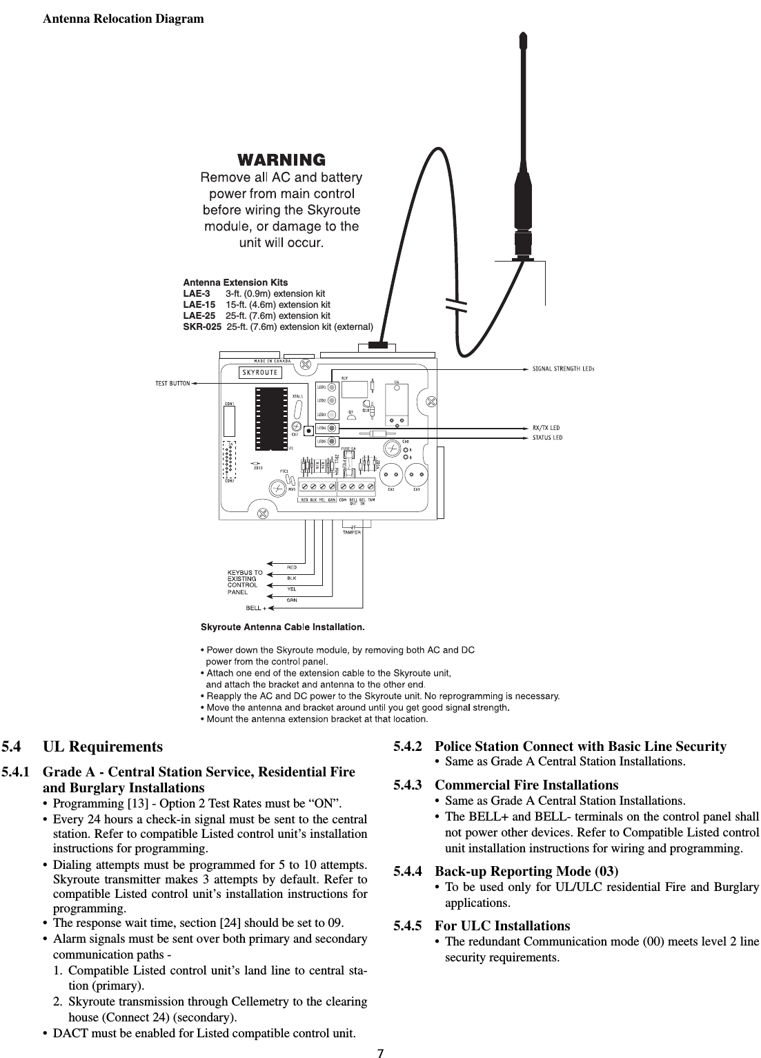 7Antenna Relocation Diagram5.4 UL Requirements5.4.1 Grade A - Central Station Service, Residential Fire and Burglary Installations• Programming [13] - Option 2 Test Rates must be “ON”.• Every 24 hours a check-in signal must be sent to the centralstation. Refer to compatible Listed control unit’s installationinstructions for programming.• Dialing attempts must be programmed for 5 to 10 attempts.Skyroute transmitter makes 3 attempts by default. Refer tocompatible Listed control unit’s installation instructions forprogramming.• The response wait time, section [24] should be set to 09.• Alarm signals must be sent over both primary and secondarycommunication paths -1. Compatible Listed control unit’s land line to central sta-tion (primary).2. Skyroute transmission through Cellemetry to the clearinghouse (Connect 24) (secondary).• DACT must be enabled for Listed compatible control unit.5.4.2 Police Station Connect with Basic Line Security• Same as Grade A Central Station Installations.5.4.3 Commercial Fire Installations• Same as Grade A Central Station Installations.• The BELL+ and BELL- terminals on the control panel shallnot power other devices. Refer to Compatible Listed controlunit installation instructions for wiring and programming.5.4.4 Back-up Reporting Mode (03) • To be used only for UL/ULC residential Fire and Burglaryapplications.5.4.5 For ULC Installations• The redundant Communication mode (00) meets level 2 linesecurity requirements.Antenna Extension KitsLAE-3 3-ft. (0.9m) extension kitLAE-15LAE-25SKR-02515-ft. (4.6m) extension kit25-ft. (7.6m) extension kit25-ft. (7.6m) extension kit (external)