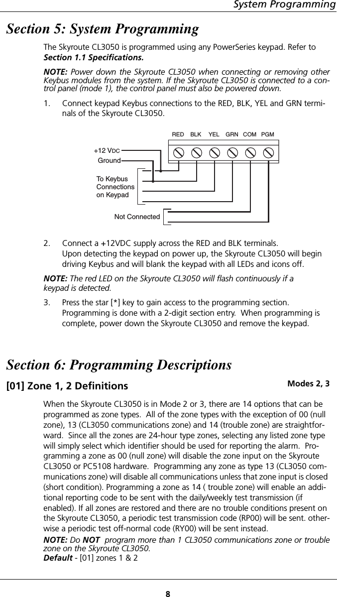 8System ProgrammingSection 5: System ProgrammingThe Skyroute CL3050 is programmed using any PowerSeries keypad. Refer to    Section 1.1 Specifications.NOTE: Power down the Skyroute CL3050 when connecting or removing otherKeybus modules from the system. If the Skyroute CL3050 is connected to a con-trol panel (mode 1), the control panel must also be powered down.1. Connect keypad Keybus connections to the RED, BLK, YEL and GRN termi-nals of the Skyroute CL3050.  2. Connect a +12VDC supply across the RED and BLK terminals.  Upon detecting the keypad on power up, the Skyroute CL3050 will begin driving Keybus and will blank the keypad with all LEDs and icons off. NOTE: The red LED on the Skyroute CL3050 will flash continuously if akeypad is detected.3. Press the star [*] key to gain access to the programming section. Programming is done with a 2-digit section entry.  When programming is complete, power down the Skyroute CL3050 and remove the keypad.Section 6: Programming Descriptions[01] Zone 1, 2 Definitions Modes 2, 3When the Skyroute CL3050 is in Mode 2 or 3, there are 14 options that can be programmed as zone types.  All of the zone types with the exception of 00 (null zone), 13 (CL3050 communications zone) and 14 (trouble zone) are straightfor-ward.  Since all the zones are 24-hour type zones, selecting any listed zone type will simply select which identifier should be used for reporting the alarm.  Pro-gramming a zone as 00 (null zone) will disable the zone input on the Skyroute CL3050 or PC5108 hardware.  Programming any zone as type 13 (CL3050 com-munications zone) will disable all communications unless that zone input is closed (short condition). Programming a zone as 14 ( trouble zone) will enable an addi-tional reporting code to be sent with the daily/weekly test transmission (if enabled). If all zones are restored and there are no trouble conditions present on the Skyroute CL3050, a periodic test transmission code (RP00) will be sent. other-wise a periodic test off-normal code (RY00) will be sent instead.NOTE: Do NOT  program more than 1 CL3050 communications zone or troublezone on the Skyroute CL3050.Default - [01] zones 1 &amp; 2RED    BLK YEL    GRN   COM   PGM+12 VDCGroundTo KeybusConnectionson KeypadNot Connected