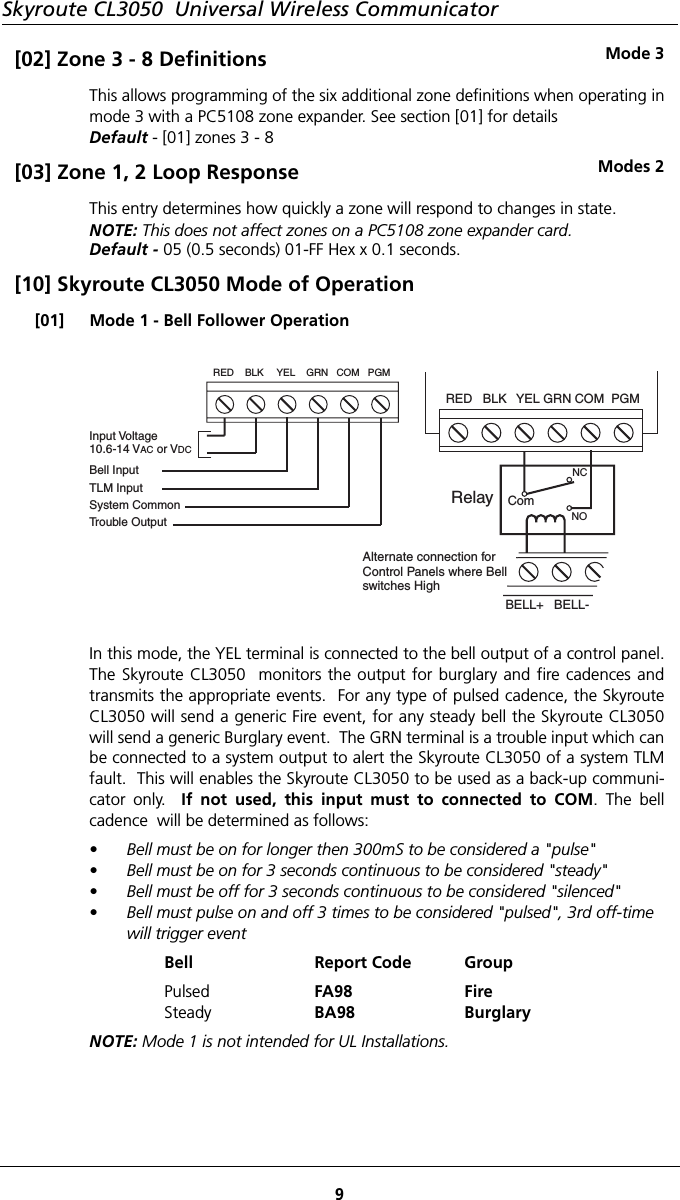 Skyroute CL3050  Universal Wireless Communicator9[02] Zone 3 - 8 Definitions Mode 3This allows programming of the six additional zone definitions when operating inmode 3 with a PC5108 zone expander. See section [01] for detailsDefault - [01] zones 3 - 8[03] Zone 1, 2 Loop Response Modes 2This entry determines how quickly a zone will respond to changes in state.NOTE: This does not affect zones on a PC5108 zone expander card.Default - 05 (0.5 seconds) 01-FF Hex x 0.1 seconds.[10] Skyroute CL3050 Mode of Operation[01] Mode 1 - Bell Follower OperationIn this mode, the YEL terminal is connected to the bell output of a control panel.The Skyroute CL3050  monitors the output for burglary and fire cadences andtransmits the appropriate events.  For any type of pulsed cadence, the SkyrouteCL3050 will send a generic Fire event, for any steady bell the Skyroute CL3050will send a generic Burglary event.  The GRN terminal is a trouble input which canbe connected to a system output to alert the Skyroute CL3050 of a system TLMfault.  This will enables the Skyroute CL3050 to be used as a back-up communi-cator only.  If not used, this input must to connected to COM. The bellcadence  will be determined as follows:• Bell must be on for longer then 300mS to be considered a &quot;pulse&quot;• Bell must be on for 3 seconds continuous to be considered &quot;steady&quot;• Bell must be off for 3 seconds continuous to be considered &quot;silenced&quot;• Bell must pulse on and off 3 times to be considered &quot;pulsed&quot;, 3rd off-time will trigger eventBell Report Code GroupPulsedSteadyFA98BA98FireBurglaryNOTE: Mode 1 is not intended for UL Installations.RED   BLK YEL GRN COM  PGMBELL+   BELL-Alternate connection forControl Panels where Bellswitches HighRelay ComNCNOInput Voltage10.6-14 V or VAC DCBell InputTLM InputSystem CommonTrouble OutputRED    BLK YEL    GRN   COM   PGM