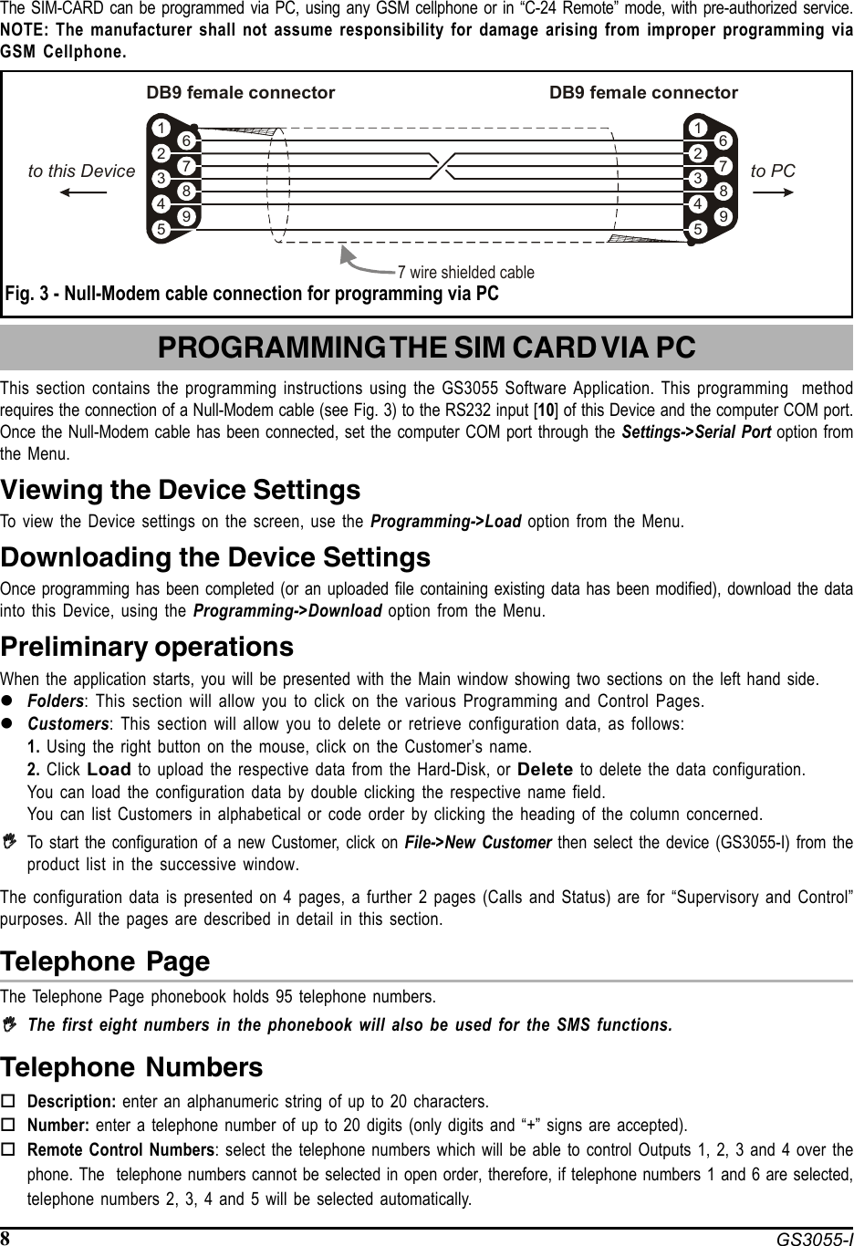 8 GS3055-IThe SIM-CARD can be programmed via PC, using any GSM cellphone or in “C-24 Remote” mode, with pre-authorized service.NOTE: The manufacturer shall not assume responsibility for damage arising from improper programming viaGSM Cellphone. Fig. 3 - Null-Modem cable connection for programming via PCPROGRAMMING THE SIM CARD VIA PCThis section contains the programming instructions using the GS3055 Software Application. This programming  methodrequires the connection of a Null-Modem cable (see Fig. 3) to the RS232 input [10] of this Device and the computer COM port.Once the Null-Modem cable has been connected, set the computer COM port through the Settings-&gt;Serial Port option fromthe Menu.Viewing the Device SettingsTo view the Device settings on the screen, use the Programming-&gt;Load option from the Menu.Downloading the Device SettingsOnce programming has been completed (or an uploaded file containing existing data has been modified), download the datainto this Device, using the Programming-&gt;Download option from the Menu.Preliminary operationsWhen the application starts, you will be presented with the Main window showing two sections on the left hand side.zFolders: This section will allow you to click on the various Programming and Control Pages.zCustomers: This section will allow you to delete or retrieve configuration data, as follows:1. Using the right button on the mouse, click on the Customer’s name.2. Click  Load to upload the respective data from the Hard-Disk, or Delete to delete the data configuration.You can load the configuration data by double clicking the respective name field.You can list Customers in alphabetical or code order by clicking the heading of the column concerned.,,,,,To start the configuration of a new Customer, click on File-&gt;New Customer then select the device (GS3055-I) from theproduct list in the successive window.The configuration data is presented on 4 pages, a further 2 pages (Calls and Status) are for “Supervisory and Control”purposes. All the pages are described in detail in this section.Telephone PageThe Telephone Page phonebook holds 95 telephone numbers.,,,,,The first eight numbers in the phonebook will also be used for the SMS functions.Telephone NumbersDescription: enter an alphanumeric string of up to 20 characters.Number: enter a telephone number of up to 20 digits (only digits and “+” signs are accepted).Remote Control Numbers: select the telephone numbers which will be able to control Outputs 1, 2, 3 and 4 over thephone. The  telephone numbers cannot be selected in open order, therefore, if telephone numbers 1 and 6 are selected,telephone numbers 2, 3, 4 and 5 will be selected automatically.5 54 49 98 87 76 63 32 21 1DB9 female connector7 wire shielded cableDB9 female connectorto PCto this Device