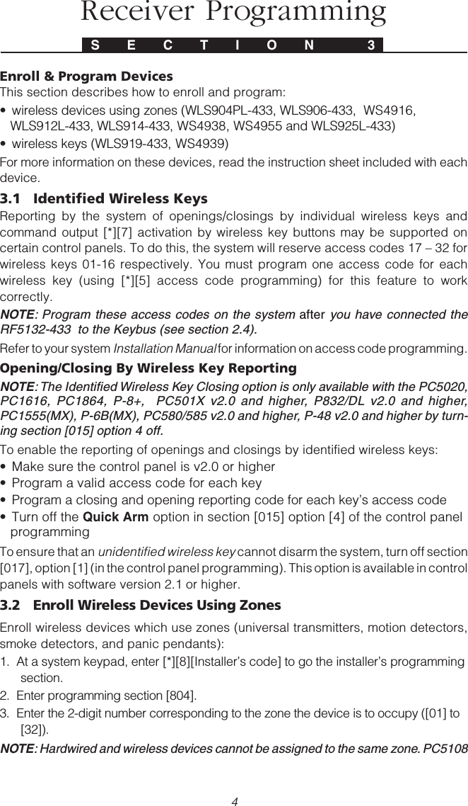 4Enroll &amp; Program DevicesThis section describes how to enroll and program:• wireless devices using zones (WLS904PL-433, WLS906-433,  WS4916,WLS912L-433, WLS914-433, WS4938, WS4955 and WLS925L-433)• wireless keys (WLS919-433, WS4939)For more information on these devices, read the instruction sheet included with eachdevice.3.1 Identified Wireless KeysReporting by the system of openings/closings by individual wireless keys andcommand output [*][7] activation by wireless key buttons may be supported oncertain control panels. To do this, the system will reserve access codes 17 – 32 forwireless keys 01-16 respectively. You must program one access code for eachwireless key (using [*][5] access code programming) for this feature to workcorrectly.NOTE: Program these access codes on the system after you have connected theRF5132-433  to the Keybus (see section 2.4).Refer to your system Installation Manual for information on access code programming.Opening/Closing By Wireless Key ReportingNOTE: The Identified Wireless Key Closing option is only available with the PC5020,PC1616, PC1864, P-8+,  PC501X v2.0 and higher, P832/DL v2.0 and higher,PC1555(MX), P-6B(MX), PC580/585 v2.0 and higher, P-48 v2.0 and higher by turn-ing section [015] option 4 off.To enable the reporting of openings and closings by identified wireless keys:• Make sure the control panel is v2.0 or higher• Program a valid access code for each key• Program a closing and opening reporting code for each key’s access code• Turn off the Quick Arm option in section [015] option [4] of the control panelprogrammingTo ensure that an unidentified wireless key cannot disarm the system, turn off section[017], option [1] (in the control panel programming). This option is available in controlpanels with software version 2.1 or higher.3.2 Enroll Wireless Devices Using ZonesEnroll wireless devices which use zones (universal transmitters, motion detectors,smoke detectors, and panic pendants):1.  At a system keypad, enter [*][8][Installer’s code] to go the installer’s programmingsection.2.  Enter programming section [804].3.  Enter the 2-digit number corresponding to the zone the device is to occupy ([01] to[32]).NOTE: Hardwired and wireless devices cannot be assigned to the same zone. PC5108S E C T I O N  3Receiver Programming