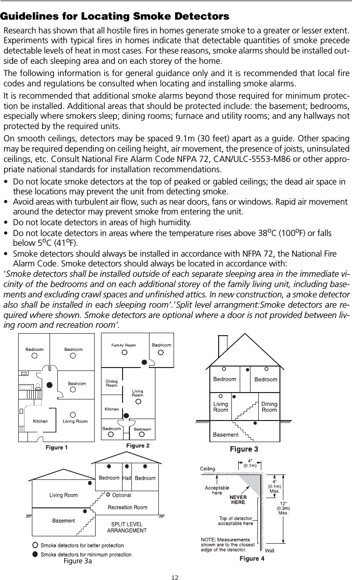 12Guidelines for Locating Smoke DetectorsResearch has shown that all hostile fires in homes generate smoke to a greater or lesser extent.Experiments with typical fires in homes indicate that detectable quantities of smoke precededetectable levels of heat in most cases. For these reasons, smoke alarms should be installed out-side of each sleeping area and on each storey of the home.The following information is for general guidance only and it is recommended that local firecodes and regulations be consulted when locating and installing smoke alarms.It is recommended that additional smoke alarms beyond those required for minimum protec-tion be installed. Additional areas that should be protected include: the basement; bedrooms,especially where smokers sleep; dining rooms; furnace and utility rooms; and any hallways notprotected by the required units.On smooth ceilings, detectors may be spaced 9.1m (30 feet) apart as a guide. Other spacingmay be required depending on ceiling height, air movement, the presence of joists, uninsulatedceilings, etc. Consult National Fire Alarm Code NFPA 72, CAN/ULC-S553-M86 or other appro-priate national standards for installation recommendations. • Do not locate smoke detectors at the top of peaked or gabled ceilings; the dead air space in these locations may prevent the unit from detecting smoke.• Avoid areas with turbulent air flow, such as near doors, fans or windows. Rapid air movement around the detector may prevent smoke from entering the unit.• Do not locate detectors in areas of high humidity.• Do not locate detectors in areas where the temperature rises above 38oC (100oF) or falls below 5oC (41oF).• Smoke detectors should always be installed in accordance with NFPA 72, the National Fire Alarm Code. Smoke detectors should always be located in accordance with:‘Smoke detectors shall be installed outside of each separate sleeping area in the immediate vi-cinity of the bedrooms and on each additional storey of the family living unit, including base-ments and excluding crawl spaces and unfinished attics. In new construction, a smoke detectoralso shall be installed in each sleeping room’.’Split level arrangment:Smoke detectors are re-quired where shown. Smoke detectors are optional where a door is not provided between liv-ing room and recreation room’.Figure 3a
