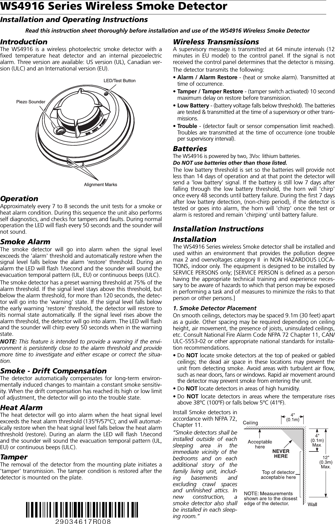 WS4916 Series Wireless Smoke DetectorInstallation and Operating InstructionsRead this instruction sheet thoroughly before installation and use of the WS4916 Wireless Smoke DetectorIntroductionThe WS4916 is a wireless photoelectric smoke detector with afixed temperature heat detector and an internal piezoelectricalarm. Three version are available: US version (UL), Canadian ver-sion (ULC) and an International version (EU).OperationApproximately every 7 to 8 seconds the unit tests for a smoke orheat alarm condition. During this sequence the unit also performsself diagnostics, and checks for tampers and faults. During normaloperation the LED will flash every 50 seconds and the sounder willnot sound.Smoke AlarmThe smoke detector will go into alarm when the signal levelexceeds the &apos;alarm&apos; threshold and automatically restore when thesignal level falls below the alarm &apos;restore&apos; threshold. During analarm the LED will flash 1/second and the sounder will sound theevacuation temporal pattern (UL, EU) or continuous beeps (ULC).The smoke detector has a preset warning threshold at 75% of thealarm threshold. If the signal level stays above this threshold, butbelow the alarm threshold, for more than 120 seconds, the detec-tor will go into the &apos;warning&apos; state. If the signal level falls belowthe early warning &apos;restore&apos; threshold, the detector will restore toits normal state automatically. If the signal level rises above thealarm threshold, the detector will go into alarm. The LED will flashand the sounder will chirp every 50 seconds when in the warningstate.NOTE: This feature is intended to provide a warning if the envi-ronment is persistently close to the alarm threshold and providemore time to investigate and either escape or correct the situa-tion.Smoke - Drift CompensationThe detector automatically compensates for long-term environ-mentally induced changes to maintain a constant smoke sensitiv-ity. When the drift compensation has reached its high or low limitof adjustment, the detector will go into the trouble state.Heat AlarmThe heat detector will go into alarm when the heat signal levelexceeds the heat alarm threshold (135ºF/57ºC); and will automat-ically restore when the heat signal level falls below the heat alarmthreshold (restore). During an alarm the LED will flash 1/secondand the sounder will sound the evacuation temporal pattern (UL,EU) or continuous beeps (ULC).TamperThe removal of the detector from the mounting plate initiates a&apos;tamper&apos; transmission. The tamper condition is restored after thedetector is mounted on the plate.Wireless TransmissionsA supervisory message is transmitted at 64 minute intervals (12minutes in EU model) to the control panel. If the signal is notreceived the control panel determines that the detector is missing.The detector transmits the following:•Alarm / Alarm Restore - (heat or smoke alarm). Transmitted attime of occurrence.•Tamper / Tamper Restore - (tamper switch activated) 10 secondmaximum delay on restore before transmission. •Low Battery - (battery voltage falls below threshold). The batteriesare tested &amp; transmitted at the time of a supervisory or other trans-missions.•Trouble - (detector fault or sensor compensation limit reached).Troubles are transmitted at the time of occurrence (one troubleper supervisory interval).BatteriesThe WS4916 is powered by two, 3VDC  lithium batteries.Do NOT use batteries other than those listed.The low battery threshold is set so the batteries will provide notless than 14 days of operation and at that point the detector willsend a &apos;low battery&apos; signal. If the battery is still low 7 days afterfalling through the low battery threshold, the horn will &apos;chirp&apos;once every 48 seconds until battery failure. During the first 7 daysafter low battery detection, (non-chirp period), if the detector istested or goes into alarm, the horn will &apos;chirp&apos; once the test oralarm is restored and remain &apos;chirping&apos; until battery failure.Installation InstructionsInstallationThe WS4916 Series wireless Smoke detector shall be installed andused within an environment that provides the pollution degreemax 2 and overvoltages category II  in NON HAZARDOUS LOCA-TIONS, indoor only. The equipment is designed to be installed bySERVICE PERSONS only; [SERVICE PERSON is defined as a personhaving the appropriate technical training and experience neces-sary to be aware of hazards to which that person may be exposedin performing a task and of measures to minimize the risks to thatperson or other persons.]1. Smoke Detector PlacementOn smooth ceilings, detectors may be spaced 9.1m (30 feet) apartas a guide. Other spacing may be required depending on ceilingheight, air movement, the presence of joists, uninsulated ceilings,etc. Consult National Fire Alarm Code NFPA 72 Chapter 11, CAN/ULC-S553-02 or other appropriate national standards for installa-tion recommendations. •Do NOT locate smoke detectors at the top of peaked or gabledceilings; the dead air space in these locations may prevent theunit from detecting smoke. Avoid areas with turbulent air flow,such as near doors, fans or windows. Rapid air movement aroundthe detector may prevent smoke from entering the unit.•Do NOT locate detectors in areas of high humidity.•Do NOT locate detectors in areas where the temperature risesabove 38ºC (100ºF) or falls below 5ºC (41ºF).Install Smoke detectors inaccordance with NFPA 72,Chapter 11.“Smoke detectors shall beinstalled outside of eachsleeping area in theimmediate vicinity of thebedrooms and on eachadditional story of thefamily living unit, includ-ing basements andexcluding crawl spacesand unfinished attics. Innew construction, asmoke detector also shallbe installed in each sleep-ing room.”LED/Test ButtonPiezo SounderAlignment Marks29034617R008