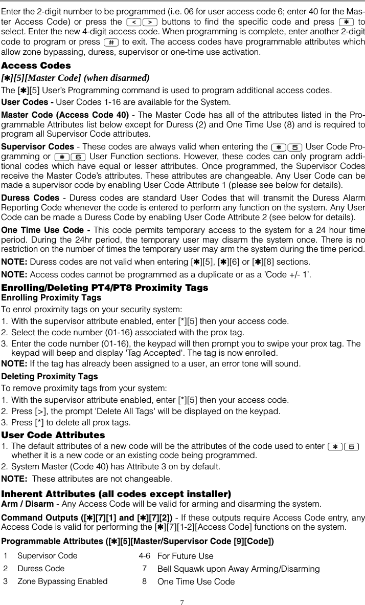 7Enter the 2-digit number to be programmed (i.e. 06 for user access code 6; enter 40 for the Mas-ter Access Code) or press the   buttons to find the specific code and press   toselect. Enter the new 4-digit access code. When programming is complete, enter another 2-digitcode to program or press   to exit. The access codes have programmable attributes whichallow zone bypassing, duress, supervisor or one-time use activation. Access Codes[✱][5][Master Code] (when disarmed)The [✱][5] User’s Programming command is used to program additional access codes.User Codes - User Codes 1-16 are available for the System. Master Code (Access Code 40) - The Master Code has all of the attributes listed in the Pro-grammable Attributes list below except for Duress (2) and One Time Use (8) and is required toprogram all Supervisor Code attributes.Supervisor Codes - These codes are always valid when entering the   User Code Pro-gramming or   User Function sections. However, these codes can only program addi-tional codes which have equal or lesser attributes. Once programmed, the Supervisor Codesreceive the Master Code’s attributes. These attributes are changeable. Any User Code can bemade a supervisor code by enabling User Code Attribute 1 (please see below for details). Duress Codes - Duress codes are standard User Codes that will transmit the Duress AlarmReporting Code whenever the code is entered to perform any function on the system. Any UserCode can be made a Duress Code by enabling User Code Attribute 2 (see below for details). One Time Use Code - This code permits temporary access to the system for a 24 hour timeperiod. During the 24hr period, the temporary user may disarm the system once. There is norestriction on the number of times the temporary user may arm the system during the time period.NOTE: Duress codes are not valid when entering [✱][5], [✱][6] or [✱][8] sections.NOTE: Access codes cannot be programmed as a duplicate or as a ’Code +/- 1’.Enrolling/Deleting PT4/PT8 Proximity TagsEnrolling Proximity TagsTo enrol proximity tags on your security system:1. With the supervisor attribute enabled, enter [*][5] then your access code.2. Select the code number (01-16) associated with the prox tag.3. Enter the code number (01-16), the keypad will then prompt you to swipe your prox tag. The keypad will beep and display &apos;Tag Accepted&apos;. The tag is now enrolled. NOTE: If the tag has already been assigned to a user, an error tone will sound.Deleting Proximity TagsTo remove proximity tags from your system:1. With the supervisor attribute enabled, enter [*][5] then your access code.2. Press [&gt;], the prompt &apos;Delete All Tags&apos; will be displayed on the keypad.3. Press [*] to delete all prox tags. User Code Attributes1. The default attributes of a new code will be the attributes of the code used to enter    whether it is a new code or an existing code being programmed. 2. System Master (Code 40) has Attribute 3 on by default. NOTE:  These attributes are not changeable.Inherent Attributes (all codes except installer)Arm / Disarm - Any Access Code will be valid for arming and disarming the system.Command Outputs ([✱][7][1] and [✱][7][2]) - If these outputs require Access Code entry, anyAccess Code is valid for performing the [✱][7][1-2][Access Code] functions on the system.Programmable Attributes ([✱][5][Master/Supervisor Code [9][Code])1 Supervisor Code 4-6 For Future Use2 Duress Code 7 Bell Squawk upon Away Arming/Disarming3 Zone Bypassing Enabled 8 One Time Use Code✱✱✱✱