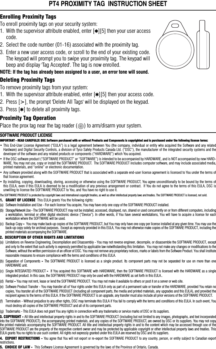 PT4 PROXIMITY TAG  INSTRUCTION SHEETEnrolling Proximity TagsTo enroll proximity tags on your security system:1. With the supervisor attribute enabled, enter [✱][5] then your user access code.2. Select the code number (01-16) associated with the proximity tag.3. Enter a new user access code, or scroll to the end of your existing code. The keypad will prompt you to swipe your proximity tag. The keypad will beep and display &apos;Tag Accepted&apos;. The tag is now enrolled. NOTE: If the tag has already been assigned to a user, an error tone will sound.Deleting Proximity TagsTo remove proximity tags from your system:1. With the supervisor attribute enabled, enter [✱][5] then your access code.2. Press [&gt;], the prompt &apos;Delete All Tags&apos; will be displayed on the keypad.3. Press [✱] to delete all proximity tags.Proximity Tag OperationPlace the prox tag near the tag reader ( ) to arm/disarm your system. SOFTWARE PRODUCT LICENSEIMPORTANT - READ CAREFULLY: DSC Software purchased with or without Products and Components is copyrighted and is purchased under the following license terms:• This End-User License Agreement (“EULA”) is a legal agreement between You (the company, individual or entity who acquired the Software and any relatedHardware) and Digital Security Controls, a division of Tyco Safety Products Canada Ltd. (“DSC”), the manufacturer of the integrated security systems and thedeveloper of the software and any related products or components (“HARDWARE”) which You acquired.  • If the DSC software product (“SOFTWARE PRODUCT” or “SOFTWARE”) is intended to be accompanied by HARDWARE, and is NOT accompanied by new HARD-WARE, You may not use, copy or install the SOFTWARE PRODUCT.  The SOFTWARE PRODUCT includes computer software, and may include associated media,printed materials, and “online” or electronic documentation.  • Any software provided along with the SOFTWARE PRODUCT that is associated with a separate end-user license agreement is licensed to You under the terms ofthat license agreement.  • By installing, copying, downloading, storing, accessing or otherwise using the SOFTWARE PRODUCT, You agree unconditionally to be bound by the terms ofthis EULA, even if this EULA is deemed to be a modification of any previous arrangement or contract.  If You do not agree to the terms of this EULA, DSC isunwilling to license the SOFTWARE PRODUCT to You, and You have no right to use it.The SOFTWARE PRODUCT is protected by copyright laws and international copyright treaties, as well as other intellectual property laws and treaties. The SOFTWARE PRODUCT is licensed, not sold. 1. GRANT OF LICENSE  This EULA grants You the following rights:(a) Software Installation and Use - For each license You acquire, You may have only one copy of the SOFTWARE PRODUCT installed. (b) Storage/Network Use - The SOFTWARE PRODUCT may not be installed, accessed, displayed, run, shared or used concurrently on or from different computers, includinga workstation, terminal or other digital electronic device (“Device”). In other words, if You have several workstations, You will have to acquire a license for eachworkstation where the SOFTWARE will be used.(c) Backup Copy -  You may make back-up copies of the SOFTWARE PRODUCT, but You may only have one copy per license installed at any given time. You may use theback-up copy solely for archival purposes.  Except as expressly provided in this EULA, You may not otherwise make copies of the SOFTWARE PRODUCT, including theprinted materials accompanying the SOFTWARE.2.  DESCRIPTION OF OTHER RIGHTS AND LIMITATIONS (a) Limitations on Reverse Engineering, Decompilation and Disassembly - You may not reverse engineer, decompile, or disassemble the SOFTWARE PRODUCT, exceptand only to the extent that such activity is expressly permitted by applicable law notwithstanding this limitation.  You may not make any changes or modifications to theSoftware, without the written permission of an officer of DSC. You may not remove any proprietary notices, marks or labels from the Software Product. You shall institutereasonable measures to ensure compliance with the terms and conditions of this EULA.(b) Separation of Components -  The SOFTWARE PRODUCT is licensed as a single product. Its component parts may not be separated for use on more than oneHARDWARE unit.(c) Single INTEGRATED PRODUCT -  If You acquired this SOFTWARE with HARDWARE, then the SOFTWARE PRODUCT is licensed with the HARDWARE as a singleintegrated product. In this case, the SOFTWARE PRODUCT may only be used with the HARDWARE as set forth in this EULA..(d) Rental - You may not rent, lease or lend the SOFTWARE PRODUCT. You may not make it available to others or post it on a server or web site.(e) Software Product Transfer - You may transfer all of Your rights under this EULA only as part of a permanent sale or transfer of the HARDWARE, provided You retain nocopies, You transfer all of the SOFTWARE PRODUCT (including all component parts, the media and printed materials, any upgrades and this EULA), and provided therecipient agrees to the terms of this EULA. If the SOFTWARE PRODUCT is an upgrade, any transfer must also include all prior versions of the SOFTWARE PRODUCT.(f) Termination - Without prejudice to any other rights, DSC may terminate this EULA if You fail to comply with the terms and conditions of this EULA. In such event, Youmust destroy all copies of the SOFTWARE PRODUCT and all of its component parts.(g) Trademarks - This EULA does not grant You any rights in connection with any trademarks or service marks of DSC or its suppliers.3. COPYRIGHT - All title and intellectual property rights in and to the SOFTWARE PRODUCT (including but not limited to any images, photographs, and text incorporatedinto the SOFTWARE PRODUCT), the accompanying printed materials, and any copies of the SOFTWARE PRODUCT, are owned by DSC or its suppliers. You may not copythe printed materials accompanying the SOFTWARE PRODUCT. All title and intellectual property rights in and to the content which may be accessed through use of theSOFTWARE PRODUCT are the property of the respective content owner and may be protected by applicable copyright or other intellectual property laws and treaties. ThisEULA grants You no rights to use such content. All rights not expressly granted under this EULA are reserved by DSC and its suppliers.4.  EXPORT RESTRICTIONS - You agree that You will not export or re-export the SOFTWARE PRODUCT to any country, person, or entity subject to Canadian exportrestrictions. 5.  CHOICE OF LAW -  This Software License Agreement is governed by the laws of the Province of Ontario, Canada.