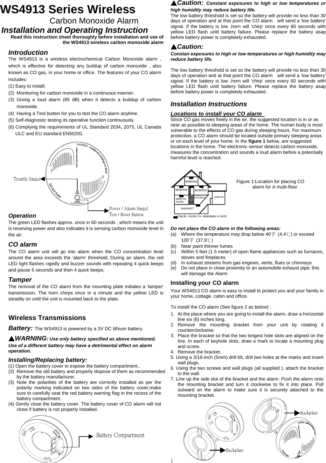                               1  WS4913 Series Wireless   Carbon Monoxide Alarm     Installation and Operating Instruction       Read this instruction sheet thoroughly before installation and use of the WS4913 wireless carbon monoxide alarm   Introduction The WS4913 is a wireless electrochemical Carbon Monoxide alarm , which is effective for detecting any buildup of carbon monoxide , also known as CO gas, in your home or office. The features of your CO alarm includes: (1) Easy to install. (2)  Monitoring for carbon monoxide in a continuous manner. (3) Giving a loud alarm (85 dB) when it detects a buildup of carbon monoxide. (4)  Having a Test button for you to test the CO alarm anytime. (5) Self-diagnostic testing its operative function continuously. (6) Complying the requirements of UL Standard 2034, 2075, UL Canada ULC and EU standard EN50291.       Operation  The green LED flashes approx. once in 60 seconds , which means the unit is receiving power and also indicates it is sensing carbon monoxide level in the air. CO alarm   The CO alarm unit will go into alarm when the CO concentration level around the area exceeds the &apos;alarm&apos; threshold, During an alarm, the red LED light flashes rapidly and buzzer sounds with repeating 4 quick beeps and pause 5 seconds and then 4 quick beeps.   Tamper  The removal of the CO alarm from the mounting plate initiates a &apos;tamper&apos; transmission. The horn chirps once in a minute and the yellow LED is steadily on until the unit is mounted back to the plate.    Wireless Transmissions  Battery: The WS4913 is powered by a 3V DC lithium battery.   ▲WARNING: Use only battery specified as above mentioned. Use of a different battery may have a detrimental effect on alarm operation.   Installing/Replacing battery: (1) Open the battery cover to expose the battery compartment.. (2)  Remove the old battery and properly dispose of them as recommended by the battery manufacturer. (3) Note the polarities of the battery are correctly installed as per the polarity marking indicated on two sides of the battery cover,make sure to carefully seat the red battery warning flag in the recess of the battery compartment. (4) Gently close the battery cover. The battery cover of CO alarm will not close if battery is not properly installed.     ▲Caution:  Constant exposures to high or low temperatures or high humidity may reduce battery life.   The low battery threshold is set so the battery will provide no less than 30 days of operation and at that point the CO alarm    will send a &apos;low battery&apos; signal. If the battery is low ,horn will &apos;chirp&apos; once every 60 seconds with yellow LED flash until battery failure. Please replace the battery asap before battery power is completely exhausted.     ▲Caution:  Constan exposures to high or low temperatures or high humidity may reduce battery life.    The low battery threshold is set so the battery will provide no less than 30 days of operation and at that point the CO alarm    will send a &apos;low battery&apos; signal. If the battery is low ,horn will &apos;chirp&apos; once every 60 seconds with yellow LED flash until battery failure. Please replace the battery asap before battery power is completely exhausted.    Installation Instructions   Locations to install your CO alarm   Since CO gas moves freely in the air, the suggested location is in or as near as possible to sleeping areas of the home. The human body is most vulnerable to the effects of CO gas during sleeping hours. For maximum protection, a CO alarm should be located outside primary sleeping areas or on each level of your home. In the figure 1 below, are suggested locations in the home. The electronic sensor detects carbon monoxide, measures the concentration and sounds a loud alarm before a potentially harmful level is reached.     Do not place the CO alarm in the following areas: (a)  Where the temperature may drop below 40℉ (4.4℃) or exceed   100℉ (37.8℃) (b)  Near paint thinner fumes (c)  Within 5 feet (1.5 meter) of open flame appliances such as furnaces, stoves and fireplaces (d)  In exhaust streams from gas engines, vents, flues or chimneys (e)  Do not place in close proximity to an automobile exhaust pipe; this will damage the Alarm  Installing your CO alarm   Your WS4913 CO alarm is easy to install to protect you and your family in your home, cottage, cabin and office.    To install the CO alarm (See figure 2 as below) :  1.  At the place where you are going to install the alarm, draw a horizontal line six (6) inches long. 2. Remove the mounting bracket from your unit by rotating it counterclockwise. 3.  Place the bracket so that the two longest hole slots are aligned on the line. In each of keyhole slots, draw a mark to locate a mounting plug and screw. 4.  Remove the bracket. 5. Using a 3/16-inch (5mm) drill bit, drill two holes at the marks and insert wall plugs. 6. Using the two screws and wall plugs (all supplied ), attach the bracket to the wall.   7. Line up the side slot of the bracket and the alarm. Push the alarm onto the mounting bracket and turn it clockwise to fix it into place. Pull outward on the alarm to make sure it is securely attached to the mounting bracket.          Trouble SingalPower / Alarm SingalTest / Reset Button Battery CompartmentSmoke alarms for minimum securityFigure 1:Location for placing CO alarm for A multi-floor        Backplate Backplate 