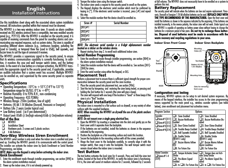 Use this installation sheet along with the associated alarm system installationmanual. All instructions specified within that manual must be observed.The WT4901 is a two-way wireless indoor siren. It sounds an alarm conditionreceived via DSC wireless protocol from a compatible, two-way enabled securitypanel (e.g., PC9155). After the WT4901 is enrolled on the security panel, it iscapable of receiving commands from the panel for sounding alarms and com-municating any required response, such as system status. The siren is capable ofsounding different alarm cadences (e.g., continuous burglary, pulsating fire(used in Canada), or temporal three fire (used in USA)), bell squawks, andbuzzer tones to suit the type of command it receives. The WT4901 provides a supervisory signal to the security panel, to ensurethat its wireless communication capability is currently functioning. In addi-tion, it monitors the case and wall tamper switch states, and the batterystate. In the event of a low battery or a tamper activation, the WT4901 trans-mits the appropriate signal to the security panel and, if applicable, providesan audible indication that a system event has occurred. Multiple WT4901can be enrolled on, and supervised by the same security panel as separateunits.Specifications• Operating Temperature: -10°C to +55°C (14°F to 131°F)Temperature range for UL/ULC: 0°C to +49°C• Relative Humidity: 0 to 93% R.H., non-condensing• Operating Frequency: 433.92MHz• Wireless Range: 250m (outdoor, line of sight)•Batteries: (4) AA 1.5V Alkaline (Duracell, Panasonic or Energizer)• Battery Life: 2 years (under typical use)• Low Battery Level: {xx V pre-determined}•Output Level: 85dB @ 3m(high volume)/65db @ 3m(medium volume)Out of the Box WT4901 Installation Sheet Hardware pack: 3 screws and 3 plastic anchors 4 AA BatteriesTwo-Way Wireless Siren EnrollmentThe WT4901 serial number is only used when the indoor siren is enrolled and pow-ered up. Enrolling the WT4901 permits it to communicate with the control panel.The installer can activate the indoor siren by Quick Enrollment or Serial NumberProgramming, see below.NOTE: Make sure the Keypad is setup before activating the indoor siren.Quick Enrollment1. Enter the enrollment mode through installer programming, see section [898] inthe alarm system installation manual.2. Power up the indoor siren, if it is not already powered up.3. Tamper the indoor siren using the tamper switch.4. The indoor siren sends a request to the security panel to enroll on the system.5. The Keypad displays the electronic serial number which must be confirmed bykeying in [*]. If the electronic serial number is incorrect, press [#] and repeatthis step.6. Select the module number that the device should be enrolled as.NOTE: The electronic serial number is a 8-digit alphanumeric numberlocated on a sticker on the wireless device.7. Repeat starting from step 2. to enroll each additional indoor siren.Serial Number Programming1. Enter the enrollment mode through installer programming, see section [804] inthe alarm system installation manual.2. Select the module number that the device will be enrolled as. See sections [301]-[304] for sirens.3. Enter the serial number using either the Keypad, or DLS.Placement TestPerform a placement test to ensure there is sufficient signal strength for proper com-munication between the security panel and the siren location.1. Place the security panel into placement test, see section [906].2. Start the test by tampering  and  restoring the siren being tested, or pressing andholding the Test button for 2 seconds (the siren will give a beep).3. The siren will respond with one beep if the location is “Good” or three beeps if thesiren is at a “Bad” location.Physical InstallationThe indoor siren is mounted to a flat surface such as drywall, or any variety of othersurfaces with the supplied hardware. NOTE: When mounting the WT4901 on drywall the use of the plastic anchorsis mandatoryNOTE: Do not mount over a single gang electrical box.1. Open the WT4901 by inserting a screwdriver into the slots and gently pry on thefront cover until it separates from the backplate.2. If the batteries are not installed, install the batteries as shown in the sequenceindicated by the engraving.3. Position the backplate on a flat mounting surface and mark this location.4. Secure the backplate to the mounting surface with all the screws provided.5. Hinge the front cover to the backplate carefully, to correctly align it with thetamper switch, then snap it onto the backplate. The wall tamper switch mustremain closed when the indoor siren is mounted.Test ButtonThe test button activates the local siren for 4 seconds. Press and hold the siren testbutton, located at the front of the WT4901, to verify the indoor siren is functioning.If it is, the siren will sound at medium volume for 2 seconds, followed by 2 secondsat full volume. The WT4901 does not necessarily have to be enrolled on a system toperform this test.Battery ReplacementThe security panel will indicate when the batteries are low and require replacement. Pana-sonic, Duracell or Energizer 1.5V AA alkaline batteries can be used. REPLACE ONLY WITHTHE TYPE RECOMMENDED BY THE MANUFACTURER. Open the front cover andinstall the batteries as shown in the sequence indicated by the engraving. If the batteries areinstalled incorrectly, in the reverse polarity, the indoor siren will not work. Under typical usethe WT4901 is capable of operating on battery power alone without having to change thebatteries for a minimum period of two years. Do not try to recharge these batter-ies. Disposal of used batteries must be made in accordance with thewaste recovery and recycling regulations in your area.Configuration and TestingIf necessary, WT4901 options can be setup to suit desired system responses. Bymeans of the keypad interface, the installer has access to the siren programmingmenus supported by the main panel e.g., wireless sounder options (see tablebelow), siren enrollment and placement test activation menu.EnglishInstallation InstructionsSiren # Serial Number[301]#1[302]#2[303]#3[304]#4Program Section OptionsSounder:Siren#1[311]Siren#2[312]Siren#3[313]Siren#4[314]1. Siren Enabled2. Buzzer Notification Enabled3. Door Chime Enabled4. Trouble Beeps Enabled5. Bell Squawks Enabled6. Enable Strobe (WT4911 only)7. Buzzer Alarms follow BTO8. For Future Use1. Siren Disabled2. Buzzer Notification Dis-abled3. Door Chime Disabled4. Trouble Beeps Disabled5. Bell Squawks Disabled6. Disable Strobe (WT4911 only)7. Buzzer Alarms follows Alarm Condition8. For Future UseGlobal Sounder:Sirens#1-4 [320]1. Tamper Activates Siren/Strobe2. Pre-Alarm Signal Enabled3. to 8. For Future Use1. Tamper does not Acti-vate Siren/Strobe2. Pre-Alarm Signal Dis-abled3. to 8. For Future UseTest ButtonBuzzer9035MountingHoles (2)Mounting HoleBattery (4) AA1.5V AlkalineTest ButtonSlots for removingfront cover9036Indoor Siren Front Cover Indoor Siren Backplate