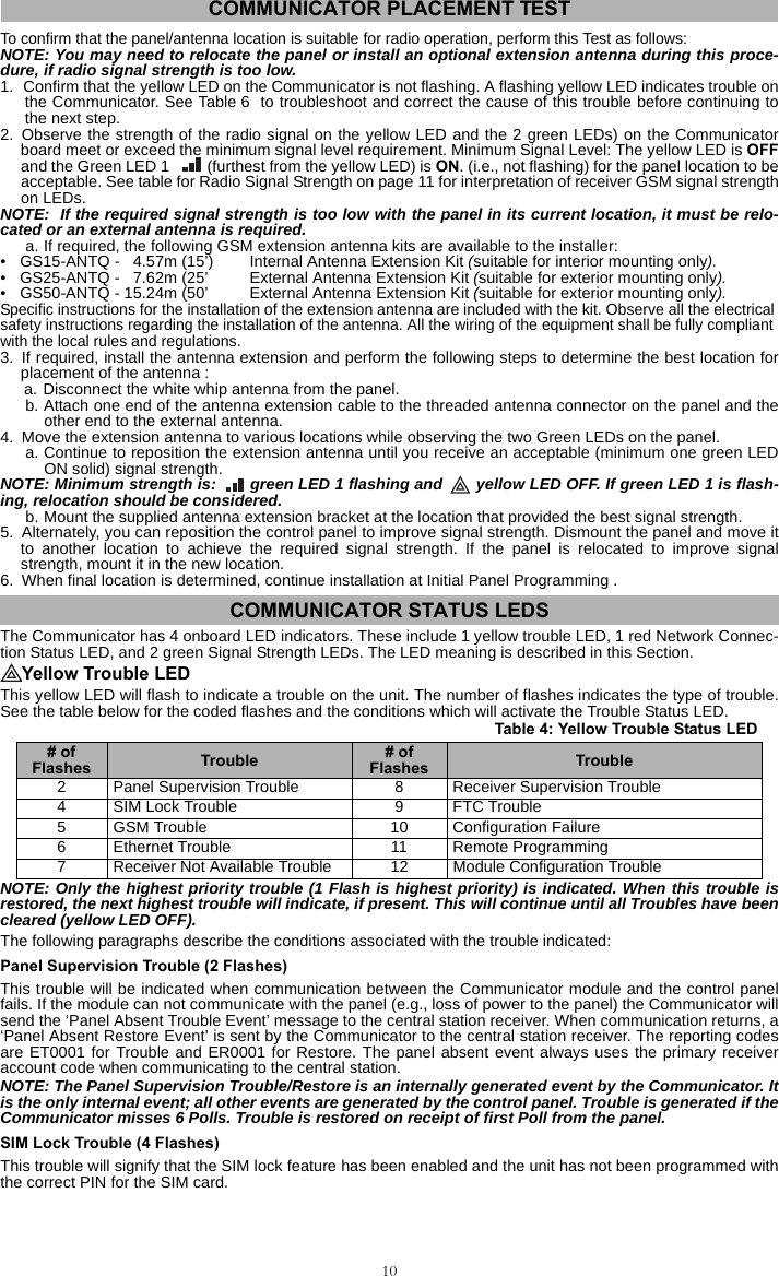 10 To confirm that the panel/antenna location is suitable for radio operation, perform this Test as follows: NOTE: You may need to relocate the panel or install an optional extension antenna during this proce-dure, if radio signal strength is too low.1. Confirm that the yellow LED on the Communicator is not flashing. A flashing yellow LED indicates trouble onthe Communicator. See Table 6  to troubleshoot and correct the cause of this trouble before continuing tothe next step. 2. Observe the strength of the radio signal on the yellow LED and the 2 green LEDs) on the Communicatorboard meet or exceed the minimum signal level requirement. Minimum Signal Level: The yellow LED is OFFand the Green LED 1   (furthest from the yellow LED) is ON. (i.e., not flashing) for the panel location to beacceptable. See table for Radio Signal Strength on page 11 for interpretation of receiver GSM signal strengthon LEDs.NOTE:  If the required signal strength is too low with the panel in its current location, it must be relo-cated or an external antenna is required. a. If required, the following GSM extension antenna kits are available to the installer: • GS15-ANTQ -   4.57m (15’) Internal Antenna Extension Kit (suitable for interior mounting only).• GS25-ANTQ -   7.62m (25’ External Antenna Extension Kit (suitable for exterior mounting only).• GS50-ANTQ - 15.24m (50’ External Antenna Extension Kit (suitable for exterior mounting only).Specific instructions for the installation of the extension antenna are included with the kit. Observe all the electrical safety instructions regarding the installation of the antenna. All the wiring of the equipment shall be fully compliant with the local rules and regulations.3. If required, install the antenna extension and perform the following steps to determine the best location forplacement of the antenna : a. Disconnect the white whip antenna from the panel.b. Attach one end of the antenna extension cable to the threaded antenna connector on the panel and theother end to the external antenna.4. Move the extension antenna to various locations while observing the two Green LEDs on the panel. a. Continue to reposition the extension antenna until you receive an acceptable (minimum one green LEDON solid) signal strength.NOTE: Minimum strength is:   green LED 1 flashing and   yellow LED OFF. If green LED 1 is flash-ing, relocation should be considered.b. Mount the supplied antenna extension bracket at the location that provided the best signal strength.5. Alternately, you can reposition the control panel to improve signal strength. Dismount the panel and move itto another location to achieve the required signal strength. If the panel is relocated to improve signalstrength, mount it in the new location.6. When final location is determined, continue installation at Initial Panel Programming .The Communicator has 4 onboard LED indicators. These include 1 yellow trouble LED, 1 red Network Connec-tion Status LED, and 2 green Signal Strength LEDs. The LED meaning is described in this Section.Yellow Trouble LED This yellow LED will flash to indicate a trouble on the unit. The number of flashes indicates the type of trouble.See the table below for the coded flashes and the conditions which will activate the Trouble Status LED.NOTE: Only the highest priority trouble (1 Flash is highest priority) is indicated. When this trouble isrestored, the next highest trouble will indicate, if present. This will continue until all Troubles have beencleared (yellow LED OFF).The following paragraphs describe the conditions associated with the trouble indicated:Panel Supervision Trouble (2 Flashes)This trouble will be indicated when communication between the Communicator module and the control panelfails. If the module can not communicate with the panel (e.g., loss of power to the panel) the Communicator willsend the ‘Panel Absent Trouble Event’ message to the central station receiver. When communication returns, a‘Panel Absent Restore Event’ is sent by the Communicator to the central station receiver. The reporting codesare ET0001 for Trouble and ER0001 for Restore. The panel absent event always uses the primary receiveraccount code when communicating to the central station. NOTE: The Panel Supervision Trouble/Restore is an internally generated event by the Communicator. Itis the only internal event; all other events are generated by the control panel. Trouble is generated if theCommunicator misses 6 Polls. Trouble is restored on receipt of first Poll from the panel.SIM Lock Trouble (4 Flashes)This trouble will signify that the SIM lock feature has been enabled and the unit has not been programmed withthe correct PIN for the SIM card.COMMUNICATOR PLACEMENT TESTCOMMUNICATOR STATUS LEDSTable 4: Yellow Trouble Status LED# of Flashes Trouble # of Flashes Trouble2 Panel Supervision Trouble 8 Receiver Supervision Trouble4 SIM Lock Trouble 9 FTC Trouble5 GSM Trouble 10 Configuration Failure6 Ethernet Trouble 11 Remote Programming7 Receiver Not Available Trouble 12 Module Configuration Trouble
