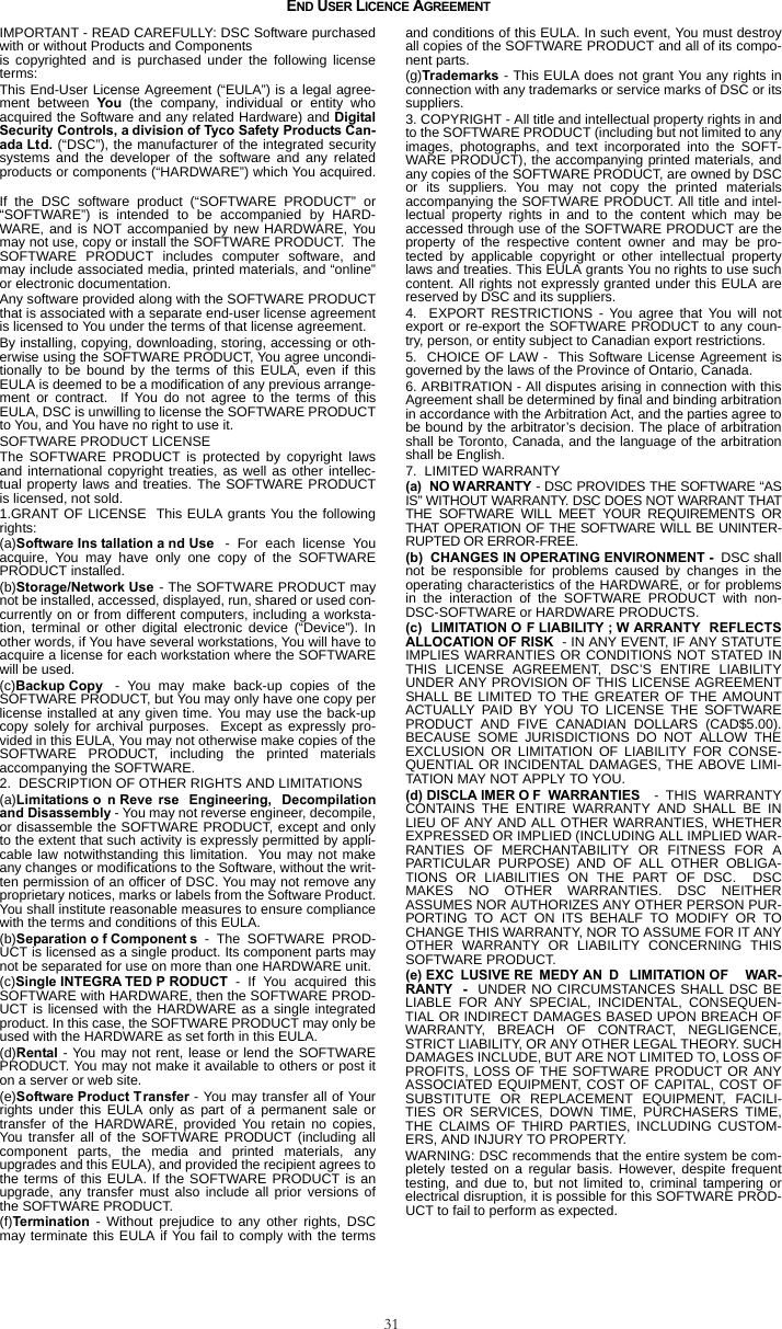 31END USER LICENCE AGREEMENTIMPORTANT - READ CAREFULLY: DSC Software purchasedwith or without Products and Componentsis copyrighted and is purchased under the following licenseterms:This End-User License Agreement (“EULA”) is a legal agree-ment between You (the company, individual or entity whoacquired the Software and any related Hardware) and DigitalSecurity Controls, a division of Tyco Safety Products Can-ada Ltd. (“DSC”), the manufacturer of the integrated securitysystems and the developer of the software and any relatedproducts or components (“HARDWARE”) which You acquired.If the DSC software product (“SOFTWARE PRODUCT” or“SOFTWARE”) is intended to be accompanied by HARD-WARE, and is NOT accompanied by new HARDWARE, Youmay not use, copy or install the SOFTWARE PRODUCT.  TheSOFTWARE PRODUCT includes computer software, andmay include associated media, printed materials, and “online”or electronic documentation.  Any software provided along with the SOFTWARE PRODUCTthat is associated with a separate end-user license agreementis licensed to You under the terms of that license agreement.  By installing, copying, downloading, storing, accessing or oth-erwise using the SOFTWARE PRODUCT, You agree uncondi-tionally to be bound by the terms of this EULA, even if thisEULA is deemed to be a modification of any previous arrange-ment or contract.  If You do not agree to the terms of thisEULA, DSC is unwilling to license the SOFTWARE PRODUCTto You, and You have no right to use it.SOFTWARE PRODUCT LICENSEThe SOFTWARE PRODUCT is protected by copyright lawsand international copyright treaties, as well as other intellec-tual property laws and treaties. The SOFTWARE PRODUCTis licensed, not sold. 1.GRANT OF LICENSE  This EULA grants You the followingrights:(a)Software Ins tallation a nd Use  - For each license Youacquire, You may have only one copy of the SOFTWAREPRODUCT installed. (b)Storage/Network Use - The SOFTWARE PRODUCT maynot be installed, accessed, displayed, run, shared or used con-currently on or from different computers, including a worksta-tion, terminal or other digital electronic device (“Device”). Inother words, if You have several workstations, You will have toacquire a license for each workstation where the SOFTWAREwill be used.(c)Backup Copy  - You may make back-up copies of theSOFTWARE PRODUCT, but You may only have one copy perlicense installed at any given time. You may use the back-upcopy solely for archival purposes.  Except as expressly pro-vided in this EULA, You may not otherwise make copies of theSOFTWARE PRODUCT, including the printed materialsaccompanying the SOFTWARE.2.  DESCRIPTION OF OTHER RIGHTS AND LIMITATIONS (a)Limitations o n Reve rse Engineering, Decompilationand Disassembly - You may not reverse engineer, decompile,or disassemble the SOFTWARE PRODUCT, except and onlyto the extent that such activity is expressly permitted by appli-cable law notwithstanding this limitation.  You may not makeany changes or modifications to the Software, without the writ-ten permission of an officer of DSC. You may not remove anyproprietary notices, marks or labels from the Software Product.You shall institute reasonable measures to ensure compliancewith the terms and conditions of this EULA.(b)Separation o f Component s - The SOFTWARE PROD-UCT is licensed as a single product. Its component parts maynot be separated for use on more than one HARDWARE unit.(c)Single INTEGRA TED P RODUCT - If You acquired thisSOFTWARE with HARDWARE, then the SOFTWARE PROD-UCT is licensed with the HARDWARE as a single integratedproduct. In this case, the SOFTWARE PRODUCT may only beused with the HARDWARE as set forth in this EULA.(d)Rental - You may not rent, lease or lend the SOFTWAREPRODUCT. You may not make it available to others or post iton a server or web site.(e)Software Product Transfer - You may transfer all of Yourrights under this EULA only as part of a permanent sale ortransfer of the HARDWARE, provided You retain no copies,You transfer all of the SOFTWARE PRODUCT (including allcomponent parts, the media and printed materials, anyupgrades and this EULA), and provided the recipient agrees tothe terms of this EULA. If the SOFTWARE PRODUCT is anupgrade, any transfer must also include all prior versions ofthe SOFTWARE PRODUCT.(f)Termination - Without prejudice to any other rights, DSCmay terminate this EULA if You fail to comply with the termsand conditions of this EULA. In such event, You must destroyall copies of the SOFTWARE PRODUCT and all of its compo-nent parts.(g)Trademarks - This EULA does not grant You any rights inconnection with any trademarks or service marks of DSC or itssuppliers.3. COPYRIGHT - All title and intellectual property rights in andto the SOFTWARE PRODUCT (including but not limited to anyimages, photographs, and text incorporated into the SOFT-WARE PRODUCT), the accompanying printed materials, andany copies of the SOFTWARE PRODUCT, are owned by DSCor its suppliers. You may not copy the printed materialsaccompanying the SOFTWARE PRODUCT. All title and intel-lectual property rights in and to the content which may beaccessed through use of the SOFTWARE PRODUCT are theproperty of the respective content owner and may be pro-tected by applicable copyright or other intellectual propertylaws and treaties. This EULA grants You no rights to use suchcontent. All rights not expressly granted under this EULA arereserved by DSC and its suppliers.4.  EXPORT RESTRICTIONS - You agree that You will notexport or re-export the SOFTWARE PRODUCT to any coun-try, person, or entity subject to Canadian export restrictions. 5.  CHOICE OF LAW -  This Software License Agreement isgoverned by the laws of the Province of Ontario, Canada.6. ARBITRATION - All disputes arising in connection with thisAgreement shall be determined by final and binding arbitrationin accordance with the Arbitration Act, and the parties agree tobe bound by the arbitrator’s decision. The place of arbitrationshall be Toronto, Canada, and the language of the arbitrationshall be English.7.  LIMITED WARRANTY(a)  NO WARRANTY - DSC PROVIDES THE SOFTWARE “ASIS” WITHOUT WARRANTY. DSC DOES NOT WARRANT THATTHE SOFTWARE WILL MEET YOUR REQUIREMENTS ORTHAT OPERATION OF THE SOFTWARE WILL BE UNINTER-RUPTED OR ERROR-FREE.(b)  CHANGES IN OPERATING ENVIRONMENT -  DSC shallnot be responsible for problems caused by changes in theoperating characteristics of the HARDWARE, or for problemsin the interaction of the SOFTWARE PRODUCT with non-DSC-SOFTWARE or HARDWARE PRODUCTS.(c) LIMITATION O F LIABILITY ; W ARRANTY REFLECTSALLOCATION OF RISK  - IN ANY EVENT, IF ANY STATUTEIMPLIES WARRANTIES OR CONDITIONS NOT STATED INTHIS LICENSE AGREEMENT, DSC’S ENTIRE LIABILITYUNDER ANY PROVISION OF THIS LICENSE AGREEMENTSHALL BE LIMITED TO THE GREATER OF THE AMOUNTACTUALLY PAID BY YOU TO LICENSE THE SOFTWAREPRODUCT AND FIVE CANADIAN DOLLARS (CAD$5.00).BECAUSE SOME JURISDICTIONS DO NOT ALLOW THEEXCLUSION OR LIMITATION OF LIABILITY FOR CONSE-QUENTIAL OR INCIDENTAL DAMAGES, THE ABOVE LIMI-TATION MAY NOT APPLY TO YOU.(d) DISCLA IMER O F WARRANTIES  - THIS WARRANTYCONTAINS THE ENTIRE WARRANTY AND SHALL BE INLIEU OF ANY AND ALL OTHER WARRANTIES, WHETHEREXPRESSED OR IMPLIED (INCLUDING ALL IMPLIED WAR-RANTIES OF MERCHANTABILITY OR FITNESS FOR APARTICULAR PURPOSE) AND OF ALL OTHER OBLIGA-TIONS OR LIABILITIES ON THE PART OF DSC.  DSCMAKES NO OTHER WARRANTIES. DSC NEITHERASSUMES NOR AUTHORIZES ANY OTHER PERSON PUR-PORTING TO ACT ON ITS BEHALF TO MODIFY OR TOCHANGE THIS WARRANTY, NOR TO ASSUME FOR IT ANYOTHER WARRANTY OR LIABILITY CONCERNING THISSOFTWARE PRODUCT.(e) EXC LUSIVE RE MEDY AN D LIMITATION OF  WAR-RANTY  -   UNDER NO CIRCUMSTANCES SHALL DSC BELIABLE FOR ANY SPECIAL, INCIDENTAL, CONSEQUEN-TIAL OR INDIRECT DAMAGES BASED UPON BREACH OFWARRANTY, BREACH OF CONTRACT, NEGLIGENCE,STRICT LIABILITY, OR ANY OTHER LEGAL THEORY. SUCHDAMAGES INCLUDE, BUT ARE NOT LIMITED TO, LOSS OFPROFITS, LOSS OF THE SOFTWARE PRODUCT OR ANYASSOCIATED EQUIPMENT, COST OF CAPITAL, COST OFSUBSTITUTE OR REPLACEMENT EQUIPMENT, FACILI-TIES OR SERVICES, DOWN TIME, PURCHASERS TIME,THE CLAIMS OF THIRD PARTIES, INCLUDING CUSTOM-ERS, AND INJURY TO PROPERTY.  WARNING: DSC recommends that the entire system be com-pletely tested on a regular basis. However, despite frequenttesting, and due to, but not limited to, criminal tampering orelectrical disruption, it is possible for this SOFTWARE PROD-UCT to fail to perform as expected.