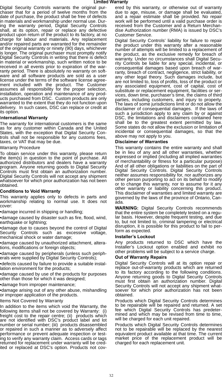 32Limited WarrantyDigital Security Controls warrants the original pur-chaser that for a period of twelve months from thedate of purchase, the product shall be free of defectsin materials and workmanship under normal use. Dur-ing the warranty period, Digital Security Controlsshall, at its option, repair or replace any defectiveproduct upon return of the product to its factory, at nocharge for labour and materials. Any replacementand/or repaired parts are warranted for the remainderof the original warranty or ninety (90) days, whicheveris longer. The original purchaser must promptly notifyDigital Security Controls in writing that there is defectin material or workmanship, such written notice to bereceived in all events prior to expiration of the war-ranty period. There is absolutely no warranty on soft-ware and all software products are sold as a userlicense under the terms of the software license agree-ment included with the product. The Customerassumes all responsibility for the proper selection,installation, operation and maintenance of any prod-ucts purchased from DSC.  Custom products are onlywarranted to the extent that they do not function upondelivery.  In such cases, DSC can replace or credit atits option.International WarrantyThe warranty for international customers is the sameas for any customer within Canada and the UnitedStates, with the exception that Digital Security Con-trols shall not be responsible for any customs fees,taxes, or VAT that may be due.Warranty ProcedureTo obtain service under this warranty, please returnthe item(s) in question to the point of purchase. Allauthorized distributors and dealers have a warrantyprogram. Anyone returning goods to Digital SecurityControls must first obtain an authorization number.Digital Security Controls will not accept any shipmentwhatsoever for which prior authorization has not beenobtained.Conditions to Void WarrantyThis warranty applies only to defects in parts andworkmanship relating to normal use. It does notcover:•damage incurred in shipping or handling;•damage caused by disaster such as fire, flood, wind,earthquake or lightning;•damage due to causes beyond the control of DigitalSecurity Controls such as excessive voltage,mechanical shock or water damage;•damage caused by unauthorized attachment, altera-tions, modifications or foreign objects;•damage caused by peripherals (unless such periph-erals were supplied by Digital Security Controls);•defects caused by failure to provide a suitable instal-lation environment for the products;•damage caused by use of the products for purposesother than those for which it was designed;•damage from improper maintenance;•damage arising out of any other abuse, mishandlingor improper application of the products.Items Not Covered by WarrantyIn addition to the items which void the Warranty, thefollowing items shall not be covered by Warranty:  (i)freight cost to the repair centre; (ii)  products whichare not identified with DSC&apos;s product label and lotnumber or serial number; (iii)  products disassembledor repaired in such a manner as to adversely affectperformance or prevent adequate inspection or test-ing to verify any warranty claim.  Access cards or tagsreturned for replacement under warranty will be cred-ited or replaced at DSC&apos;s option. Products not cov-ered by this warranty, or otherwise out of warrantydue to age, misuse, or damage shall be evaluated,and a repair estimate shall be provided. No repairwork will be performed until a valid purchase order isreceived from the Customer and a Return Merchan-dise Authorization number (RMA) is issued by DSC&apos;sCustomer Service.Digital Security Controls’ liability for failure to repairthe product under this warranty after a reasonablenumber of attempts will be limited to a replacement ofthe product, as the exclusive remedy for breach ofwarranty. Under no circumstances shall Digital Secu-rity Controls be liable for any special, incidental, orconsequential damages based upon breach of war-ranty, breach of contract, negligence, strict liability, orany other legal theory. Such damages include, butare not limited to, loss of profits, loss of the product orany associated equipment, cost of capital, cost ofsubstitute or replacement equipment, facilities or ser-vices, down time, purchaser’s time, the claims of thirdparties, including customers, and injury to property.The laws of some jurisdictions limit or do not allow thedisclaimer of consequential damages.  If the laws ofsuch a jurisdiction apply to any claim by or againstDSC, the limitations and disclaimers contained hereshall be to the greatest extent permitted by law.Some states do not allow the exclusion or limitation ofincidental or consequential damages, so that theabove may not apply to you.Disclaimer of WarrantiesThis warranty contains the entire warranty and shallbe in lieu of any and all other warranties, whetherexpressed or implied (including all implied warrantiesof merchantability or fitness for a particular purpose)And of all other obligations or liabilities on the part ofDigital Security Controls. Digital Security Controlsneither assumes responsibility for, nor authorizes anyother person purporting to act on its behalf to modifyor to change this warranty, nor to assume for it anyother warranty or liability concerning this product.This disclaimer of warranties and limited warranty aregoverned by the laws of the province of Ontario, Can-ada.WARNING: Digital Security Controls recommendsthat the entire system be completely tested on a regu-lar basis. However, despite frequent testing, and dueto, but not limited to, criminal tampering or electricaldisruption, it is possible for this product to fail to per-form as expected.Installer’s LockoutAny products returned to DSC which have theInstaller’s Lockout option enabled and exhibit noother problems will be subject to a service charge.Out of Warranty RepairsDigital Security Controls will at its option repair orreplace out-of-warranty products which are returnedto its factory according to the following conditions.Anyone returning goods to Digital Security Controlsmust first obtain an authorization number. DigitalSecurity Controls will not accept any shipment what-soever for which prior authorization has not beenobtained.Products which Digital Security Controls determinesto be repairable will be repaired and returned. A setfee which Digital Security Controls has predeter-mined and which may be revised from time to time,will be charged for each unit repaired.Products which Digital Security Controls determinesnot to be repairable will be replaced by the nearestequivalent product available at that time. The currentmarket price of the replacement product will becharged for each replacement unit.