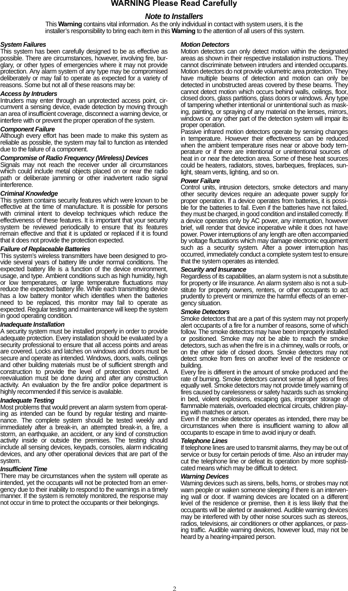 2WARNING Please Read CarefullyNote to InstallersThis Warning contains vital information. As the only individual in contact with system users, it is the installer’s responsibility to bring each item in this Warning to the attention of all users of this system.System FailuresThis system has been carefully designed to be as effective aspossible. There are circumstances, however, involving fire, bur-glary, or other types of emergencies where it may not provideprotection. Any alarm system of any type may be compromiseddeliberately or may fail to operate as expected for a variety ofreasons. Some but not all of these reasons may be:Access by IntrudersIntruders may enter through an unprotected access point, cir-cumvent a sensing device, evade detection by moving throughan area of insufficient coverage, disconnect a warning device, orinterfere with or prevent the proper operation of the system.Component FailureAlthough every effort has been made to make this system asreliable as possible, the system may fail to function as intendeddue to the failure of a component.Compromise of Radio Frequency (Wireless) DevicesSignals may not reach the receiver under all circumstanceswhich could include metal objects placed on or near the radiopath or deliberate jamming or other inadvertent radio signalinterference.Criminal KnowledgeThis system contains security features which were known to beeffective at the time of manufacture. It is possible for personswith criminal intent to develop techniques which reduce theeffectiveness of these features. It is important that your securitysystem be reviewed periodically to ensure that its featuresremain effective and that it is updated or replaced if it is foundthat it does not provide the protection expected.Failure of Replaceable BatteriesThis system’s wireless transmitters have been designed to pro-vide several years of battery life under normal conditions. Theexpected battery life is a function of the device environment,usage, and type. Ambient conditions such as high humidity, highor low temperatures, or large temperature fluctuations mayreduce the expected battery life. While each transmitting devicehas a low battery monitor which identifies when the batteriesneed to be replaced, this monitor may fail to operate asexpected. Regular testing and maintenance will keep the systemin good operating condition.Inadequate InstallationA security system must be installed properly in order to provideadequate protection. Every installation should be evaluated by asecurity professional to ensure that all access points and areasare covered. Locks and latches on windows and doors must besecure and operate as intended. Windows, doors, walls, ceilingsand other building materials must be of sufficient strength andconstruction to provide the level of protection expected. Areevaluation must be done during and after any constructionactivity. An evaluation by the fire and/or police department ishighly recommended if this service is available.Inadequate TestingMost problems that would prevent an alarm system from operat-ing as intended can be found by regular testing and mainte-nance. The complete system should be tested weekly andimmediately after a break-in, an attempted break-in, a fire, astorm, an earthquake, an accident, or any kind of constructionactivity inside or outside the premises. The testing shouldinclude all sensing devices, keypads, consoles, alarm indicatingdevices, and any other operational devices that are part of thesystem.Insufficient TimeThere may be circumstances when the system will operate asintended, yet the occupants will not be protected from an emer-gency due to their inability to respond to the warnings in a timelymanner. If the system is remotely monitored, the response maynot occur in time to protect the occupants or their belongings.Motion DetectorsMotion detectors can only detect motion within the designatedareas as shown in their respective installation instructions. Theycannot discriminate between intruders and intended occupants.Motion detectors do not provide volumetric area protection. Theyhave multiple beams of detection and motion can only bedetected in unobstructed areas covered by these beams. Theycannot detect motion which occurs behind walls, ceilings, floor,closed doors, glass partitions, glass doors or windows. Any typeof tampering whether intentional or unintentional such as mask-ing, painting, or spraying of any material on the lenses, mirrors,windows or any other part of the detection system will impair itsproper operation.Passive infrared motion detectors operate by sensing changesin temperature. However their effectiveness can be reducedwhen the ambient temperature rises near or above body tem-perature or if there are intentional or unintentional sources ofheat in or near the detection area. Some of these heat sourcescould be heaters, radiators, stoves, barbeques, fireplaces, sun-light, steam vents, lighting, and so on.Power FailureControl units, intrusion detectors, smoke detectors and manyother security devices require an adequate power supply forproper operation. If a device operates from batteries, it is possi-ble for the batteries to fail. Even if the batteries have not failed,they must be charged, in good condition and installed correctly. Ifa device operates only by AC power, any interruption, howeverbrief, will render that device inoperative while it does not havepower. Power interruptions of any length are often accompaniedby voltage fluctuations which may damage electronic equipmentsuch as a security system. After a power interruption hasoccurred, immediately conduct a complete system test to ensurethat the system operates as intended.Security and InsuranceRegardless of its capabilities, an alarm system is not a substitutefor property or life insurance. An alarm system also is not a sub-stitute for property owners, renters, or other occupants to actprudently to prevent or minimize the harmful effects of an emer-gency situation.Smoke DetectorsSmoke detectors that are a part of this system may not properlyalert occupants of a fire for a number of reasons, some of whichfollow. The smoke detectors may have been improperly installedor positioned. Smoke may not be able to reach the smokedetectors, such as when the fire is in a chimney, walls or roofs, oron the other side of closed doors. Smoke detectors may notdetect smoke from fires on another level of the residence orbuilding.Every fire is different in the amount of smoke produced and therate of burning. Smoke detectors cannot sense all types of firesequally well. Smoke detectors may not provide timely warning offires caused by carelessness or safety hazards such as smokingin bed, violent explosions, escaping gas, improper storage offlammable materials, overloaded electrical circuits, children play-ing with matches or arson.Even if the smoke detector operates as intended, there may becircumstances when there is insufficient warning to allow alloccupants to escape in time to avoid injury or death.Telephone LinesIf telephone lines are used to transmit alarms, they may be out ofservice or busy for certain periods of time. Also an intruder maycut the telephone line or defeat its operation by more sophisti-cated means which may be difficult to detect.Warning Devices Warning devices such as sirens, bells, horns, or strobes may notwarn people or waken someone sleeping if there is an interven-ing wall or door. If warning devices are located on a differentlevel of the residence or premise, then it is less likely that theoccupants will be alerted or awakened. Audible warning devicesmay be interfered with by other noise sources such as stereos,radios, televisions, air conditioners or other appliances, or pass-ing traffic. Audible warning devices, however loud, may not beheard by a hearing-impaired person.