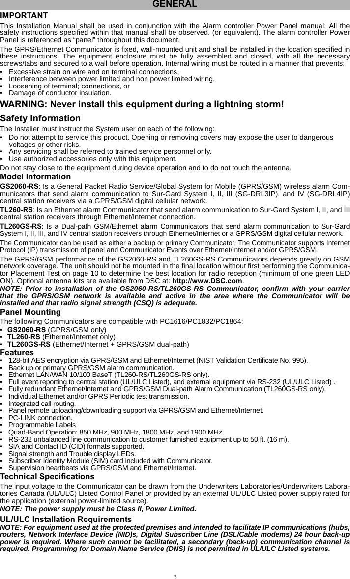 3IMPORTANTThis Installation Manual shall be used in conjunction with the Alarm controller Power Panel manual; All thesafety instructions specified within that manual shall be observed. (or equivalent). The alarm controller PowerPanel is referenced as “panel” throughout this document.The GPRS/Ethernet Communicator is fixed, wall-mounted unit and shall be installed in the location specified inthese instructions. The equipment enclosure must be fully assembled and closed, with all the necessaryscrews/tabs and secured to a wall before operation. Internal wiring must be routed in a manner that prevents: • Excessive strain on wire and on terminal connections,• Interference between power limited and non power limited wiring,• Loosening of terminal; connections, or• Damage of conductor insulation.WARNING: Never install this equipment during a lightning storm!Safety InformationThe Installer must instruct the System user on each of the following:• Do not attempt to service this product. Opening or removing covers may expose the user to dangerous voltages or other risks.• Any servicing shall be referred to trained service personnel only.• Use authorized accessories only with this equipment.Do not stay close to the equipment during device operation and to do not touch the antenna,Model InformationGS2060-RS: Is a General Packet Radio Service/Global System for Mobile (GPRS/GSM) wireless alarm Com-municators that send alarm communication to Sur-Gard System I, II, III (SG-DRL3IP), and IV (SG-DRL4IP)central station receivers via a GPRS/GSM digital cellular network.TL260-RS: Is an Ethernet alarm Communicator that send alarm communication to Sur-Gard System I, II, and IIIcentral station receivers through Ethernet/Internet connection.TL260GS-RS: Is a Dual-path GSM/Ethernet alarm Communicators that send alarm communication to Sur-GardSystem I, II, III, and IV central station receivers through Ethernet/Internet or a GPRS/GSM digital cellular network.The Communicator can be used as either a backup or primary Communicator. The Communicator supports InternetProtocol (IP) transmission of panel and Communicator Events over Ethernet/Internet and/or GPRS/GSM. The GPRS/GSM performance of the GS2060-RS and TL260GS-RS Communicators depends greatly on GSMnetwork coverage. The unit should not be mounted in the final location without first performing the Communica-tor Placement Test on page 10 to determine the best location for radio reception (minimum of one green LEDON). Optional antenna kits are available from DSC at: http://www.DSC.com.NOTE: Prior to installation of the GS2060-RS/TL260GS-RS Communicator, confirm with your carrierthat the GPRS/GSM network is available and active in the area where the Communicator will beinstalled and that radio signal strength (CSQ) is adequate.Panel MountingThe following Communicators are compatible with PC1616/PC1832/PC1864:•GS2060-RS (GPRS/GSM only)•TL260-RS (Ethernet/Internet only)•TL260GS-RS (Ethernet/Internet + GPRS/GSM dual-path)Features• 128-bit AES encryption via GPRS/GSM and Ethernet/Internet (NIST Validation Certificate No. 995).• Back up or primary GPRS/GSM alarm communication. • Ethernet LAN/WAN 10/100 BaseT (TL260-RS/TL260GS-RS only).• Full event reporting to central station (UL/ULC Listed), and external equipment via RS-232 (UL/ULC Listed) .• Fully redundant Ethernet/Internet and GPRS/GSM Dual-path Alarm Communication (TL260GS-RS only).• Individual Ethernet and/or GPRS Periodic test transmission.• Integrated call routing.• Panel remote uploading/downloading support via GPRS/GSM and Ethernet/Internet.• PC-LINK connection.• Programmable Labels • Quad-Band Operation: 850 MHz, 900 MHz, 1800 MHz, and 1900 MHz.• RS-232 unbalanced line communication to customer furnished equipment up to 50 ft. (16 m). • SIA and Contact ID (CID) formats supported.• Signal strength and Trouble display LEDs.• Subscriber Identity Module (SIM) card included with Communicator.• Supervision heartbeats via GPRS/GSM and Ethernet/Internet.Technical SpecificationsThe input voltage to the Communicator can be drawn from the Underwriters Laboratories/Underwriters Labora-tories Canada (UL/ULC) Listed Control Panel or provided by an external UL/ULC Listed power supply rated forthe application (external power-limited source). NOTE: The power supply must be Class II, Power Limited.UL/ULC Installation RequirementsNOTE: For equipment used at the protected premises and intended to facilitate IP communications (hubs,routers, Network Interface Device (NID)s, Digital Subscriber Line (DSL/Cable modems) 24 hour back-uppower is required. Where such cannot be facilitated, a secondary (back-up) communication channel isrequired. Programming for Domain Name Service (DNS) is not permitted in UL/ULC Listed systems.GENERAL