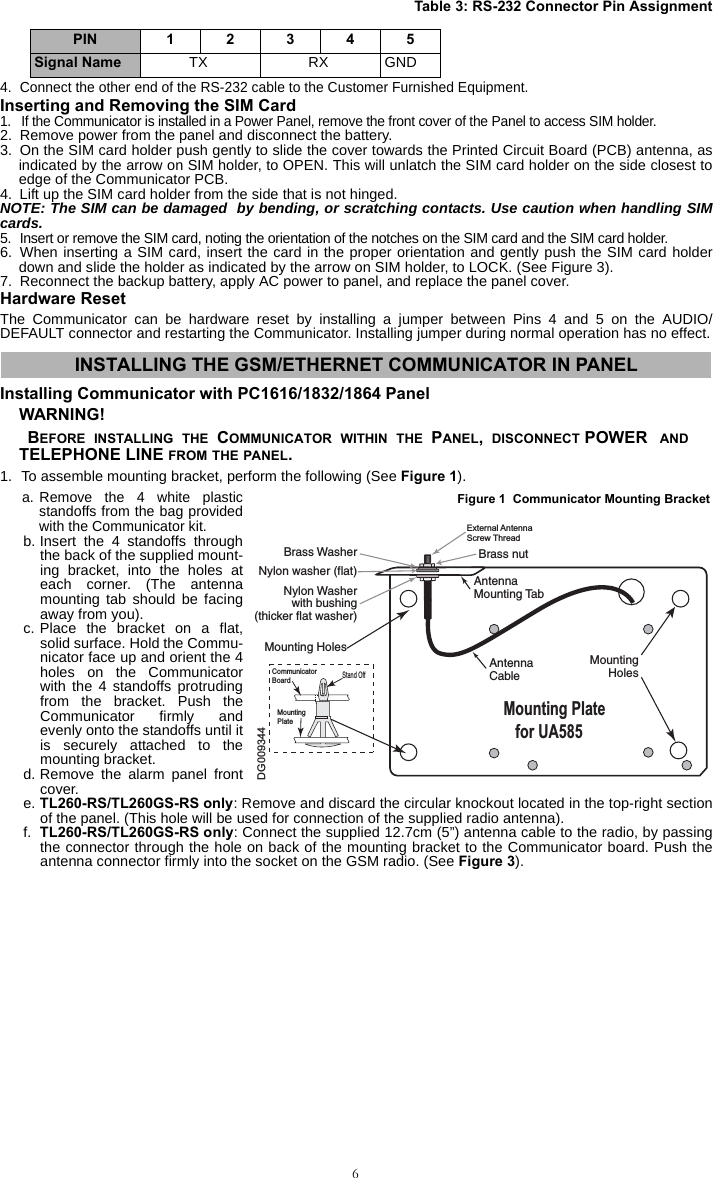 64. Connect the other end of the RS-232 cable to the Customer Furnished Equipment.Inserting and Removing the SIM Card1. If the Communicator is installed in a Power Panel, remove the front cover of the Panel to access SIM holder.2. Remove power from the panel and disconnect the battery.3. On the SIM card holder push gently to slide the cover towards the Printed Circuit Board (PCB) antenna, asindicated by the arrow on SIM holder, to OPEN. This will unlatch the SIM card holder on the side closest toedge of the Communicator PCB.4. Lift up the SIM card holder from the side that is not hinged.NOTE: The SIM can be damaged  by bending, or scratching contacts. Use caution when handling SIMcards.5. Insert or remove the SIM card, noting the orientation of the notches on the SIM card and the SIM card holder.6. When inserting a SIM card, insert the card in the proper orientation and gently push the SIM card holderdown and slide the holder as indicated by the arrow on SIM holder, to LOCK. (See Figure 3).7. Reconnect the backup battery, apply AC power to panel, and replace the panel cover.Hardware ResetThe Communicator can be hardware reset by installing a jumper between Pins 4 and 5 on the AUDIO/DEFAULT connector and restarting the Communicator. Installing jumper during normal operation has no effect.Installing Communicator with PC1616/1832/1864 PanelWARNING!  BEFORE INSTALLING THE COMMUNICATOR WITHIN THE PANEL,  DISCONNECT POWER  ANDTELEPHONE LINE FROM THE PANEL.1. To assemble mounting bracket, perform the following (See Figure 1).a. Remove the 4 white plasticstandoffs from the bag providedwith the Communicator kit.b. Insert the 4 standoffs throughthe back of the supplied mount-ing bracket, into the holes ateach corner. (The antennamounting tab should be facingaway from you).c. Place the bracket on a flat,solid surface. Hold the Commu-nicator face up and orient the 4holes on the Communicatorwith the 4 standoffs protrudingfrom the bracket. Push theCommunicator firmly andevenly onto the standoffs until itis securely attached to themounting bracket.d. Remove the alarm panel frontcover.e. TL260-RS/TL260GS-RS only: Remove and discard the circular knockout located in the top-right sectionof the panel. (This hole will be used for connection of the supplied radio antenna).f. TL260-RS/TL260GS-RS only: Connect the supplied 12.7cm (5”) antenna cable to the radio, by passingthe connector through the hole on back of the mounting bracket to the Communicator board. Push theantenna connector firmly into the socket on the GSM radio. (See Figure 3).Table 3: RS-232 Connector Pin AssignmentPIN 12345Signal Name TX RX GNDINSTALLING THE GSM/ETHERNET COMMUNICATOR IN PANELDG009344Brass WasherNylon washer (flat)Nylon Washerwith bushing(thicker flat washer)Brass nutAntennaMounting TabMountingHolesMounting HolesAntennaCableMounting Plate   for UA585External AntennaScrew ThreadCommunicatorBoardMountingPlateStand OffFigure 1  Communicator Mounting Bracket