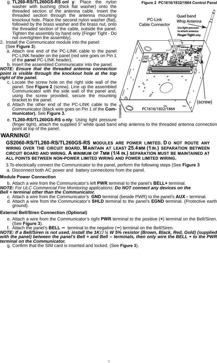 7g. TL260-RS/TL260GS-RS onl y: Place the nylonwasher with bushing (thick flat washer) onto thethreaded section of the antenna cable. Insert thethreaded section through the antenna mountingknockout hole. Place the second nylon washer (flat),followed by the brass washer and the brass nut, ontothe threaded section of the cable, outside the panel.Tighten the assembly by hand only (Finger Tight - Donot overtighten the assembly).2. Install the Communicator module into the panel:(See Figure 3).a. Attach one end of the PC-LINK cable to the panelPC-LINK header on the panel (red wire goes on Pin 1of the panel PC-LINK header). b. Insert the assembled Communicator into the panel.NOTE: Ensure that the threaded antenna connectionpoint is visible through the knockout hole at the topright of the panel.c. Locate the screw hole on the right side wall of thepanel. See Figure 2 (screw). Line up the assembledCommunicator with the side wall of the panel and,using the screw provided, secure the mountingbracket to the panel. d. Attach the other end of the PC-LINK cable to theCommunicator (black wire goes on Pin 1 of the Com-municator). See Figure 3.e. TL260-RS/TL260GS-RS o nly: Using light pressure(finger tight), attach the supplied 5” white quad band whip antenna to the threaded antenna connectionpoint at top of the panel.WARNING! GS2060-RS/TL260-RS/TL260GS-RS  MODULES ARE POWER LIMITED. D O NOT ROUTE ANYWIRING OVER THE CIRCUIT BOARD. MAINTAIN AT LEAST 25.4MM (1IN.) SEPARATION BETWEENCIRCUIT BOARD AND WIRING. A MINIMUM OF 7MM (1/4 IN.) SEPARATION MUST BE MAINTAINED ATALL POINTS BETWEEN NON-POWER LIMITED WIRING AND POWER LIMITED WIRING.3.To electrically connect the Communicator to the panel, perform the following steps (See Figure 3a. Disconnect both AC power and  battery connections from the panel.Module Power Connectionb. Attach a wire from the Communicator’s left PWR terminal to the panel’s BELL+ terminal.NOTE: For ULC Commercial Fire Monitoring applications: Do NOT connect any devices on the Bell + terminal other than the Communicator.c. Attach a wire from the Communicator’s  GND terminal (beside PWR) to the panel’s AUX - terminal.d. Attach a wire from the Communicator’s SHLD terminal to the panel’s EGND terminal. (Protective earthground).External Bell/Siren Connection (Optional)e. Attach a wire from the Communicator’s right PWR terminal to the positive (+) terminal on the Bell/Siren.(See Figure 3).f. Attach the panel’s BELL - terminal to the negative (-) terminal on the Bell/Siren.NOTE: If a Bell/Siren is not used, install the 1K ½ W 5% resistor (Brown, Black, Red, Gold) (suppliedwith the panel) between the panel’s Bell + and Bell - terminals, then only wire the BELL + to the PWRterminal on the Communicator.g. Confirm that the SIM card is inserted and locked. (See Figure 3).DG009545PC-Link Cable Connector(screw)Quad bandWhip AntennaPC1616/1832/1864GSM RadioRJ-45UA585Use light pressureto attach antennaFinger Tight only.Figure 2  PC1616/1832/1864 Control Panel