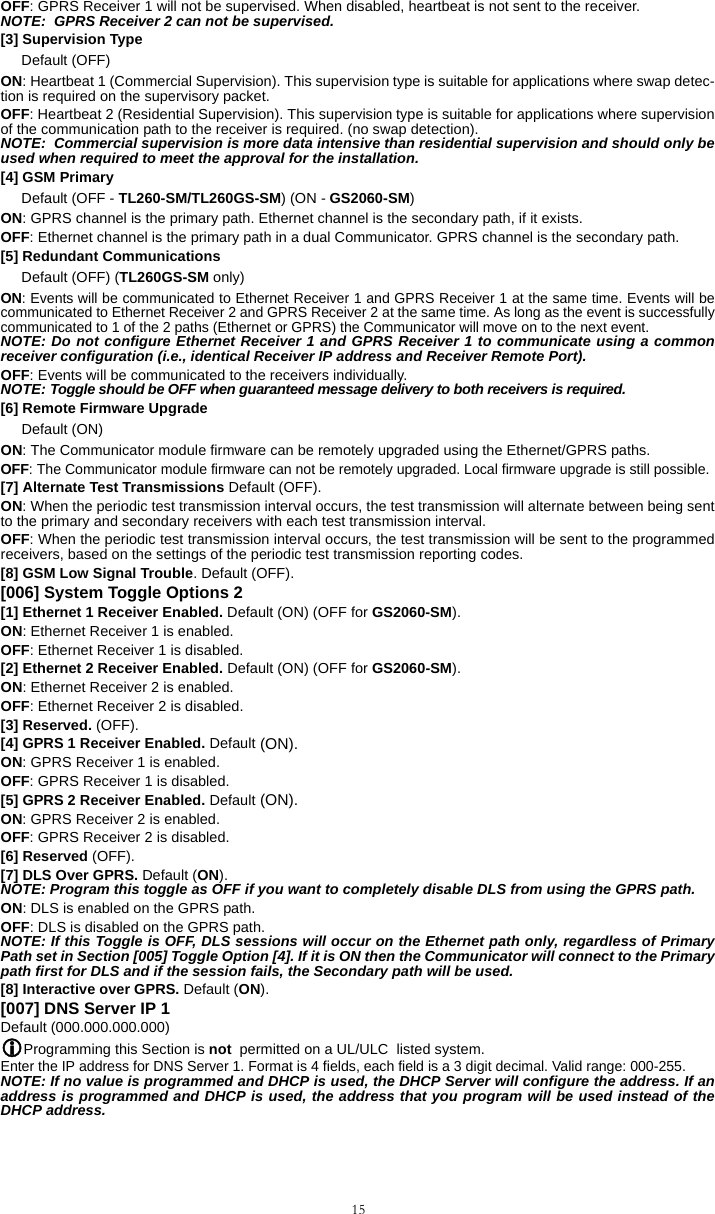 15OFF: GPRS Receiver 1 will not be supervised. When disabled, heartbeat is not sent to the receiver.NOTE:  GPRS Receiver 2 can not be supervised.[3] Supervision Type Default (OFF)ON: Heartbeat 1 (Commercial Supervision). This supervision type is suitable for applications where swap detec-tion is required on the supervisory packet.OFF: Heartbeat 2 (Residential Supervision). This supervision type is suitable for applications where supervisionof the communication path to the receiver is required. (no swap detection).NOTE:  Commercial supervision is more data intensive than residential supervision and should only beused when required to meet the approval for the installation.[4] GSM PrimaryDefault (OFF - TL260-SM/TL260GS-SM) (ON - GS2060-SM)ON: GPRS channel is the primary path. Ethernet channel is the secondary path, if it exists.OFF: Ethernet channel is the primary path in a dual Communicator. GPRS channel is the secondary path.[5] Redundant Communications Default (OFF) (TL260GS-SM only)ON: Events will be communicated to Ethernet Receiver 1 and GPRS Receiver 1 at the same time. Events will becommunicated to Ethernet Receiver 2 and GPRS Receiver 2 at the same time. As long as the event is successfullycommunicated to 1 of the 2 paths (Ethernet or GPRS) the Communicator will move on to the next event.NOTE: Do not configure Ethernet Receiver 1 and GPRS Receiver 1 to communicate using a commonreceiver configuration (i.e., identical Receiver IP address and Receiver Remote Port). OFF: Events will be communicated to the receivers individually.NOTE: Toggle should be OFF when guaranteed message delivery to both receivers is required.[6] Remote Firmware Upgrade Default (ON)ON: The Communicator module firmware can be remotely upgraded using the Ethernet/GPRS paths.OFF: The Communicator module firmware can not be remotely upgraded. Local firmware upgrade is still possible.[7] Alternate Test Transmissions Default (OFF).ON: When the periodic test transmission interval occurs, the test transmission will alternate between being sentto the primary and secondary receivers with each test transmission interval.OFF: When the periodic test transmission interval occurs, the test transmission will be sent to the programmedreceivers, based on the settings of the periodic test transmission reporting codes.[8] GSM Low Signal Trouble. Default (OFF).[006] System Toggle Options 2[1] Ethernet 1 Receiver Enabled. Default (ON) (OFF for GS2060-SM).ON: Ethernet Receiver 1 is enabled. OFF: Ethernet Receiver 1 is disabled.[2] Ethernet 2 Receiver Enabled. Default (ON) (OFF for GS2060-SM).ON: Ethernet Receiver 2 is enabled. OFF: Ethernet Receiver 2 is disabled.[3] Reserved. (OFF).[4] GPRS 1 Receiver Enabled. Default (ON).ON: GPRS Receiver 1 is enabled. OFF: GPRS Receiver 1 is disabled.[5] GPRS 2 Receiver Enabled. Default (ON).ON: GPRS Receiver 2 is enabled. OFF: GPRS Receiver 2 is disabled.[6] Reserved (OFF).[7] DLS Over GPRS. Default (ON).NOTE: Program this toggle as OFF if you want to completely disable DLS from using the GPRS path. ON: DLS is enabled on the GPRS path. OFF: DLS is disabled on the GPRS path.NOTE: If this Toggle is OFF, DLS sessions will occur on the Ethernet path only, regardless of PrimaryPath set in Section [005] Toggle Option [4]. If it is ON then the Communicator will connect to the Primarypath first for DLS and if the session fails, the Secondary path will be used.[8] Interactive over GPRS. Default (ON). [007] DNS Server IP 1 Default (000.000.000.000)Programming this Section is not  permitted on a UL/ULC  listed system. Enter the IP address for DNS Server 1. Format is 4 fields, each field is a 3 digit decimal. Valid range: 000-255. NOTE: If no value is programmed and DHCP is used, the DHCP Server will configure the address. If anaddress is programmed and DHCP is used, the address that you program will be used instead of theDHCP address.