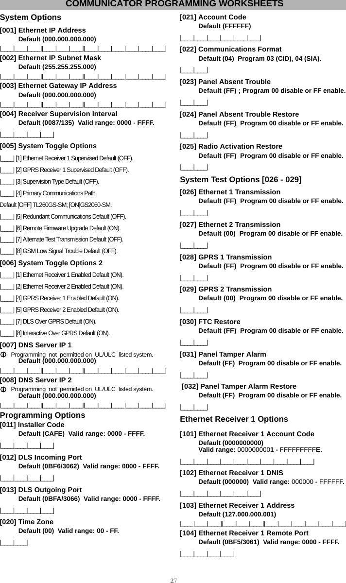 27System Options [001] Ethernet IP Address  Default (000.000.000.000) |____|____|____||____|____|____||____|____|____|____|____|____|[002] Ethernet IP Subnet Mask  Default (255.255.255.000) |____|____|____||____|____|____||____|____|____|____|____|____|[003] Ethernet Gateway IP Address  Default (000.000.000.000) |____|____|____||____|____|____||____|____|____|____|____|____|[004] Receiver Supervision Interval  Default (0087/135)  Valid range: 0000 - FFFF.|____|____|____|____|[005] System Toggle Options |____| [1] Ethernet Receiver 1 Supervised Default (OFF).|____| [2] GPRS Receiver 1 Supervised Default (OFF).|____| [3] Supervision Type Default (OFF).|____| [4] Primary Communications Path.Default [OFF] TL260GS-SM; [ON]GS2060-SM. |____| [5] Redundant Communications Default (OFF).|____| [6] Remote Firmware Upgrade Default (ON).|____| [7] Alternate Test Transmission Default (OFF).|____| [8] GSM Low Signal Trouble Default (OFF).[006] System Toggle Options 2 |____| [1] Ethernet Receiver 1 Enabled Default (ON).|____| [2] Ethernet Receiver 2 Enabled Default (ON).|____| [4] GPRS Receiver 1 Enabled Default (ON). |____| [5] GPRS Receiver 2 Enabled Default (ON).|____| [7] DLS Over GPRS Default (ON).|____| [8] Interactive Over GPRS Default (ON).[007] DNS Server IP 1  Programming  not  permitted on  UL/ULC  listed system.Default (000.000.000.000) |____|____|____||____|____|____||____|____|____|____|____|____|[008] DNS Server IP 2  Programming  not  permitted on  UL/ULC  listed system.Default (000.000.000.000) |____|____|____||____|____|____||____|____|____|____|____|____|Programming Options [011] Installer Code  Default (CAFE)  Valid range: 0000 - FFFF.|____|____|____|____|[012] DLS Incoming Port Default (0BF6/3062)  Valid range: 0000 - FFFF.|____|____|____|____|[013] DLS Outgoing Port  Default (0BFA/3066)  Valid range: 0000 - FFFF. |____|____|____|____|[020] Time Zone  Default (00)  Valid range: 00 - FF. |____|____|[021] Account Code  Default (FFFFFF)  |____|____|____|____|____|____|[022] Communications Format  Default (04)  Program 03 (CID), 04 (SIA).|____|____|[023] Panel Absent Trouble  Default (FF) ; Program 00 disable or FF enable.|____|____|[024] Panel Absent Trouble Restore  Default (FF)  Program 00 disable or FF enable.|____|____|[025] Radio Activation Restore  Default (FF)  Program 00 disable or FF enable.|____|____|System Test Options [026 - 029] [026] Ethernet 1 Transmission  Default (FF)  Program 00 disable or FF enable.|____|____|[027] Ethernet 2 Transmission  Default (00)  Program 00 disable or FF enable.|____|____|[028] GPRS 1 Transmission  Default (FF)  Program 00 disable or FF enable.|____|____|[029] GPRS 2 Transmission  Default (00)  Program 00 disable or FF enable.|____|____|[030] FTC Restore  Default (FF)  Program 00 disable or FF enable.|____|____|[031] Panel Tamper Alarm  Default (FF)  Program 00 disable or FF enable.|____|____| [032] Panel Tamper Alarm Restore Default (FF)  Program 00 disable or FF enable.|____|____|Ethernet Receiver 1 Options [101] Ethernet Receiver 1 Account Code Default (0000000000)  Valid range: 0000000001 - FFFFFFFFFE.|____|____|____|____|____|____|____|____|____|____|[102] Ethernet Receiver 1 DNIS  Default (000000)  Valid range: 000000 - FFFFFF.|____|____|____|____|____|____|[103] Ethernet Receiver 1 Address Default (127.000.000.001) |____|____|____||____|____|____||____|____|____|____|____|____|[104] Ethernet Receiver 1 Remote Port  Default (0BF5/3061)  Valid range: 0000 - FFFF.|____|____|____|____| COMMUNICATOR PROGRAMMING WORKSHEETS